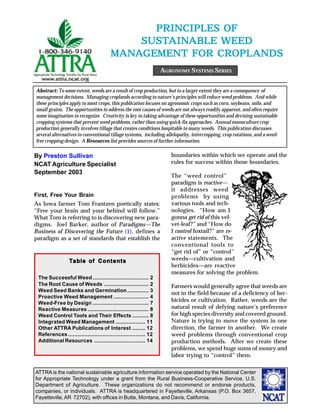 ATTRA is the national sustainable agriculture information service operated by the National Center
for Appropriate Technology under a grant from the Rural Business-Cooperative Service, U.S.
Department of Agriculture. These organizations do not recommend or endorse products,
companies, or individuals. ATTRA is headquartered in Fayetteville, Arkansas (P.O. Box 3657,
Fayetteville,AR 72702), with offices in Butte, Montana, and Davis, California.
PRINCIPLES OFPRINCIPLES OFPRINCIPLES OFPRINCIPLES OFPRINCIPLES OF
SUSSUSSUSSUSSUSTTTTTAINAINAINAINAINABLE WEEDABLE WEEDABLE WEEDABLE WEEDABLE WEED
MANMANMANMANMANAAAAAGEMENT FGEMENT FGEMENT FGEMENT FGEMENT FOR CROR CROR CROR CROR CROPLOPLOPLOPLOPLANDSANDSANDSANDSANDS
By Preston Sullivan
NCAT Agriculture Specialist
September 2003
AGRONOMY SYSTEMS SERIES
Abstract: To some extent, weeds are a result of crop production, but to a larger extent they are a consequence of
management decisions. Managing croplands according to nature’s principles will reduce weed problems. And while
these principles apply to most crops, this publication focuses on agronomic crops such as corn, soybeans, milo, and
small grains. The opportunities to address the root causes of weeds are not always readily apparent, and often require
some imagination to recognize. Creativity is key to taking advantage of these opportunities and devising sustainable
cropping systems that prevent weed problems, rather than using quick-fix approaches. Annual monoculture crop
production generally involves tillage that creates conditions hospitable to many weeds. This publication discusses
several alternatives to conventional tillage systems, including allelopathy, intercropping, crop rotations, and a weed-
free cropping design. A Resources list provides sources of further information.
First, Free Your Brain
As Iowa farmer Tom Frantzen poetically states:
“Free your brain and your behind will follow.”
What Tom is referring to is discovering new para-
digms. Joel Barker, author of Paradigms—The
Business of Discovering the Future (1), defines a
paradigm as a set of standards that establish the
boundaries within which we operate and the
rules for success within those boundaries.
The “weed control”
paradigm is reactive—
it addresses weed
problems by using
various tools and tech-
nologies. “How am I
gonna get rid of this vel-
vet-leaf?” and “How do
I control foxtail?” are re-
active statements. The
conventional tools to
“get rid of” or “control”
weeds—cultivation and
herbicides—are reactive
measures for solving the problem.
Farmers would generally agree that weeds are
not in the field because of a deficiency of her-
bicides or cultivation. Rather, weeds are the
natural result of defying nature’s preference
for high species diversity and covered ground.
Nature is trying to move the system in one
direction, the farmer in another. We create
weed problems through conventional crop
production methods. After we create these
problems, we spend huge sums of money and
labor trying to “control” them.
TTTTTaaaaabbbbble ofle ofle ofle ofle of ContentsContentsContentsContentsContents
The Successful Weed.................................. 2
The Root Cause of Weeds ........................... 2
Weed Seed Banks and Germination............. 3
Proactive Weed Management ..................... 4
Weed-Free by Design .................................. 7
Reactive Measures ..................................... 8
Weed Control Tools and Their Effects .......... 8
Integrated Weed Management .................. 11
Other ATTRA Publications of Interest ........ 12
References............................................... 12
Additional Resources ............................... 14
 