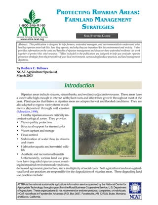 ATTRA is the national sustainable agriculture information service operated by the National Center for
AppropriateTechnology,throughagrantfromtheRuralBusiness-CooperativeService,U.S.Department
of Agriculture. These organizations do not recommend or endorse products, companies, or individuals.
NCAT has offices in Fayetteville, Arkansas (P.O. Box 3657, Fayetteville, AR 72702), Butte, Montana,
and Davis, California.
By Barbara C. Bellows
NCAT Agriculture Specialist
March 2003
SOIL SYSTEMS GUIDE
PROTECTING RIPARIAN AREAS:
FARMLAND MANAGEMENT
STRATEGIES
Riparian areas include streams, streambanks, and wetlands adjacent to streams. These areas have
a water table high enough to interact with plant roots and affect their growth throughout most of the
year. Plant species that thrive in riparian areas are adapted to wet and flooded conditions. They are
also adapted to regrow root systems in sedi-
ments deposited through soil erosion
(Schneider, 1998).
Healthy riparian areas are critically im-
portant ecological zones. They provide:
• Water quality protection
• Structural support for streambanks
• Water capture and storage
• Flood control
• Stabilization of water flow in streams
and rivers
• Habitat for aquatic and terrestrial wild-
life
• Aesthetic and recreational benefits
Unfortunately, various land use prac-
tices have degraded riparian areas, result-
ing in impaired environmental conditions,
decreased agronomic production, and a multiplicity of social costs. Both agricultural and non-agricul-
tural land use practices are responsible for the degradation of riparian areas. These degrading land
use practices include:
Abstract: This publication is designed to help farmers, watershed managers, and environmentalists understand what
healthy riparian areas look like, how they operate, and why they are important for the environment and society. It also
provides information on the costs and benefits of riparian management and discusses how watershed residents can work
together to protect this vital resource. Tables included in the publication are designed to help you evaluate riparian
protection strategies from the perspective of your local environment, surrounding land use practices, and land management
objectives.
IntrIntrIntrIntrIntroductionoductionoductionoductionoduction
Photo by USDA NRCS
 