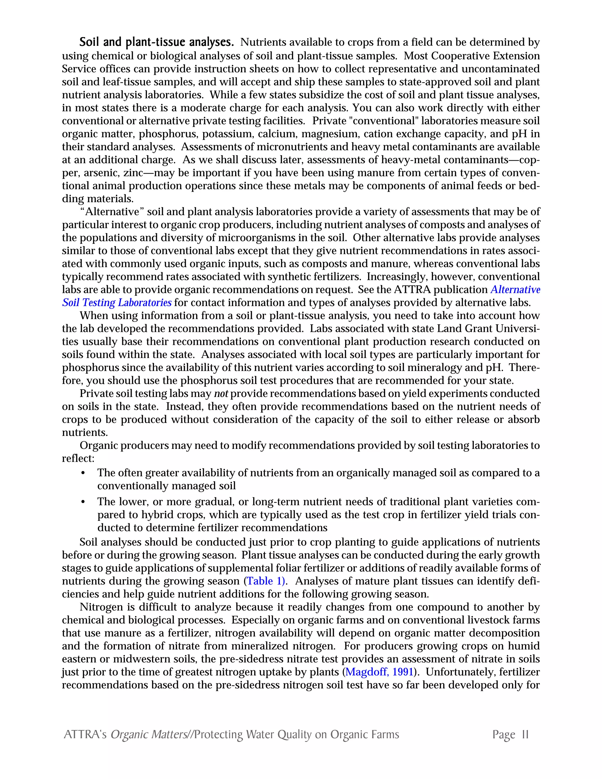 Page 11ATTRA‘s Organic Matters//Protecting Water Quality on Organic Farms
Soil and plant-tissue analyses.Soil and plant-tissue analyses.Soil and plant-tissue analyses.Soil and plant-tissue analyses.Soil and plant-tissue analyses. Nutrients available to crops from a field can be determined by
using chemical or biological analyses of soil and plant-tissue samples. Most Cooperative Extension
Service offices can provide instruction sheets on how to collect representative and uncontaminated
soil and leaf-tissue samples, and will accept and ship these samples to state-approved soil and plant
nutrient analysis laboratories. While a few states subsidize the cost of soil and plant tissue analyses,
in most states there is a moderate charge for each analysis. You can also work directly with either
conventional or alternative private testing facilities. Private "conventional" laboratories measure soil
organic matter, phosphorus, potassium, calcium, magnesium, cation exchange capacity, and pH in
their standard analyses. Assessments of micronutrients and heavy metal contaminants are available
at an additional charge. As we shall discuss later, assessments of heavy-metal contaminants—cop-
per, arsenic, zinc—may be important if you have been using manure from certain types of conven-
tional animal production operations since these metals may be components of animal feeds or bed-
ding materials.
“Alternative” soil and plant analysis laboratories provide a variety of assessments that may be of
particular interest to organic crop producers, including nutrient analyses of composts and analyses of
the populations and diversity of microorganisms in the soil. Other alternative labs provide analyses
similar to those of conventional labs except that they give nutrient recommendations in rates associ-
ated with commonly used organic inputs, such as composts and manure, whereas conventional labs
typically recommend rates associated with synthetic fertilizers. Increasingly, however, conventional
labs are able to provide organic recommendations on request. See the ATTRA publication Alternative
Soil Testing Laboratories for contact information and types of analyses provided by alternative labs.
When using information from a soil or plant-tissue analysis, you need to take into account how
the lab developed the recommendations provided. Labs associated with state Land Grant Universi-
ties usually base their recommendations on conventional plant production research conducted on
soils found within the state. Analyses associated with local soil types are particularly important for
phosphorus since the availability of this nutrient varies according to soil mineralogy and pH. There-
fore, you should use the phosphorus soil test procedures that are recommended for your state.
Private soil testing labs may not provide recommendations based on yield experiments conducted
on soils in the state. Instead, they often provide recommendations based on the nutrient needs of
crops to be produced without consideration of the capacity of the soil to either release or absorb
nutrients.
Organic producers may need to modify recommendations provided by soil testing laboratories to
reflect:
• The often greater availability of nutrients from an organically managed soil as compared to a
conventionally managed soil
• The lower, or more gradual, or long-term nutrient needs of traditional plant varieties com-
pared to hybrid crops, which are typically used as the test crop in fertilizer yield trials con-
ducted to determine fertilizer recommendations
Soil analyses should be conducted just prior to crop planting to guide applications of nutrients
before or during the growing season. Plant tissue analyses can be conducted during the early growth
stages to guide applications of supplemental foliar fertilizer or additions of readily available forms of
nutrients during the growing season (Table 1). Analyses of mature plant tissues can identify defi-
ciencies and help guide nutrient additions for the following growing season.
Nitrogen is difficult to analyze because it readily changes from one compound to another by
chemical and biological processes. Especially on organic farms and on conventional livestock farms
that use manure as a fertilizer, nitrogen availability will depend on organic matter decomposition
and the formation of nitrate from mineralized nitrogen. For producers growing crops on humid
eastern or midwestern soils, the pre-sidedress nitrate test provides an assessment of nitrate in soils
just prior to the time of greatest nitrogen uptake by plants (Magdoff, 1991). Unfortunately, fertilizer
recommendations based on the pre-sidedress nitrogen soil test have so far been developed only for
 