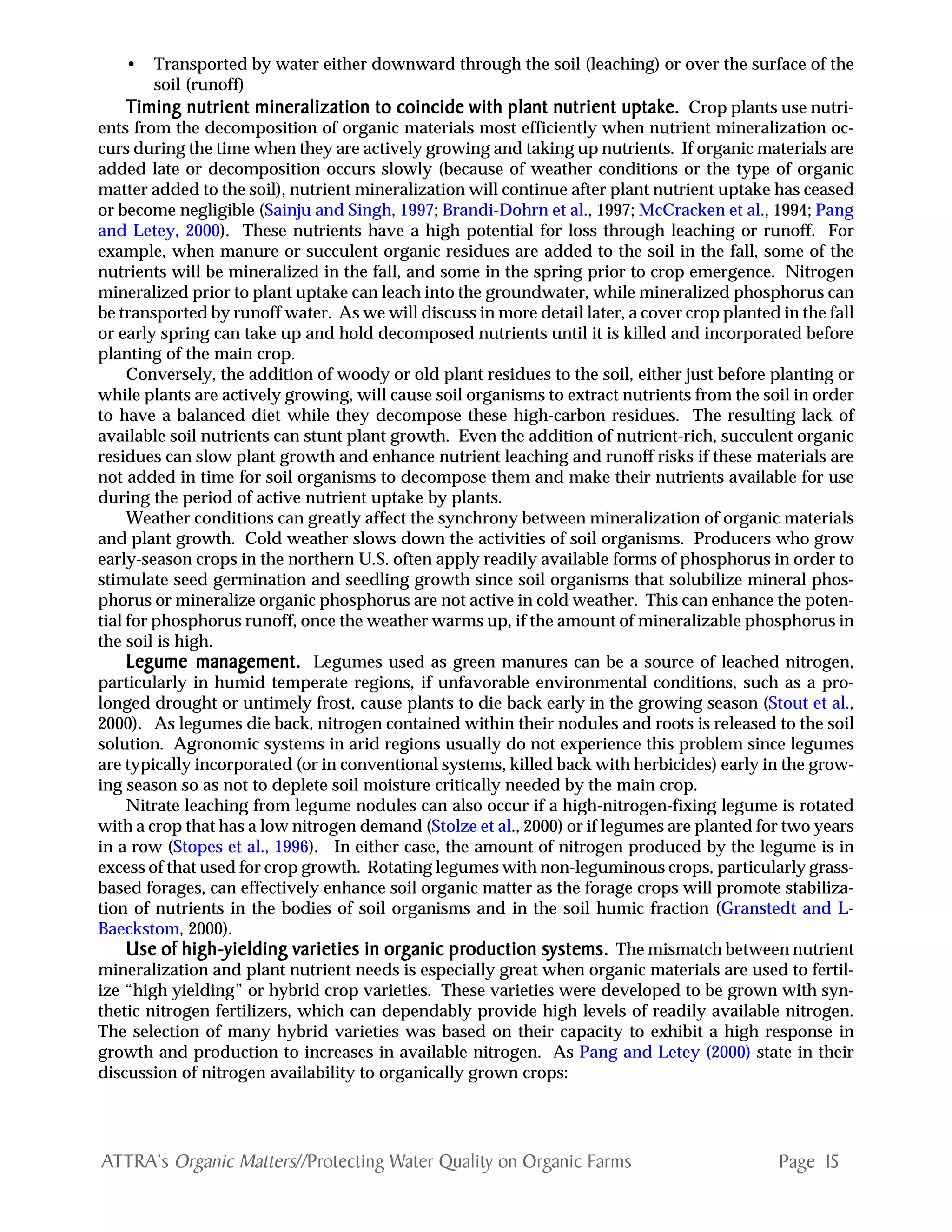 Page 15ATTRA‘s Organic Matters//Protecting Water Quality on Organic Farms
• Transported by water either downward through the soil (leaching) or over the surface of the
soil (runoff)
TTTTTiming nutrient mineralization to coincide with plant nutrient uptake.iming nutrient mineralization to coincide with plant nutrient uptake.iming nutrient mineralization to coincide with plant nutrient uptake.iming nutrient mineralization to coincide with plant nutrient uptake.iming nutrient mineralization to coincide with plant nutrient uptake. Crop plants use nutri-
ents from the decomposition of organic materials most efficiently when nutrient mineralization oc-
curs during the time when they are actively growing and taking up nutrients. If organic materials are
added late or decomposition occurs slowly (because of weather conditions or the type of organic
matter added to the soil), nutrient mineralization will continue after plant nutrient uptake has ceased
or become negligible (Sainju and Singh, 1997; Brandi-Dohrn et al., 1997; McCracken et al., 1994; Pang
and Letey, 2000). These nutrients have a high potential for loss through leaching or runoff. For
example, when manure or succulent organic residues are added to the soil in the fall, some of the
nutrients will be mineralized in the fall, and some in the spring prior to crop emergence. Nitrogen
mineralized prior to plant uptake can leach into the groundwater, while mineralized phosphorus can
be transported by runoff water. As we will discuss in more detail later, a cover crop planted in the fall
or early spring can take up and hold decomposed nutrients until it is killed and incorporated before
planting of the main crop.
Conversely, the addition of woody or old plant residues to the soil, either just before planting or
while plants are actively growing, will cause soil organisms to extract nutrients from the soil in order
to have a balanced diet while they decompose these high-carbon residues. The resulting lack of
available soil nutrients can stunt plant growth. Even the addition of nutrient-rich, succulent organic
residues can slow plant growth and enhance nutrient leaching and runoff risks if these materials are
not added in time for soil organisms to decompose them and make their nutrients available for use
during the period of active nutrient uptake by plants.
Weather conditions can greatly affect the synchrony between mineralization of organic materials
and plant growth. Cold weather slows down the activities of soil organisms. Producers who grow
early-season crops in the northern U.S. often apply readily available forms of phosphorus in order to
stimulate seed germination and seedling growth since soil organisms that solubilize mineral phos-
phorus or mineralize organic phosphorus are not active in cold weather. This can enhance the poten-
tial for phosphorus runoff, once the weather warms up, if the amount of mineralizable phosphorus in
the soil is high.
Legume managLegume managLegume managLegume managLegume management.ement.ement.ement.ement. Legumes used as green manures can be a source of leached nitrogen,
particularly in humid temperate regions, if unfavorable environmental conditions, such as a pro-
longed drought or untimely frost, cause plants to die back early in the growing season (Stout et al.,
2000). As legumes die back, nitrogen contained within their nodules and roots is released to the soil
solution. Agronomic systems in arid regions usually do not experience this problem since legumes
are typically incorporated (or in conventional systems, killed back with herbicides) early in the grow-
ing season so as not to deplete soil moisture critically needed by the main crop.
Nitrate leaching from legume nodules can also occur if a high-nitrogen-fixing legume is rotated
with a crop that has a low nitrogen demand (Stolze et al., 2000) or if legumes are planted for two years
in a row (Stopes et al., 1996). In either case, the amount of nitrogen produced by the legume is in
excess of that used for crop growth. Rotating legumes with non-leguminous crops, particularly grass-
based forages, can effectively enhance soil organic matter as the forage crops will promote stabiliza-
tion of nutrients in the bodies of soil organisms and in the soil humic fraction (Granstedt and L-
Baeckstom, 2000).
Use of high-yielding vUse of high-yielding vUse of high-yielding vUse of high-yielding vUse of high-yielding varieties in orarieties in orarieties in orarieties in orarieties in orggggganic pranic pranic pranic pranic production systems.oduction systems.oduction systems.oduction systems.oduction systems. The mismatch between nutrient
mineralization and plant nutrient needs is especially great when organic materials are used to fertil-
ize “high yielding” or hybrid crop varieties. These varieties were developed to be grown with syn-
thetic nitrogen fertilizers, which can dependably provide high levels of readily available nitrogen.
The selection of many hybrid varieties was based on their capacity to exhibit a high response in
growth and production to increases in available nitrogen. As Pang and Letey (2000) state in their
discussion of nitrogen availability to organically grown crops:
 