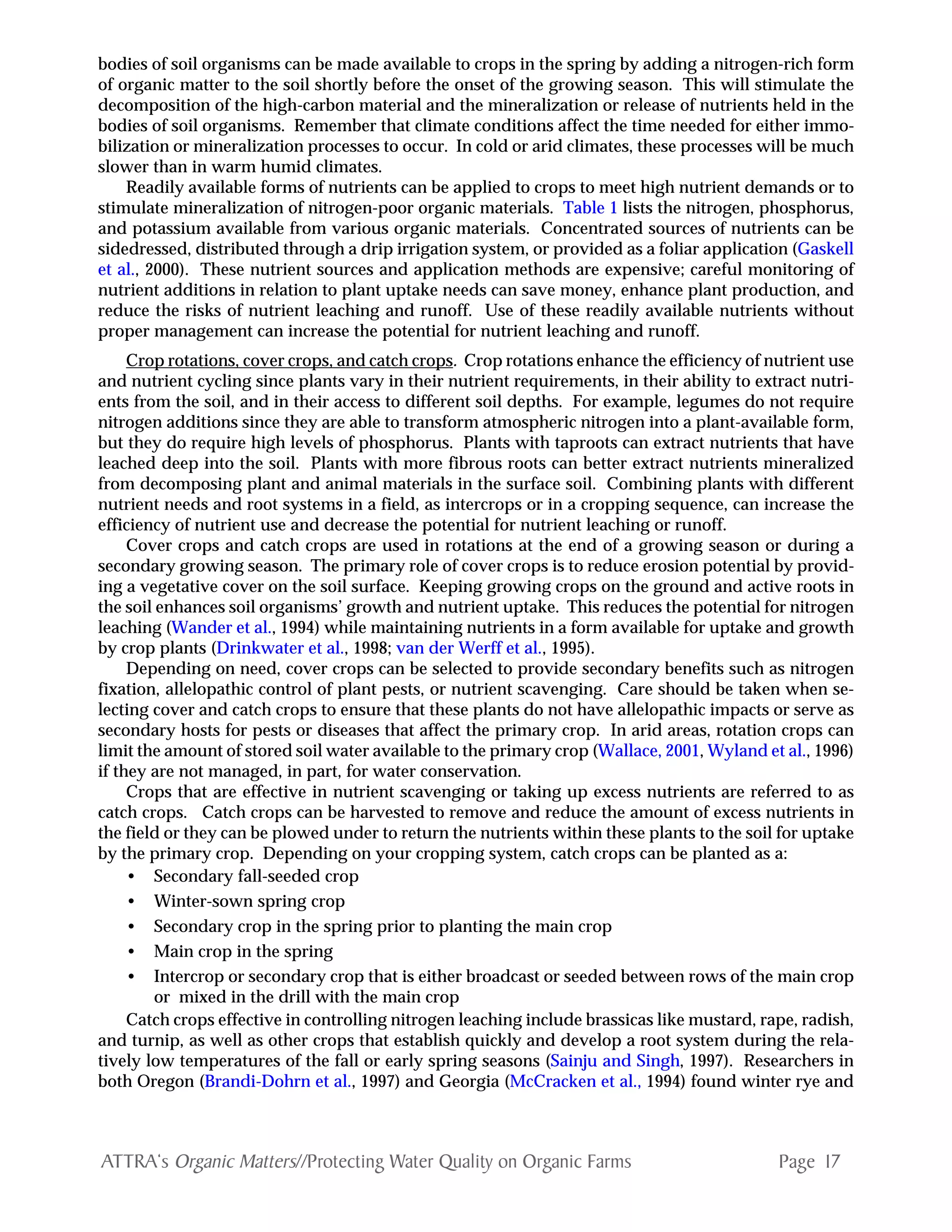 Page 17ATTRA‘s Organic Matters//Protecting Water Quality on Organic Farms
bodies of soil organisms can be made available to crops in the spring by adding a nitrogen-rich form
of organic matter to the soil shortly before the onset of the growing season. This will stimulate the
decomposition of the high-carbon material and the mineralization or release of nutrients held in the
bodies of soil organisms. Remember that climate conditions affect the time needed for either immo-
bilization or mineralization processes to occur. In cold or arid climates, these processes will be much
slower than in warm humid climates.
Readily available forms of nutrients can be applied to crops to meet high nutrient demands or to
stimulate mineralization of nitrogen-poor organic materials. Table 1 lists the nitrogen, phosphorus,
and potassium available from various organic materials. Concentrated sources of nutrients can be
sidedressed, distributed through a drip irrigation system, or provided as a foliar application (Gaskell
et al., 2000). These nutrient sources and application methods are expensive; careful monitoring of
nutrient additions in relation to plant uptake needs can save money, enhance plant production, and
reduce the risks of nutrient leaching and runoff. Use of these readily available nutrients without
proper management can increase the potential for nutrient leaching and runoff.
Crop rotations, cover crops, and catch crops. Crop rotations enhance the efficiency of nutrient use
and nutrient cycling since plants vary in their nutrient requirements, in their ability to extract nutri-
ents from the soil, and in their access to different soil depths. For example, legumes do not require
nitrogen additions since they are able to transform atmospheric nitrogen into a plant-available form,
but they do require high levels of phosphorus. Plants with taproots can extract nutrients that have
leached deep into the soil. Plants with more fibrous roots can better extract nutrients mineralized
from decomposing plant and animal materials in the surface soil. Combining plants with different
nutrient needs and root systems in a field, as intercrops or in a cropping sequence, can increase the
efficiency of nutrient use and decrease the potential for nutrient leaching or runoff.
Cover crops and catch crops are used in rotations at the end of a growing season or during a
secondary growing season. The primary role of cover crops is to reduce erosion potential by provid-
ing a vegetative cover on the soil surface. Keeping growing crops on the ground and active roots in
the soil enhances soil organisms’ growth and nutrient uptake. This reduces the potential for nitrogen
leaching (Wander et al., 1994) while maintaining nutrients in a form available for uptake and growth
by crop plants (Drinkwater et al., 1998; van der Werff et al., 1995).
Depending on need, cover crops can be selected to provide secondary benefits such as nitrogen
fixation, allelopathic control of plant pests, or nutrient scavenging. Care should be taken when se-
lecting cover and catch crops to ensure that these plants do not have allelopathic impacts or serve as
secondary hosts for pests or diseases that affect the primary crop. In arid areas, rotation crops can
limit the amount of stored soil water available to the primary crop (Wallace, 2001, Wyland et al., 1996)
if they are not managed, in part, for water conservation.
Crops that are effective in nutrient scavenging or taking up excess nutrients are referred to as
catch crops. Catch crops can be harvested to remove and reduce the amount of excess nutrients in
the field or they can be plowed under to return the nutrients within these plants to the soil for uptake
by the primary crop. Depending on your cropping system, catch crops can be planted as a:
• Secondary fall-seeded crop
• Winter-sown spring crop
• Secondary crop in the spring prior to planting the main crop
• Main crop in the spring
• Intercrop or secondary crop that is either broadcast or seeded between rows of the main crop
or mixed in the drill with the main crop
Catch crops effective in controlling nitrogen leaching include brassicas like mustard, rape, radish,
and turnip, as well as other crops that establish quickly and develop a root system during the rela-
tively low temperatures of the fall or early spring seasons (Sainju and Singh, 1997). Researchers in
both Oregon (Brandi-Dohrn et al., 1997) and Georgia (McCracken et al., 1994) found winter rye and
 
