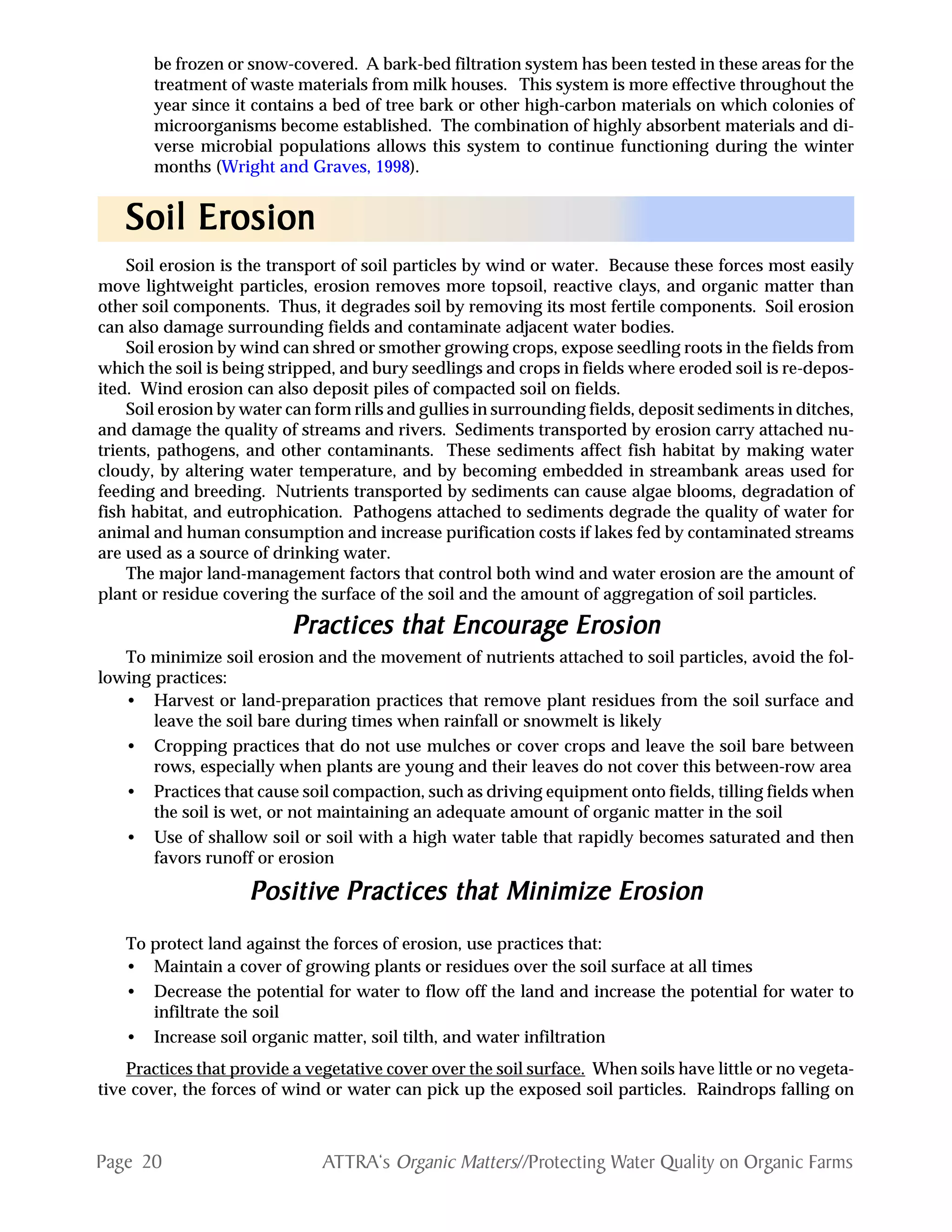 Page 20 ATTRA‘s Organic Matters//Protecting Water Quality on Organic Farms
be frozen or snow-covered. A bark-bed filtration system has been tested in these areas for the
treatment of waste materials from milk houses. This system is more effective throughout the
year since it contains a bed of tree bark or other high-carbon materials on which colonies of
microorganisms become established. The combination of highly absorbent materials and di-
verse microbial populations allows this system to continue functioning during the winter
months (Wright and Graves, 1998).
Soil erosion is the transport of soil particles by wind or water. Because these forces most easily
move lightweight particles, erosion removes more topsoil, reactive clays, and organic matter than
other soil components. Thus, it degrades soil by removing its most fertile components. Soil erosion
can also damage surrounding fields and contaminate adjacent water bodies.
Soil erosion by wind can shred or smother growing crops, expose seedling roots in the fields from
which the soil is being stripped, and bury seedlings and crops in fields where eroded soil is re-depos-
ited. Wind erosion can also deposit piles of compacted soil on fields.
Soil erosion by water can form rills and gullies in surrounding fields, deposit sediments in ditches,
and damage the quality of streams and rivers. Sediments transported by erosion carry attached nu-
trients, pathogens, and other contaminants. These sediments affect fish habitat by making water
cloudy, by altering water temperature, and by becoming embedded in streambank areas used for
feeding and breeding. Nutrients transported by sediments can cause algae blooms, degradation of
fish habitat, and eutrophication. Pathogens attached to sediments degrade the quality of water for
animal and human consumption and increase purification costs if lakes fed by contaminated streams
are used as a source of drinking water.
The major land-management factors that control both wind and water erosion are the amount of
plant or residue covering the surface of the soil and the amount of aggregation of soil particles.
Practices that EncouragPractices that EncouragPractices that EncouragPractices that EncouragPractices that Encourage Ere Ere Ere Ere Erosionosionosionosionosion
To minimize soil erosion and the movement of nutrients attached to soil particles, avoid the fol-
lowing practices:
• Harvest or land-preparation practices that remove plant residues from the soil surface and
leave the soil bare during times when rainfall or snowmelt is likely
• Cropping practices that do not use mulches or cover crops and leave the soil bare between
rows, especially when plants are young and their leaves do not cover this between-row area
• Practices that cause soil compaction, such as driving equipment onto fields, tilling fields when
the soil is wet, or not maintaining an adequate amount of organic matter in the soil
• Use of shallow soil or soil with a high water table that rapidly becomes saturated and then
favors runoff or erosion
PPPPPositivositivositivositivositive Practices that Minimize Ere Practices that Minimize Ere Practices that Minimize Ere Practices that Minimize Ere Practices that Minimize Erosionosionosionosionosion
To protect land against the forces of erosion, use practices that:
• Maintain a cover of growing plants or residues over the soil surface at all times
• Decrease the potential for water to flow off the land and increase the potential for water to
infiltrate the soil
• Increase soil organic matter, soil tilth, and water infiltration
Practices that provide a vegetative cover over the soil surface. When soils have little or no vegeta-
tive cover, the forces of wind or water can pick up the exposed soil particles. Raindrops falling on
Soil ErSoil ErSoil ErSoil ErSoil Erosionosionosionosionosion
 