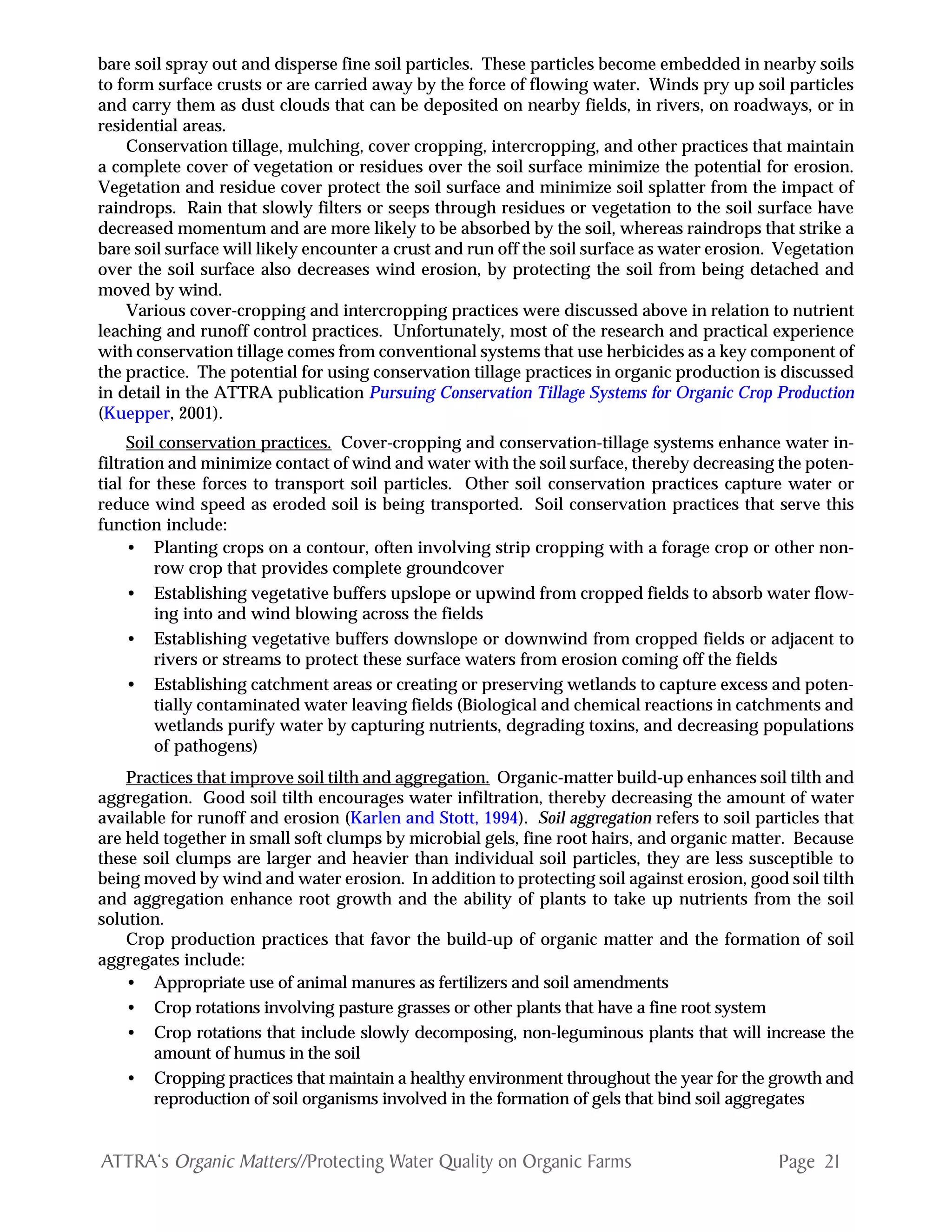 Page 21ATTRA‘s Organic Matters//Protecting Water Quality on Organic Farms
bare soil spray out and disperse fine soil particles. These particles become embedded in nearby soils
to form surface crusts or are carried away by the force of flowing water. Winds pry up soil particles
and carry them as dust clouds that can be deposited on nearby fields, in rivers, on roadways, or in
residential areas.
Conservation tillage, mulching, cover cropping, intercropping, and other practices that maintain
a complete cover of vegetation or residues over the soil surface minimize the potential for erosion.
Vegetation and residue cover protect the soil surface and minimize soil splatter from the impact of
raindrops. Rain that slowly filters or seeps through residues or vegetation to the soil surface have
decreased momentum and are more likely to be absorbed by the soil, whereas raindrops that strike a
bare soil surface will likely encounter a crust and run off the soil surface as water erosion. Vegetation
over the soil surface also decreases wind erosion, by protecting the soil from being detached and
moved by wind.
Various cover-cropping and intercropping practices were discussed above in relation to nutrient
leaching and runoff control practices. Unfortunately, most of the research and practical experience
with conservation tillage comes from conventional systems that use herbicides as a key component of
the practice. The potential for using conservation tillage practices in organic production is discussed
in detail in the ATTRA publication Pursuing Conservation Tillage Systems for Organic Crop Production
(Kuepper, 2001).
Soil conservation practices. Cover-cropping and conservation-tillage systems enhance water in-
filtration and minimize contact of wind and water with the soil surface, thereby decreasing the poten-
tial for these forces to transport soil particles. Other soil conservation practices capture water or
reduce wind speed as eroded soil is being transported. Soil conservation practices that serve this
function include:
• Planting crops on a contour, often involving strip cropping with a forage crop or other non-
row crop that provides complete groundcover
• Establishing vegetative buffers upslope or upwind from cropped fields to absorb water flow-
ing into and wind blowing across the fields
• Establishing vegetative buffers downslope or downwind from cropped fields or adjacent to
rivers or streams to protect these surface waters from erosion coming off the fields
• Establishing catchment areas or creating or preserving wetlands to capture excess and poten-
tially contaminated water leaving fields (Biological and chemical reactions in catchments and
wetlands purify water by capturing nutrients, degrading toxins, and decreasing populations
of pathogens)
Practices that improve soil tilth and aggregation. Organic-matter build-up enhances soil tilth and
aggregation. Good soil tilth encourages water infiltration, thereby decreasing the amount of water
available for runoff and erosion (Karlen and Stott, 1994). Soil aggregation refers to soil particles that
are held together in small soft clumps by microbial gels, fine root hairs, and organic matter. Because
these soil clumps are larger and heavier than individual soil particles, they are less susceptible to
being moved by wind and water erosion. In addition to protecting soil against erosion, good soil tilth
and aggregation enhance root growth and the ability of plants to take up nutrients from the soil
solution.
Crop production practices that favor the build-up of organic matter and the formation of soil
aggregates include:
• Appropriate use of animal manures as fertilizers and soil amendments
• Crop rotations involving pasture grasses or other plants that have a fine root system
• Crop rotations that include slowly decomposing, non-leguminous plants that will increase the
amount of humus in the soil
• Cropping practices that maintain a healthy environment throughout the year for the growth and
reproduction of soil organisms involved in the formation of gels that bind soil aggregates
 