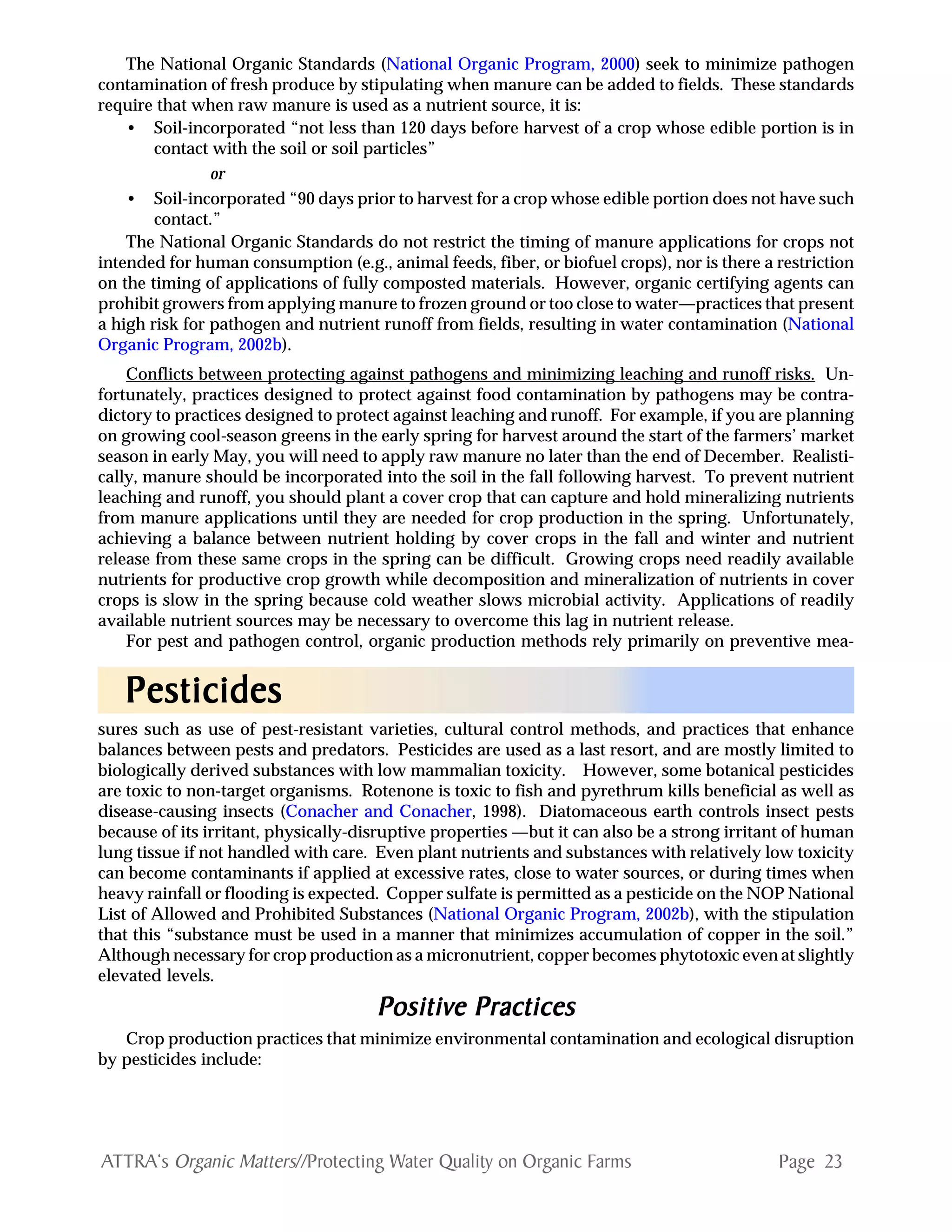 Page 23ATTRA‘s Organic Matters//Protecting Water Quality on Organic Farms
The National Organic Standards (National Organic Program, 2000) seek to minimize pathogen
contamination of fresh produce by stipulating when manure can be added to fields. These standards
require that when raw manure is used as a nutrient source, it is:
• Soil-incorporated “not less than 120 days before harvest of a crop whose edible portion is in
contact with the soil or soil particles”
or
• Soil-incorporated “90 days prior to harvest for a crop whose edible portion does not have such
contact.”
The National Organic Standards do not restrict the timing of manure applications for crops not
intended for human consumption (e.g., animal feeds, fiber, or biofuel crops), nor is there a restriction
on the timing of applications of fully composted materials. However, organic certifying agents can
prohibit growers from applying manure to frozen ground or too close to water—practices that present
a high risk for pathogen and nutrient runoff from fields, resulting in water contamination (National
Organic Program, 2002b).
Conflicts between protecting against pathogens and minimizing leaching and runoff risks. Un-
fortunately, practices designed to protect against food contamination by pathogens may be contra-
dictory to practices designed to protect against leaching and runoff. For example, if you are planning
on growing cool-season greens in the early spring for harvest around the start of the farmers’ market
season in early May, you will need to apply raw manure no later than the end of December. Realisti-
cally, manure should be incorporated into the soil in the fall following harvest. To prevent nutrient
leaching and runoff, you should plant a cover crop that can capture and hold mineralizing nutrients
from manure applications until they are needed for crop production in the spring. Unfortunately,
achieving a balance between nutrient holding by cover crops in the fall and winter and nutrient
release from these same crops in the spring can be difficult. Growing crops need readily available
nutrients for productive crop growth while decomposition and mineralization of nutrients in cover
crops is slow in the spring because cold weather slows microbial activity. Applications of readily
available nutrient sources may be necessary to overcome this lag in nutrient release.
For pest and pathogen control, organic production methods rely primarily on preventive mea-
sures such as use of pest-resistant varieties, cultural control methods, and practices that enhance
balances between pests and predators. Pesticides are used as a last resort, and are mostly limited to
biologically derived substances with low mammalian toxicity. However, some botanical pesticides
are toxic to non-target organisms. Rotenone is toxic to fish and pyrethrum kills beneficial as well as
disease-causing insects (Conacher and Conacher, 1998). Diatomaceous earth controls insect pests
because of its irritant, physically-disruptive properties —but it can also be a strong irritant of human
lung tissue if not handled with care. Even plant nutrients and substances with relatively low toxicity
can become contaminants if applied at excessive rates, close to water sources, or during times when
heavy rainfall or flooding is expected. Copper sulfate is permitted as a pesticide on the NOP National
List of Allowed and Prohibited Substances (National Organic Program, 2002b), with the stipulation
that this “substance must be used in a manner that minimizes accumulation of copper in the soil.”
Although necessary for crop production as a micronutrient, copper becomes phytotoxic even at slightly
elevated levels.
PPPPPositivositivositivositivositive Practicese Practicese Practicese Practicese Practices
Crop production practices that minimize environmental contamination and ecological disruption
by pesticides include:
PPPPPesticidesesticidesesticidesesticidesesticides
 