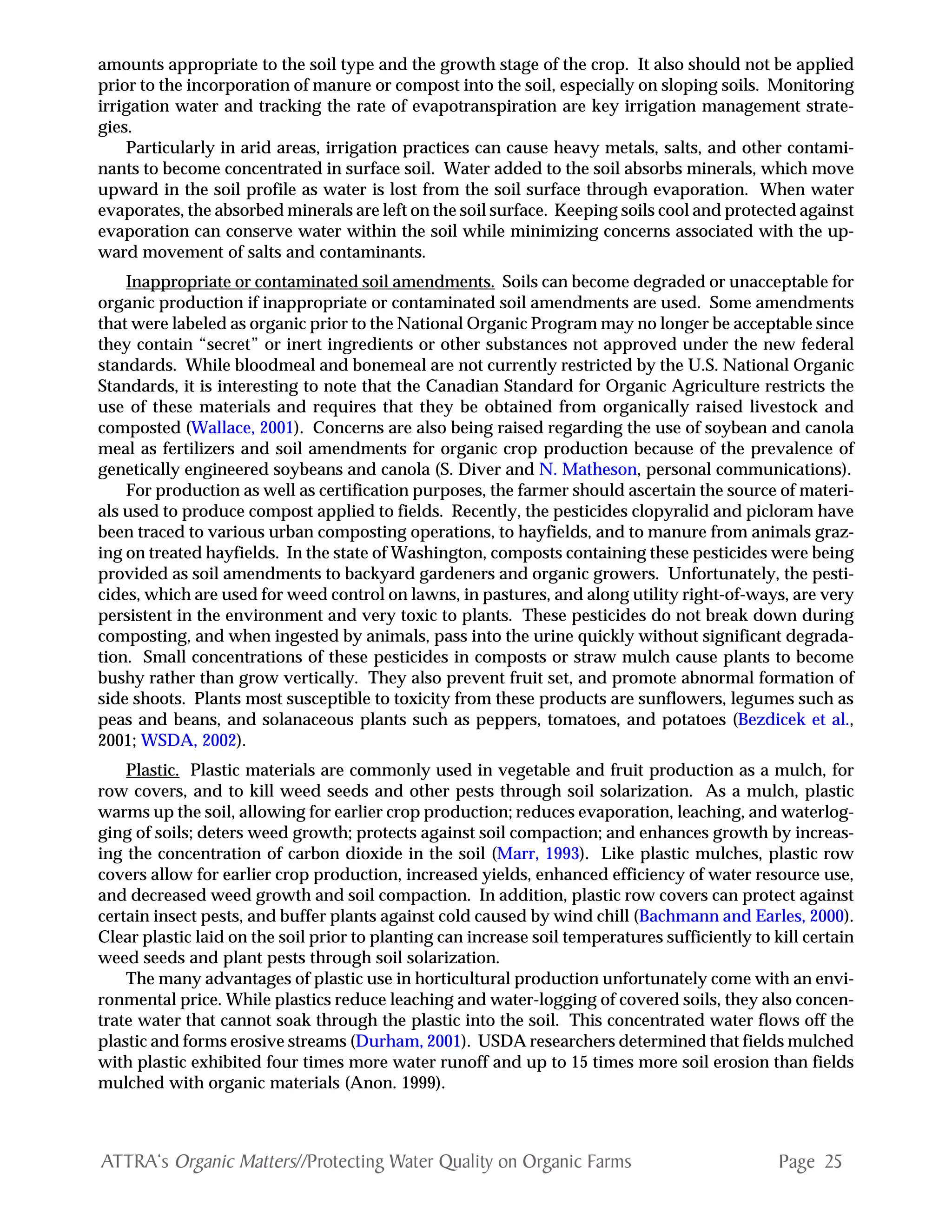 Page 25ATTRA‘s Organic Matters//Protecting Water Quality on Organic Farms
amounts appropriate to the soil type and the growth stage of the crop. It also should not be applied
prior to the incorporation of manure or compost into the soil, especially on sloping soils. Monitoring
irrigation water and tracking the rate of evapotranspiration are key irrigation management strate-
gies.
Particularly in arid areas, irrigation practices can cause heavy metals, salts, and other contami-
nants to become concentrated in surface soil. Water added to the soil absorbs minerals, which move
upward in the soil profile as water is lost from the soil surface through evaporation. When water
evaporates, the absorbed minerals are left on the soil surface. Keeping soils cool and protected against
evaporation can conserve water within the soil while minimizing concerns associated with the up-
ward movement of salts and contaminants.
Inappropriate or contaminated soil amendments. Soils can become degraded or unacceptable for
organic production if inappropriate or contaminated soil amendments are used. Some amendments
that were labeled as organic prior to the National Organic Program may no longer be acceptable since
they contain “secret” or inert ingredients or other substances not approved under the new federal
standards. While bloodmeal and bonemeal are not currently restricted by the U.S. National Organic
Standards, it is interesting to note that the Canadian Standard for Organic Agriculture restricts the
use of these materials and requires that they be obtained from organically raised livestock and
composted (Wallace, 2001). Concerns are also being raised regarding the use of soybean and canola
meal as fertilizers and soil amendments for organic crop production because of the prevalence of
genetically engineered soybeans and canola (S. Diver and N. Matheson, personal communications).
For production as well as certification purposes, the farmer should ascertain the source of materi-
als used to produce compost applied to fields. Recently, the pesticides clopyralid and picloram have
been traced to various urban composting operations, to hayfields, and to manure from animals graz-
ing on treated hayfields. In the state of Washington, composts containing these pesticides were being
provided as soil amendments to backyard gardeners and organic growers. Unfortunately, the pesti-
cides, which are used for weed control on lawns, in pastures, and along utility right-of-ways, are very
persistent in the environment and very toxic to plants. These pesticides do not break down during
composting, and when ingested by animals, pass into the urine quickly without significant degrada-
tion. Small concentrations of these pesticides in composts or straw mulch cause plants to become
bushy rather than grow vertically. They also prevent fruit set, and promote abnormal formation of
side shoots. Plants most susceptible to toxicity from these products are sunflowers, legumes such as
peas and beans, and solanaceous plants such as peppers, tomatoes, and potatoes (Bezdicek et al.,
2001; WSDA, 2002).
Plastic. Plastic materials are commonly used in vegetable and fruit production as a mulch, for
row covers, and to kill weed seeds and other pests through soil solarization. As a mulch, plastic
warms up the soil, allowing for earlier crop production; reduces evaporation, leaching, and waterlog-
ging of soils; deters weed growth; protects against soil compaction; and enhances growth by increas-
ing the concentration of carbon dioxide in the soil (Marr, 1993). Like plastic mulches, plastic row
covers allow for earlier crop production, increased yields, enhanced efficiency of water resource use,
and decreased weed growth and soil compaction. In addition, plastic row covers can protect against
certain insect pests, and buffer plants against cold caused by wind chill (Bachmann and Earles, 2000).
Clear plastic laid on the soil prior to planting can increase soil temperatures sufficiently to kill certain
weed seeds and plant pests through soil solarization.
The many advantages of plastic use in horticultural production unfortunately come with an envi-
ronmental price. While plastics reduce leaching and water-logging of covered soils, they also concen-
trate water that cannot soak through the plastic into the soil. This concentrated water flows off the
plastic and forms erosive streams (Durham, 2001). USDA researchers determined that fields mulched
with plastic exhibited four times more water runoff and up to 15 times more soil erosion than fields
mulched with organic materials (Anon. 1999).
 