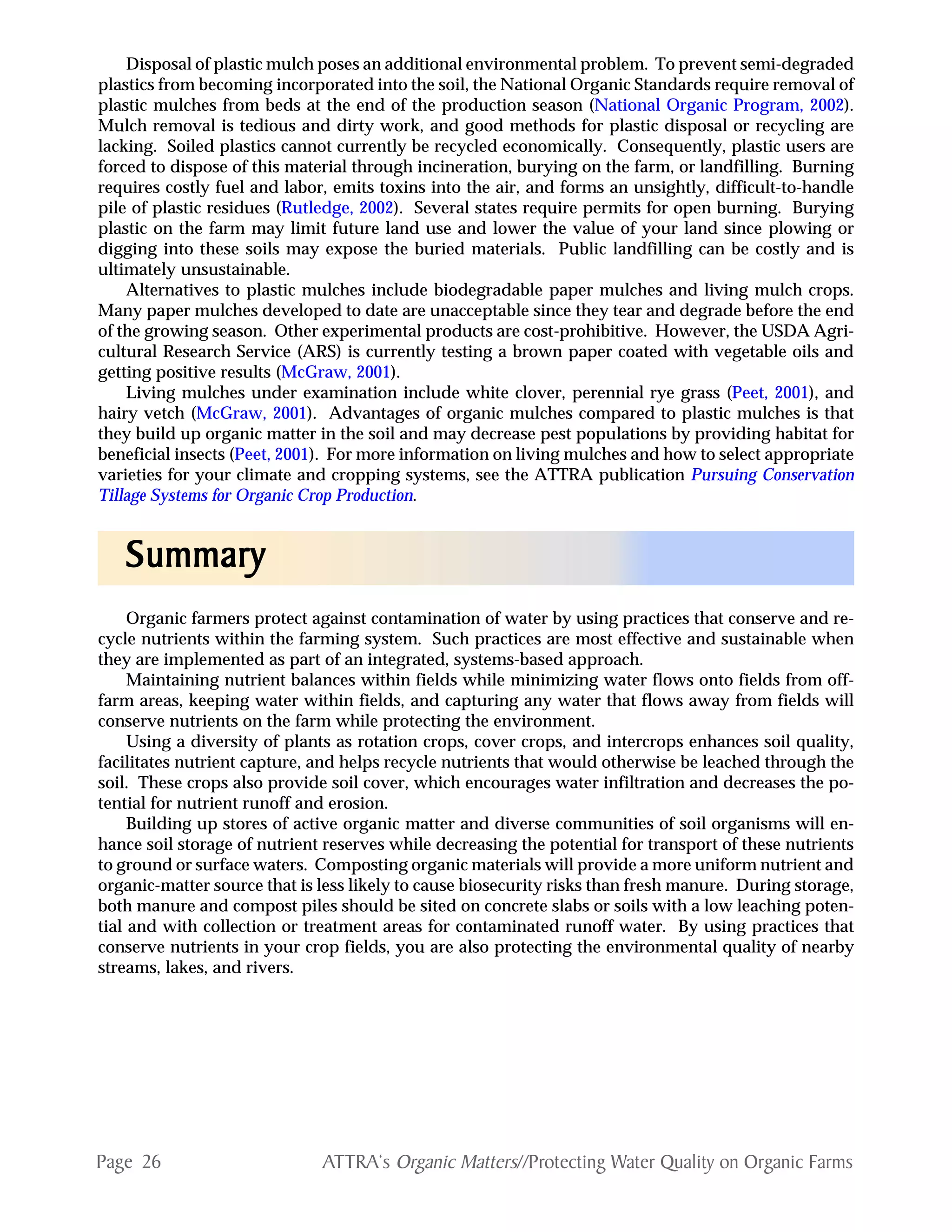 Page 26 ATTRA‘s Organic Matters//Protecting Water Quality on Organic Farms
Disposal of plastic mulch poses an additional environmental problem. To prevent semi-degraded
plastics from becoming incorporated into the soil, the National Organic Standards require removal of
plastic mulches from beds at the end of the production season (National Organic Program, 2002).
Mulch removal is tedious and dirty work, and good methods for plastic disposal or recycling are
lacking. Soiled plastics cannot currently be recycled economically. Consequently, plastic users are
forced to dispose of this material through incineration, burying on the farm, or landfilling. Burning
requires costly fuel and labor, emits toxins into the air, and forms an unsightly, difficult-to-handle
pile of plastic residues (Rutledge, 2002). Several states require permits for open burning. Burying
plastic on the farm may limit future land use and lower the value of your land since plowing or
digging into these soils may expose the buried materials. Public landfilling can be costly and is
ultimately unsustainable.
Alternatives to plastic mulches include biodegradable paper mulches and living mulch crops.
Many paper mulches developed to date are unacceptable since they tear and degrade before the end
of the growing season. Other experimental products are cost-prohibitive. However, the USDA Agri-
cultural Research Service (ARS) is currently testing a brown paper coated with vegetable oils and
getting positive results (McGraw, 2001).
Living mulches under examination include white clover, perennial rye grass (Peet, 2001), and
hairy vetch (McGraw, 2001). Advantages of organic mulches compared to plastic mulches is that
they build up organic matter in the soil and may decrease pest populations by providing habitat for
beneficial insects (Peet, 2001). For more information on living mulches and how to select appropriate
varieties for your climate and cropping systems, see the ATTRA publication Pursuing Conservation
Tillage Systems for Organic Crop Production.
Organic farmers protect against contamination of water by using practices that conserve and re-
cycle nutrients within the farming system. Such practices are most effective and sustainable when
they are implemented as part of an integrated, systems-based approach.
Maintaining nutrient balances within fields while minimizing water flows onto fields from off-
farm areas, keeping water within fields, and capturing any water that flows away from fields will
conserve nutrients on the farm while protecting the environment.
Using a diversity of plants as rotation crops, cover crops, and intercrops enhances soil quality,
facilitates nutrient capture, and helps recycle nutrients that would otherwise be leached through the
soil. These crops also provide soil cover, which encourages water infiltration and decreases the po-
tential for nutrient runoff and erosion.
Building up stores of active organic matter and diverse communities of soil organisms will en-
hance soil storage of nutrient reserves while decreasing the potential for transport of these nutrients
to ground or surface waters. Composting organic materials will provide a more uniform nutrient and
organic-matter source that is less likely to cause biosecurity risks than fresh manure. During storage,
both manure and compost piles should be sited on concrete slabs or soils with a low leaching poten-
tial and with collection or treatment areas for contaminated runoff water. By using practices that
conserve nutrients in your crop fields, you are also protecting the environmental quality of nearby
streams, lakes, and rivers.
SummarySummarySummarySummarySummary
 