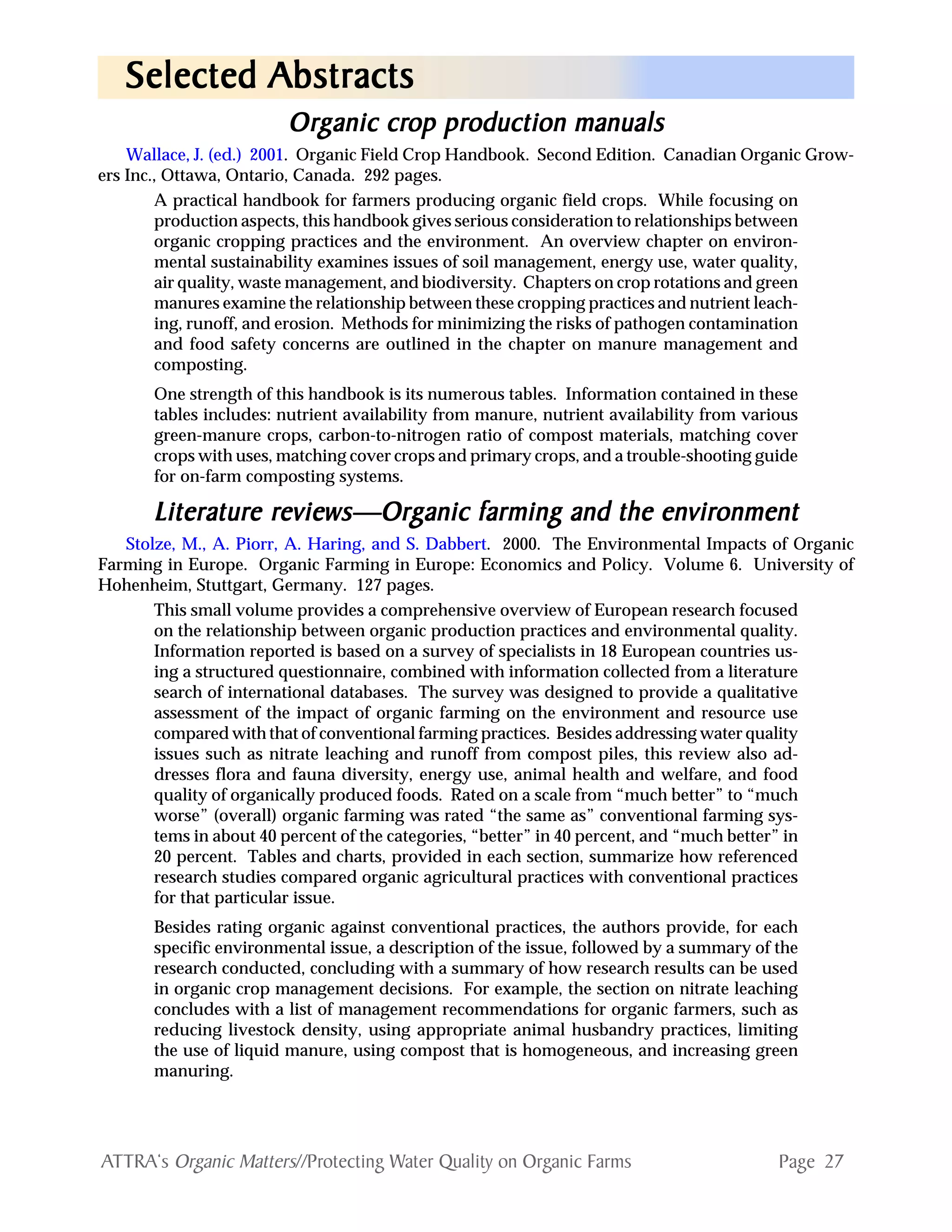 Page 27ATTRA‘s Organic Matters//Protecting Water Quality on Organic Farms
OrOrOrOrOrggggganic cranic cranic cranic cranic crop prop prop prop prop production manualsoduction manualsoduction manualsoduction manualsoduction manuals
Wallace, J. (ed.) 2001. Organic Field Crop Handbook. Second Edition. Canadian Organic Grow-
ers Inc., Ottawa, Ontario, Canada. 292 pages.
A practical handbook for farmers producing organic field crops. While focusing on
production aspects, this handbook gives serious consideration to relationships between
organic cropping practices and the environment. An overview chapter on environ-
mental sustainability examines issues of soil management, energy use, water quality,
air quality, waste management, and biodiversity. Chapters on crop rotations and green
manures examine the relationship between these cropping practices and nutrient leach-
ing, runoff, and erosion. Methods for minimizing the risks of pathogen contamination
and food safety concerns are outlined in the chapter on manure management and
composting.
One strength of this handbook is its numerous tables. Information contained in these
tables includes: nutrient availability from manure, nutrient availability from various
green-manure crops, carbon-to-nitrogen ratio of compost materials, matching cover
crops with uses, matching cover crops and primary crops, and a trouble-shooting guide
for on-farm composting systems.
LiteraturLiteraturLiteraturLiteraturLiterature re re re re reviews—Oreviews—Oreviews—Oreviews—Oreviews—Orggggganic farming and the enviranic farming and the enviranic farming and the enviranic farming and the enviranic farming and the environmentonmentonmentonmentonment
Stolze, M., A. Piorr, A. Haring, and S. Dabbert. 2000. The Environmental Impacts of Organic
Farming in Europe. Organic Farming in Europe: Economics and Policy. Volume 6. University of
Hohenheim, Stuttgart, Germany. 127 pages.
This small volume provides a comprehensive overview of European research focused
on the relationship between organic production practices and environmental quality.
Information reported is based on a survey of specialists in 18 European countries us-
ing a structured questionnaire, combined with information collected from a literature
search of international databases. The survey was designed to provide a qualitative
assessment of the impact of organic farming on the environment and resource use
compared with that of conventional farming practices. Besides addressing water quality
issues such as nitrate leaching and runoff from compost piles, this review also ad-
dresses flora and fauna diversity, energy use, animal health and welfare, and food
quality of organically produced foods. Rated on a scale from “much better” to “much
worse” (overall) organic farming was rated “the same as” conventional farming sys-
tems in about 40 percent of the categories, “better” in 40 percent, and “much better” in
20 percent. Tables and charts, provided in each section, summarize how referenced
research studies compared organic agricultural practices with conventional practices
for that particular issue.
Besides rating organic against conventional practices, the authors provide, for each
specific environmental issue, a description of the issue, followed by a summary of the
research conducted, concluding with a summary of how research results can be used
in organic crop management decisions. For example, the section on nitrate leaching
concludes with a list of management recommendations for organic farmers, such as
reducing livestock density, using appropriate animal husbandry practices, limiting
the use of liquid manure, using compost that is homogeneous, and increasing green
manuring.
Selected AbstractsSelected AbstractsSelected AbstractsSelected AbstractsSelected Abstracts
 