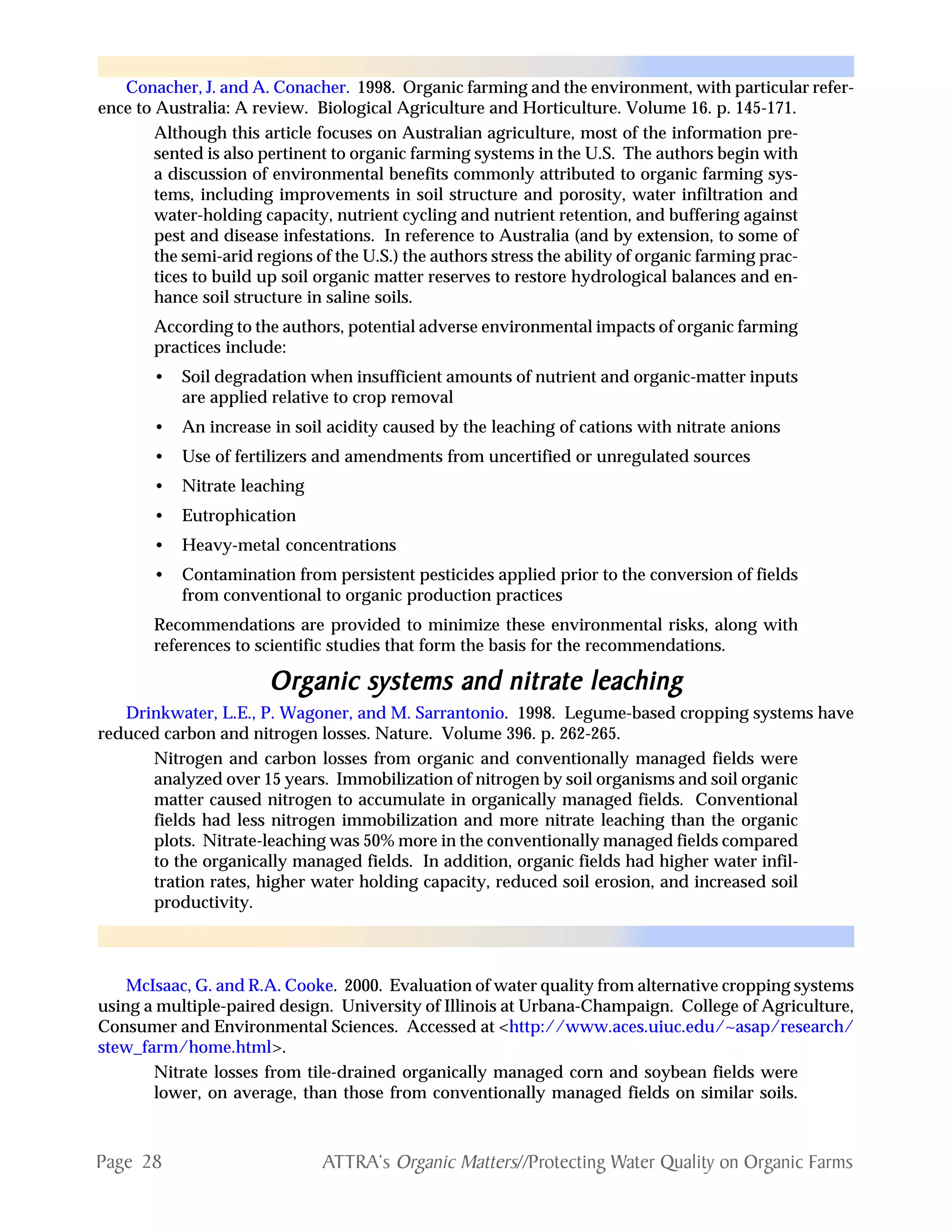 Page 28 ATTRA‘s Organic Matters//Protecting Water Quality on Organic Farms
Conacher, J. and A. Conacher. 1998. Organic farming and the environment, with particular refer-
ence to Australia: A review. Biological Agriculture and Horticulture. Volume 16. p. 145-171.
Although this article focuses on Australian agriculture, most of the information pre-
sented is also pertinent to organic farming systems in the U.S. The authors begin with
a discussion of environmental benefits commonly attributed to organic farming sys-
tems, including improvements in soil structure and porosity, water infiltration and
water-holding capacity, nutrient cycling and nutrient retention, and buffering against
pest and disease infestations. In reference to Australia (and by extension, to some of
the semi-arid regions of the U.S.) the authors stress the ability of organic farming prac-
tices to build up soil organic matter reserves to restore hydrological balances and en-
hance soil structure in saline soils.
According to the authors, potential adverse environmental impacts of organic farming
practices include:
• Soil degradation when insufficient amounts of nutrient and organic-matter inputs
are applied relative to crop removal
• An increase in soil acidity caused by the leaching of cations with nitrate anions
• Use of fertilizers and amendments from uncertified or unregulated sources
• Nitrate leaching
• Eutrophication
• Heavy-metal concentrations
• Contamination from persistent pesticides applied prior to the conversion of fields
from conventional to organic production practices
Recommendations are provided to minimize these environmental risks, along with
references to scientific studies that form the basis for the recommendations.
OrOrOrOrOrggggganic systems and nitrate leachinganic systems and nitrate leachinganic systems and nitrate leachinganic systems and nitrate leachinganic systems and nitrate leaching
Drinkwater, L.E., P. Wagoner, and M. Sarrantonio. 1998. Legume-based cropping systems have
reduced carbon and nitrogen losses. Nature. Volume 396. p. 262-265.
Nitrogen and carbon losses from organic and conventionally managed fields were
analyzed over 15 years. Immobilization of nitrogen by soil organisms and soil organic
matter caused nitrogen to accumulate in organically managed fields. Conventional
fields had less nitrogen immobilization and more nitrate leaching than the organic
plots. Nitrate-leaching was 50% more in the conventionally managed fields compared
to the organically managed fields. In addition, organic fields had higher water infil-
tration rates, higher water holding capacity, reduced soil erosion, and increased soil
productivity.
McIsaac, G. and R.A. Cooke. 2000. Evaluation of water quality from alternative cropping systems
using a multiple-paired design. University of Illinois at Urbana-Champaign. College of Agriculture,
Consumer and Environmental Sciences. Accessed at <http://www.aces.uiuc.edu/~asap/research/
stew_farm/home.html>.
Nitrate losses from tile-drained organically managed corn and soybean fields were
lower, on average, than those from conventionally managed fields on similar soils.
 