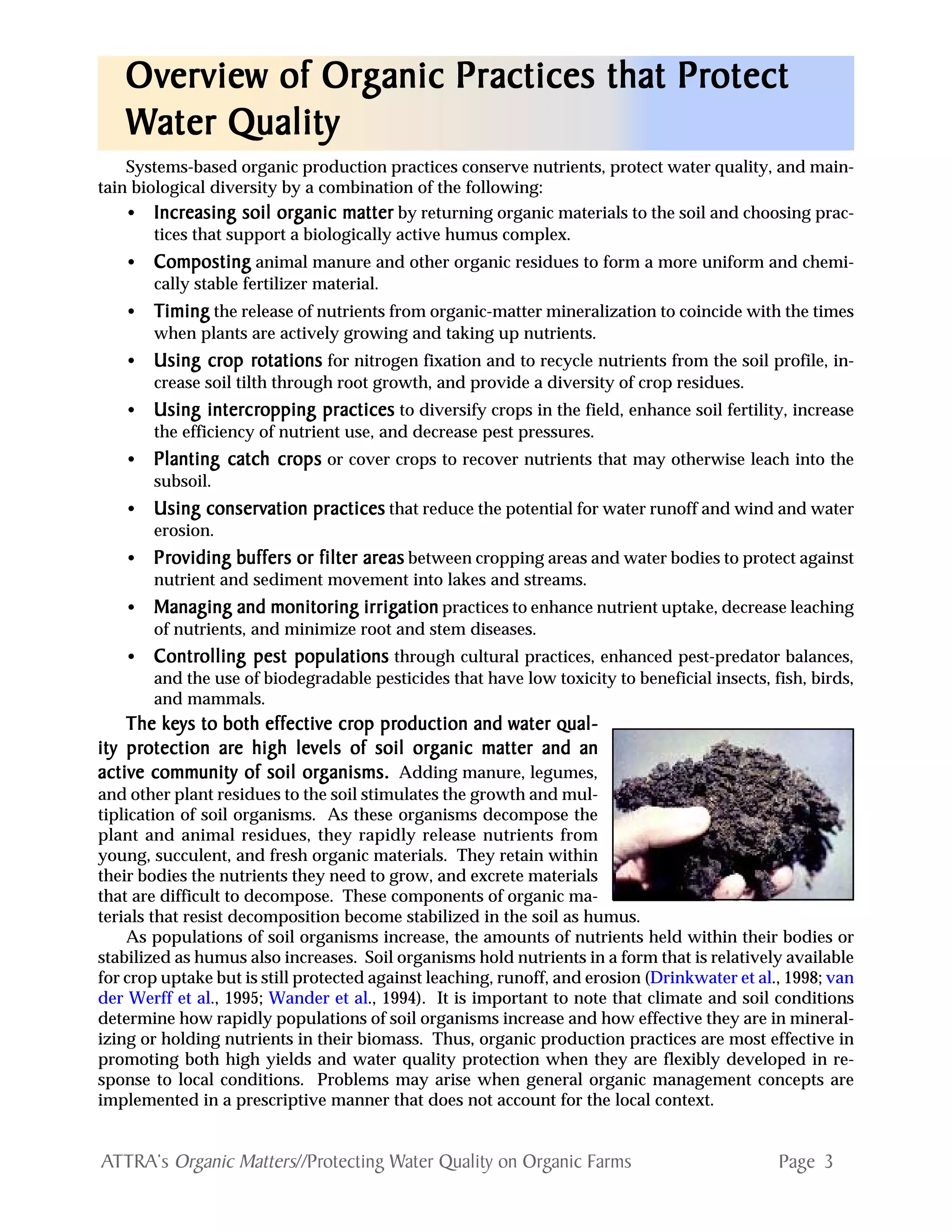 Page 3ATTRA‘s Organic Matters//Protecting Water Quality on Organic Farms
Systems-based organic production practices conserve nutrients, protect water quality, and main-
tain biological diversity by a combination of the following:
• IncrIncrIncrIncrIncreasing soil oreasing soil oreasing soil oreasing soil oreasing soil orggggganic matteranic matteranic matteranic matteranic matter by returning organic materials to the soil and choosing prac-
tices that support a biologically active humus complex.
• CompostingCompostingCompostingCompostingComposting animal manure and other organic residues to form a more uniform and chemi-
cally stable fertilizer material.
• TTTTTimingimingimingimingiming the release of nutrients from organic-matter mineralization to coincide with the times
when plants are actively growing and taking up nutrients.
• Using crUsing crUsing crUsing crUsing crop rop rop rop rop rotationsotationsotationsotationsotations for nitrogen fixation and to recycle nutrients from the soil profile, in-
crease soil tilth through root growth, and provide a diversity of crop residues.
• Using interUsing interUsing interUsing interUsing intercrcrcrcrcropping practicesopping practicesopping practicesopping practicesopping practices to diversify crops in the field, enhance soil fertility, increase
the efficiency of nutrient use, and decrease pest pressures.
• Planting catch crPlanting catch crPlanting catch crPlanting catch crPlanting catch cropsopsopsopsops or cover crops to recover nutrients that may otherwise leach into the
subsoil.
• Using conservUsing conservUsing conservUsing conservUsing conservation practicesation practicesation practicesation practicesation practices that reduce the potential for water runoff and wind and water
erosion.
• PrPrPrPrProviding boviding boviding boviding boviding buffers or filter aruffers or filter aruffers or filter aruffers or filter aruffers or filter areaseaseaseaseas between cropping areas and water bodies to protect against
nutrient and sediment movement into lakes and streams.
• Managing and monitoring irrigManaging and monitoring irrigManaging and monitoring irrigManaging and monitoring irrigManaging and monitoring irrigationationationationation practices to enhance nutrient uptake, decrease leaching
of nutrients, and minimize root and stem diseases.
• ContrContrContrContrControlling pest populationsolling pest populationsolling pest populationsolling pest populationsolling pest populations through cultural practices, enhanced pest-predator balances,
and the use of biodegradable pesticides that have low toxicity to beneficial insects, fish, birds,
and mammals.
The keys to both effectivThe keys to both effectivThe keys to both effectivThe keys to both effectivThe keys to both effective cre cre cre cre crop prop prop prop prop production and woduction and woduction and woduction and woduction and water qual-ater qual-ater qual-ater qual-ater qual-
ity prity prity prity prity protection arotection arotection arotection arotection are high leve high leve high leve high leve high levels of soil orels of soil orels of soil orels of soil orels of soil orggggganic matter and ananic matter and ananic matter and ananic matter and ananic matter and an
activactivactivactivactive comme comme comme comme community of soil orunity of soil orunity of soil orunity of soil orunity of soil orggggganisms.anisms.anisms.anisms.anisms. Adding manure, legumes,
and other plant residues to the soil stimulates the growth and mul-
tiplication of soil organisms. As these organisms decompose the
plant and animal residues, they rapidly release nutrients from
young, succulent, and fresh organic materials. They retain within
their bodies the nutrients they need to grow, and excrete materials
that are difficult to decompose. These components of organic ma-
terials that resist decomposition become stabilized in the soil as humus.
As populations of soil organisms increase, the amounts of nutrients held within their bodies or
stabilized as humus also increases. Soil organisms hold nutrients in a form that is relatively available
for crop uptake but is still protected against leaching, runoff, and erosion (Drinkwater et al., 1998; van
der Werff et al., 1995; Wander et al., 1994). It is important to note that climate and soil conditions
determine how rapidly populations of soil organisms increase and how effective they are in mineral-
izing or holding nutrients in their biomass. Thus, organic production practices are most effective in
promoting both high yields and water quality protection when they are flexibly developed in re-
sponse to local conditions. Problems may arise when general organic management concepts are
implemented in a prescriptive manner that does not account for the local context.
OvOvOvOvOverview of Orerview of Orerview of Orerview of Orerview of Orggggganic Practices that Pranic Practices that Pranic Practices that Pranic Practices that Pranic Practices that Protectotectotectotectotect
WWWWWater Qualityater Qualityater Qualityater Qualityater Quality
 