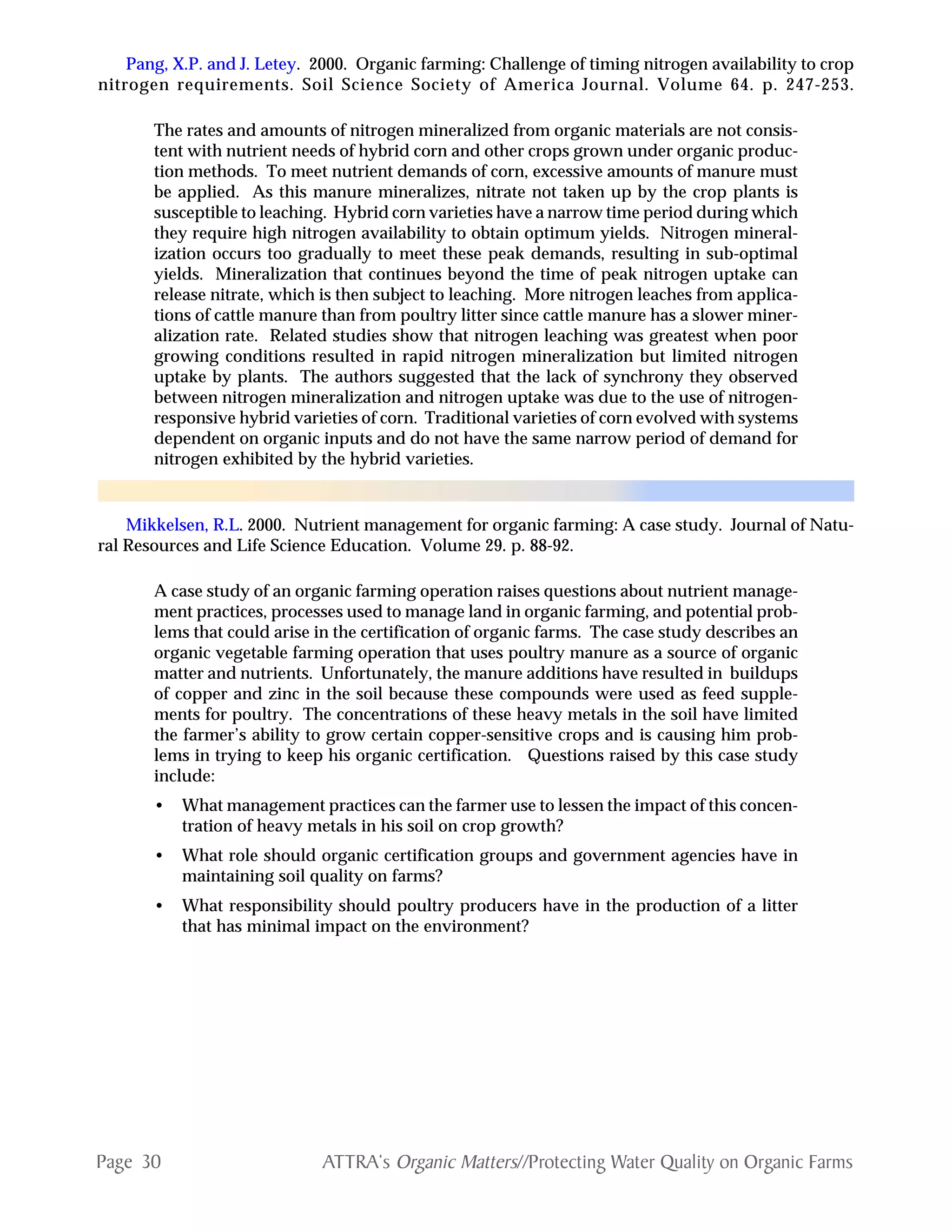 Page 30 ATTRA‘s Organic Matters//Protecting Water Quality on Organic Farms
Pang, X.P. and J. Letey. 2000. Organic farming: Challenge of timing nitrogen availability to crop
nitrogen requirements. Soil Science Society of America Journal. Volume 64. p. 247-253.
The rates and amounts of nitrogen mineralized from organic materials are not consis-
tent with nutrient needs of hybrid corn and other crops grown under organic produc-
tion methods. To meet nutrient demands of corn, excessive amounts of manure must
be applied. As this manure mineralizes, nitrate not taken up by the crop plants is
susceptible to leaching. Hybrid corn varieties have a narrow time period during which
they require high nitrogen availability to obtain optimum yields. Nitrogen mineral-
ization occurs too gradually to meet these peak demands, resulting in sub-optimal
yields. Mineralization that continues beyond the time of peak nitrogen uptake can
release nitrate, which is then subject to leaching. More nitrogen leaches from applica-
tions of cattle manure than from poultry litter since cattle manure has a slower miner-
alization rate. Related studies show that nitrogen leaching was greatest when poor
growing conditions resulted in rapid nitrogen mineralization but limited nitrogen
uptake by plants. The authors suggested that the lack of synchrony they observed
between nitrogen mineralization and nitrogen uptake was due to the use of nitrogen-
responsive hybrid varieties of corn. Traditional varieties of corn evolved with systems
dependent on organic inputs and do not have the same narrow period of demand for
nitrogen exhibited by the hybrid varieties.
Mikkelsen, R.L. 2000. Nutrient management for organic farming: A case study. Journal of Natu-
ral Resources and Life Science Education. Volume 29. p. 88-92.
A case study of an organic farming operation raises questions about nutrient manage-
ment practices, processes used to manage land in organic farming, and potential prob-
lems that could arise in the certification of organic farms. The case study describes an
organic vegetable farming operation that uses poultry manure as a source of organic
matter and nutrients. Unfortunately, the manure additions have resulted in buildups
of copper and zinc in the soil because these compounds were used as feed supple-
ments for poultry. The concentrations of these heavy metals in the soil have limited
the farmer’s ability to grow certain copper-sensitive crops and is causing him prob-
lems in trying to keep his organic certification. Questions raised by this case study
include:
• What management practices can the farmer use to lessen the impact of this concen-
tration of heavy metals in his soil on crop growth?
• What role should organic certification groups and government agencies have in
maintaining soil quality on farms?
• What responsibility should poultry producers have in the production of a litter
that has minimal impact on the environment?
 