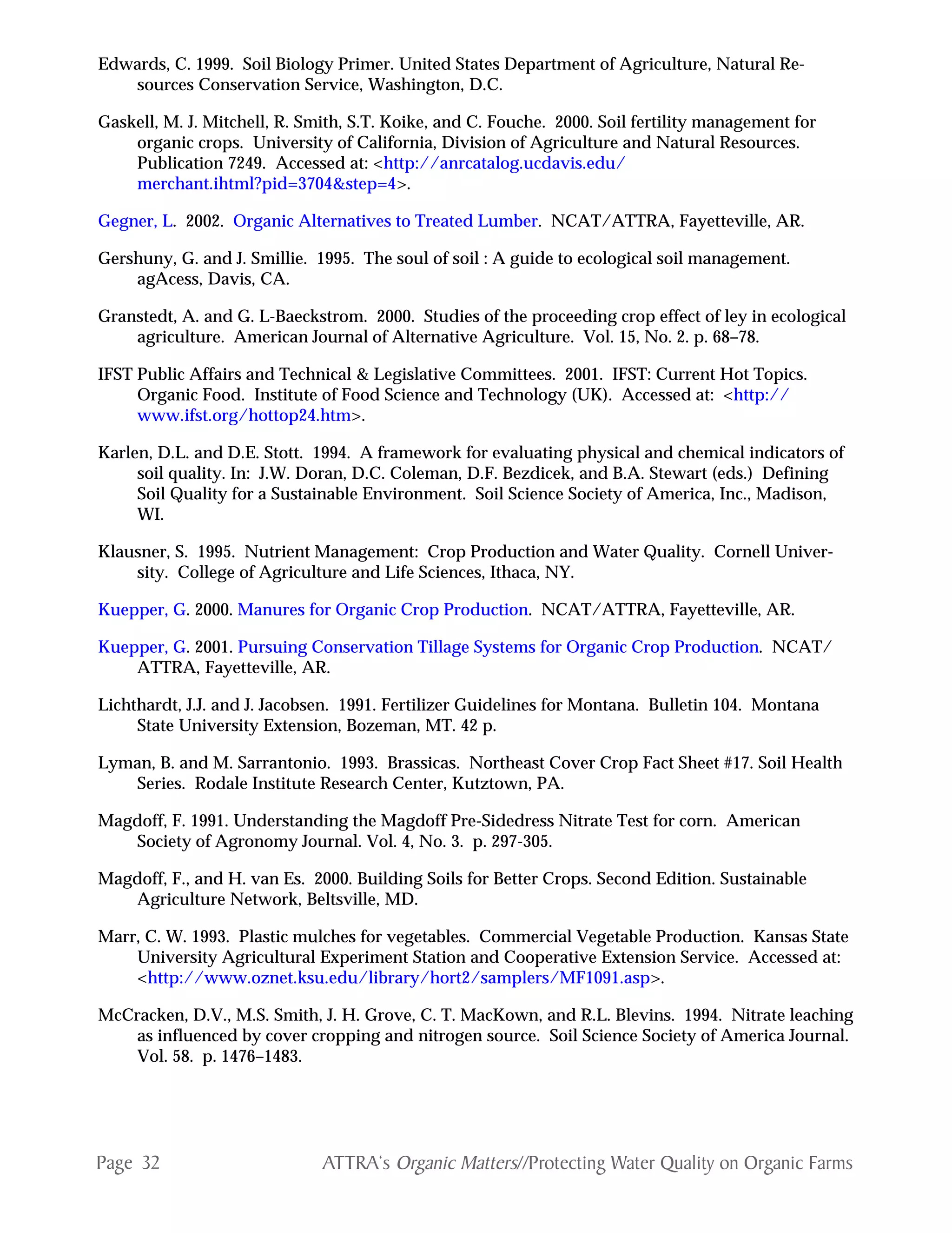 Page 32 ATTRA‘s Organic Matters//Protecting Water Quality on Organic Farms
Edwards, C. 1999. Soil Biology Primer. United States Department of Agriculture, Natural Re-
sources Conservation Service, Washington, D.C.
Gaskell, M. J. Mitchell, R. Smith, S.T. Koike, and C. Fouche. 2000. Soil fertility management for
organic crops. University of California, Division of Agriculture and Natural Resources.
Publication 7249. Accessed at: <http://anrcatalog.ucdavis.edu/
merchant.ihtml?pid=3704&step=4>.
Gegner, L. 2002. Organic Alternatives to Treated Lumber. NCAT/ATTRA, Fayetteville, AR.
Gershuny, G. and J. Smillie. 1995. The soul of soil : A guide to ecological soil management.
agAcess, Davis, CA.
Granstedt, A. and G. L-Baeckstrom. 2000. Studies of the proceeding crop effect of ley in ecological
agriculture. American Journal of Alternative Agriculture. Vol. 15, No. 2. p. 68–78.
IFST Public Affairs and Technical & Legislative Committees. 2001. IFST: Current Hot Topics.
Organic Food. Institute of Food Science and Technology (UK). Accessed at: <http://
www.ifst.org/hottop24.htm>.
Karlen, D.L. and D.E. Stott. 1994. A framework for evaluating physical and chemical indicators of
soil quality. In: J.W. Doran, D.C. Coleman, D.F. Bezdicek, and B.A. Stewart (eds.) Defining
Soil Quality for a Sustainable Environment. Soil Science Society of America, Inc., Madison,
WI.
Klausner, S. 1995. Nutrient Management: Crop Production and Water Quality. Cornell Univer-
sity. College of Agriculture and Life Sciences, Ithaca, NY.
Kuepper, G. 2000. Manures for Organic Crop Production. NCAT/ATTRA, Fayetteville, AR.
Kuepper, G. 2001. Pursuing Conservation Tillage Systems for Organic Crop Production. NCAT/
ATTRA, Fayetteville, AR.
Lichthardt, J.J. and J. Jacobsen. 1991. Fertilizer Guidelines for Montana. Bulletin 104. Montana
State University Extension, Bozeman, MT. 42 p.
Lyman, B. and M. Sarrantonio. 1993. Brassicas. Northeast Cover Crop Fact Sheet #17. Soil Health
Series. Rodale Institute Research Center, Kutztown, PA.
Magdoff, F. 1991. Understanding the Magdoff Pre-Sidedress Nitrate Test for corn. American
Society of Agronomy Journal. Vol. 4, No. 3. p. 297-305.
Magdoff, F., and H. van Es. 2000. Building Soils for Better Crops. Second Edition. Sustainable
Agriculture Network, Beltsville, MD.
Marr, C. W. 1993. Plastic mulches for vegetables. Commercial Vegetable Production. Kansas State
University Agricultural Experiment Station and Cooperative Extension Service. Accessed at:
<http://www.oznet.ksu.edu/library/hort2/samplers/MF1091.asp>.
McCracken, D.V., M.S. Smith, J. H. Grove, C. T. MacKown, and R.L. Blevins. 1994. Nitrate leaching
as influenced by cover cropping and nitrogen source. Soil Science Society of America Journal.
Vol. 58. p. 1476–1483.
 