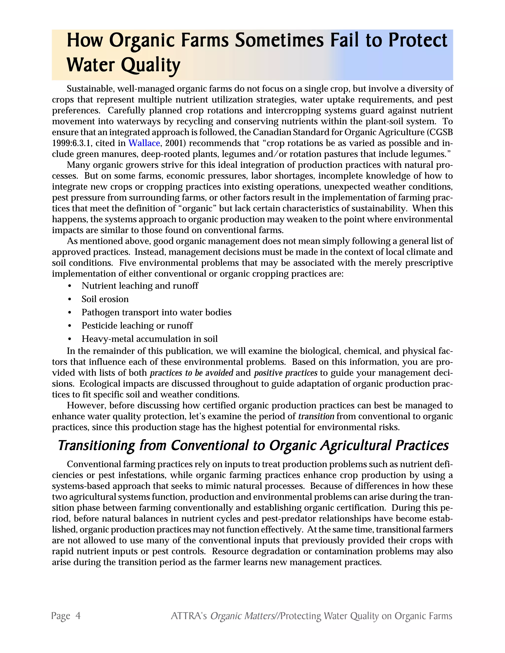 Page 4 ATTRA‘s Organic Matters//Protecting Water Quality on Organic Farms
How OrHow OrHow OrHow OrHow Orggggganic Fanic Fanic Fanic Fanic Farms Sometimes Farms Sometimes Farms Sometimes Farms Sometimes Farms Sometimes Fail to Prail to Prail to Prail to Prail to Protectotectotectotectotect
WWWWWater Qualityater Qualityater Qualityater Qualityater Quality
Sustainable, well-managed organic farms do not focus on a single crop, but involve a diversity of
crops that represent multiple nutrient utilization strategies, water uptake requirements, and pest
preferences. Carefully planned crop rotations and intercropping systems guard against nutrient
movement into waterways by recycling and conserving nutrients within the plant-soil system. To
ensure that an integrated approach is followed, the Canadian Standard for Organic Agriculture (CGSB
1999:6.3.1, cited in Wallace, 2001) recommends that “crop rotations be as varied as possible and in-
clude green manures, deep-rooted plants, legumes and/or rotation pastures that include legumes.”
Many organic growers strive for this ideal integration of production practices with natural pro-
cesses. But on some farms, economic pressures, labor shortages, incomplete knowledge of how to
integrate new crops or cropping practices into existing operations, unexpected weather conditions,
pest pressure from surrounding farms, or other factors result in the implementation of farming prac-
tices that meet the definition of “organic” but lack certain characteristics of sustainability. When this
happens, the systems approach to organic production may weaken to the point where environmental
impacts are similar to those found on conventional farms.
As mentioned above, good organic management does not mean simply following a general list of
approved practices. Instead, management decisions must be made in the context of local climate and
soil conditions. Five environmental problems that may be associated with the merely prescriptive
implementation of either conventional or organic cropping practices are:
• Nutrient leaching and runoff
• Soil erosion
• Pathogen transport into water bodies
• Pesticide leaching or runoff
• Heavy-metal accumulation in soil
In the remainder of this publication, we will examine the biological, chemical, and physical fac-
tors that influence each of these environmental problems. Based on this information, you are pro-
vided with lists of both practices to be avoided and positive practices to guide your management deci-
sions. Ecological impacts are discussed throughout to guide adaptation of organic production prac-
tices to fit specific soil and weather conditions.
However, before discussing how certified organic production practices can best be managed to
enhance water quality protection, let’s examine the period of transition from conventional to organic
practices, since this production stage has the highest potential for environmental risks.
TTTTTransitioning frransitioning frransitioning frransitioning frransitioning from Convom Convom Convom Convom Conventional to Orentional to Orentional to Orentional to Orentional to Orggggganic Aganic Aganic Aganic Aganic Agricultural Practicesricultural Practicesricultural Practicesricultural Practicesricultural Practices
Conventional farming practices rely on inputs to treat production problems such as nutrient defi-
ciencies or pest infestations, while organic farming practices enhance crop production by using a
systems-based approach that seeks to mimic natural processes. Because of differences in how these
two agricultural systems function, production and environmental problems can arise during the tran-
sition phase between farming conventionally and establishing organic certification. During this pe-
riod, before natural balances in nutrient cycles and pest-predator relationships have become estab-
lished, organic production practices may not function effectively. At the same time, transitional farmers
are not allowed to use many of the conventional inputs that previously provided their crops with
rapid nutrient inputs or pest controls. Resource degradation or contamination problems may also
arise during the transition period as the farmer learns new management practices.
 