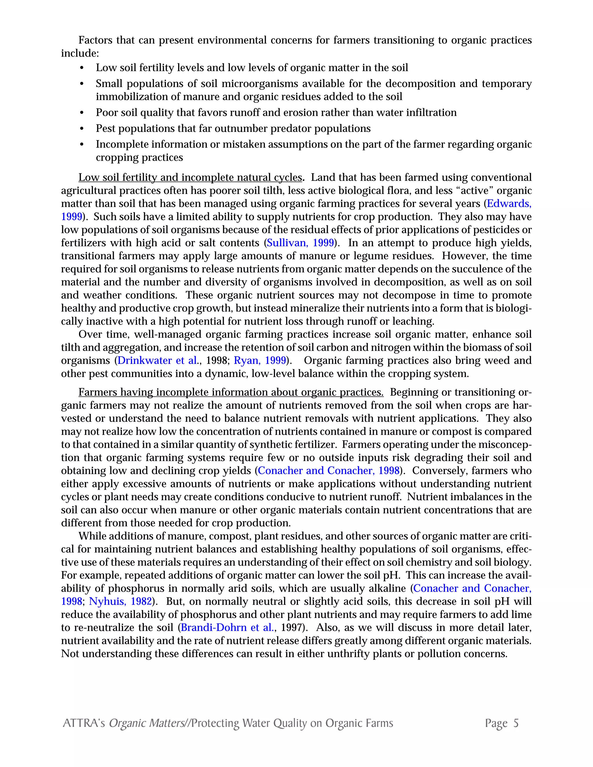 Page 5ATTRA‘s Organic Matters//Protecting Water Quality on Organic Farms
Factors that can present environmental concerns for farmers transitioning to organic practices
include:
• Low soil fertility levels and low levels of organic matter in the soil
• Small populations of soil microorganisms available for the decomposition and temporary
immobilization of manure and organic residues added to the soil
• Poor soil quality that favors runoff and erosion rather than water infiltration
• Pest populations that far outnumber predator populations
• Incomplete information or mistaken assumptions on the part of the farmer regarding organic
cropping practices
Low soil fertility and incomplete natural cycles. Land that has been farmed using conventional
agricultural practices often has poorer soil tilth, less active biological flora, and less “active” organic
matter than soil that has been managed using organic farming practices for several years (Edwards,
1999). Such soils have a limited ability to supply nutrients for crop production. They also may have
low populations of soil organisms because of the residual effects of prior applications of pesticides or
fertilizers with high acid or salt contents (Sullivan, 1999). In an attempt to produce high yields,
transitional farmers may apply large amounts of manure or legume residues. However, the time
required for soil organisms to release nutrients from organic matter depends on the succulence of the
material and the number and diversity of organisms involved in decomposition, as well as on soil
and weather conditions. These organic nutrient sources may not decompose in time to promote
healthy and productive crop growth, but instead mineralize their nutrients into a form that is biologi-
cally inactive with a high potential for nutrient loss through runoff or leaching.
Over time, well-managed organic farming practices increase soil organic matter, enhance soil
tilth and aggregation, and increase the retention of soil carbon and nitrogen within the biomass of soil
organisms (Drinkwater et al., 1998; Ryan, 1999). Organic farming practices also bring weed and
other pest communities into a dynamic, low-level balance within the cropping system.
Farmers having incomplete information about organic practices. Beginning or transitioning or-
ganic farmers may not realize the amount of nutrients removed from the soil when crops are har-
vested or understand the need to balance nutrient removals with nutrient applications. They also
may not realize how low the concentration of nutrients contained in manure or compost is compared
to that contained in a similar quantity of synthetic fertilizer. Farmers operating under the misconcep-
tion that organic farming systems require few or no outside inputs risk degrading their soil and
obtaining low and declining crop yields (Conacher and Conacher, 1998). Conversely, farmers who
either apply excessive amounts of nutrients or make applications without understanding nutrient
cycles or plant needs may create conditions conducive to nutrient runoff. Nutrient imbalances in the
soil can also occur when manure or other organic materials contain nutrient concentrations that are
different from those needed for crop production.
While additions of manure, compost, plant residues, and other sources of organic matter are criti-
cal for maintaining nutrient balances and establishing healthy populations of soil organisms, effec-
tive use of these materials requires an understanding of their effect on soil chemistry and soil biology.
For example, repeated additions of organic matter can lower the soil pH. This can increase the avail-
ability of phosphorus in normally arid soils, which are usually alkaline (Conacher and Conacher,
1998; Nyhuis, 1982). But, on normally neutral or slightly acid soils, this decrease in soil pH will
reduce the availability of phosphorus and other plant nutrients and may require farmers to add lime
to re-neutralize the soil (Brandi-Dohrn et al., 1997). Also, as we will discuss in more detail later,
nutrient availability and the rate of nutrient release differs greatly among different organic materials.
Not understanding these differences can result in either unthrifty plants or pollution concerns.
 