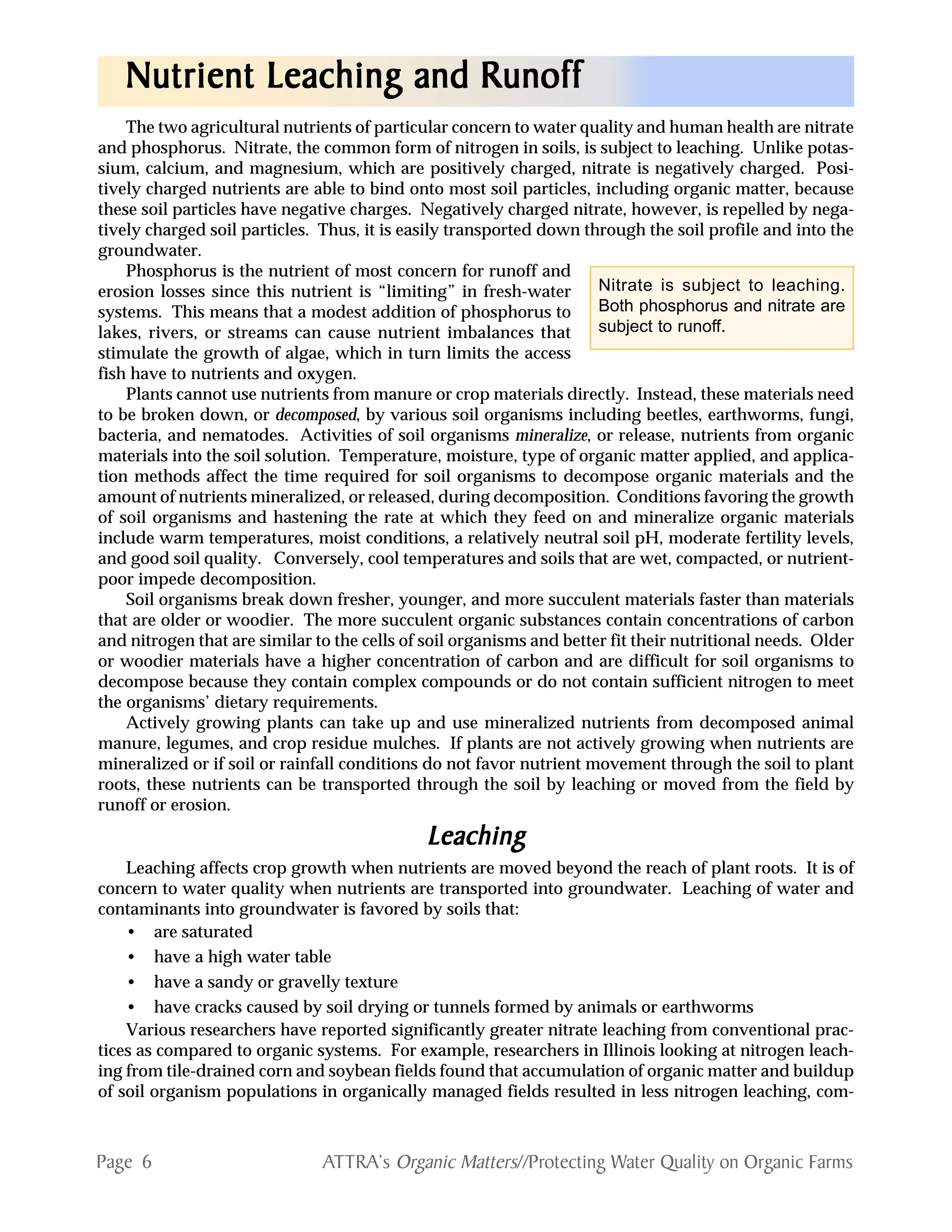 Page 6 ATTRA‘s Organic Matters//Protecting Water Quality on Organic Farms
The two agricultural nutrients of particular concern to water quality and human health are nitrate
and phosphorus. Nitrate, the common form of nitrogen in soils, is subject to leaching. Unlike potas-
sium, calcium, and magnesium, which are positively charged, nitrate is negatively charged. Posi-
tively charged nutrients are able to bind onto most soil particles, including organic matter, because
these soil particles have negative charges. Negatively charged nitrate, however, is repelled by nega-
tively charged soil particles. Thus, it is easily transported down through the soil profile and into the
groundwater.
Phosphorus is the nutrient of most concern for runoff and
erosion losses since this nutrient is “limiting” in fresh-water
systems. This means that a modest addition of phosphorus to
lakes, rivers, or streams can cause nutrient imbalances that
stimulate the growth of algae, which in turn limits the access
fish have to nutrients and oxygen.
Plants cannot use nutrients from manure or crop materials directly. Instead, these materials need
to be broken down, or decomposed, by various soil organisms including beetles, earthworms, fungi,
bacteria, and nematodes. Activities of soil organisms mineralize, or release, nutrients from organic
materials into the soil solution. Temperature, moisture, type of organic matter applied, and applica-
tion methods affect the time required for soil organisms to decompose organic materials and the
amount of nutrients mineralized, or released, during decomposition. Conditions favoring the growth
of soil organisms and hastening the rate at which they feed on and mineralize organic materials
include warm temperatures, moist conditions, a relatively neutral soil pH, moderate fertility levels,
and good soil quality. Conversely, cool temperatures and soils that are wet, compacted, or nutrient-
poor impede decomposition.
Soil organisms break down fresher, younger, and more succulent materials faster than materials
that are older or woodier. The more succulent organic substances contain concentrations of carbon
and nitrogen that are similar to the cells of soil organisms and better fit their nutritional needs. Older
or woodier materials have a higher concentration of carbon and are difficult for soil organisms to
decompose because they contain complex compounds or do not contain sufficient nitrogen to meet
the organisms’ dietary requirements.
Actively growing plants can take up and use mineralized nutrients from decomposed animal
manure, legumes, and crop residue mulches. If plants are not actively growing when nutrients are
mineralized or if soil or rainfall conditions do not favor nutrient movement through the soil to plant
roots, these nutrients can be transported through the soil by leaching or moved from the field by
runoff or erosion.
LeachingLeachingLeachingLeachingLeaching
Leaching affects crop growth when nutrients are moved beyond the reach of plant roots. It is of
concern to water quality when nutrients are transported into groundwater. Leaching of water and
contaminants into groundwater is favored by soils that:
• are saturated
• have a high water table
• have a sandy or gravelly texture
• have cracks caused by soil drying or tunnels formed by animals or earthworms
Various researchers have reported significantly greater nitrate leaching from conventional prac-
tices as compared to organic systems. For example, researchers in Illinois looking at nitrogen leach-
ing from tile-drained corn and soybean fields found that accumulation of organic matter and buildup
of soil organism populations in organically managed fields resulted in less nitrogen leaching, com-
Nutrient Leaching and RunoffNutrient Leaching and RunoffNutrient Leaching and RunoffNutrient Leaching and RunoffNutrient Leaching and Runoff
Nitrate is subject to leaching.
Both phosphorus and nitrate are
subject to runoff.
 