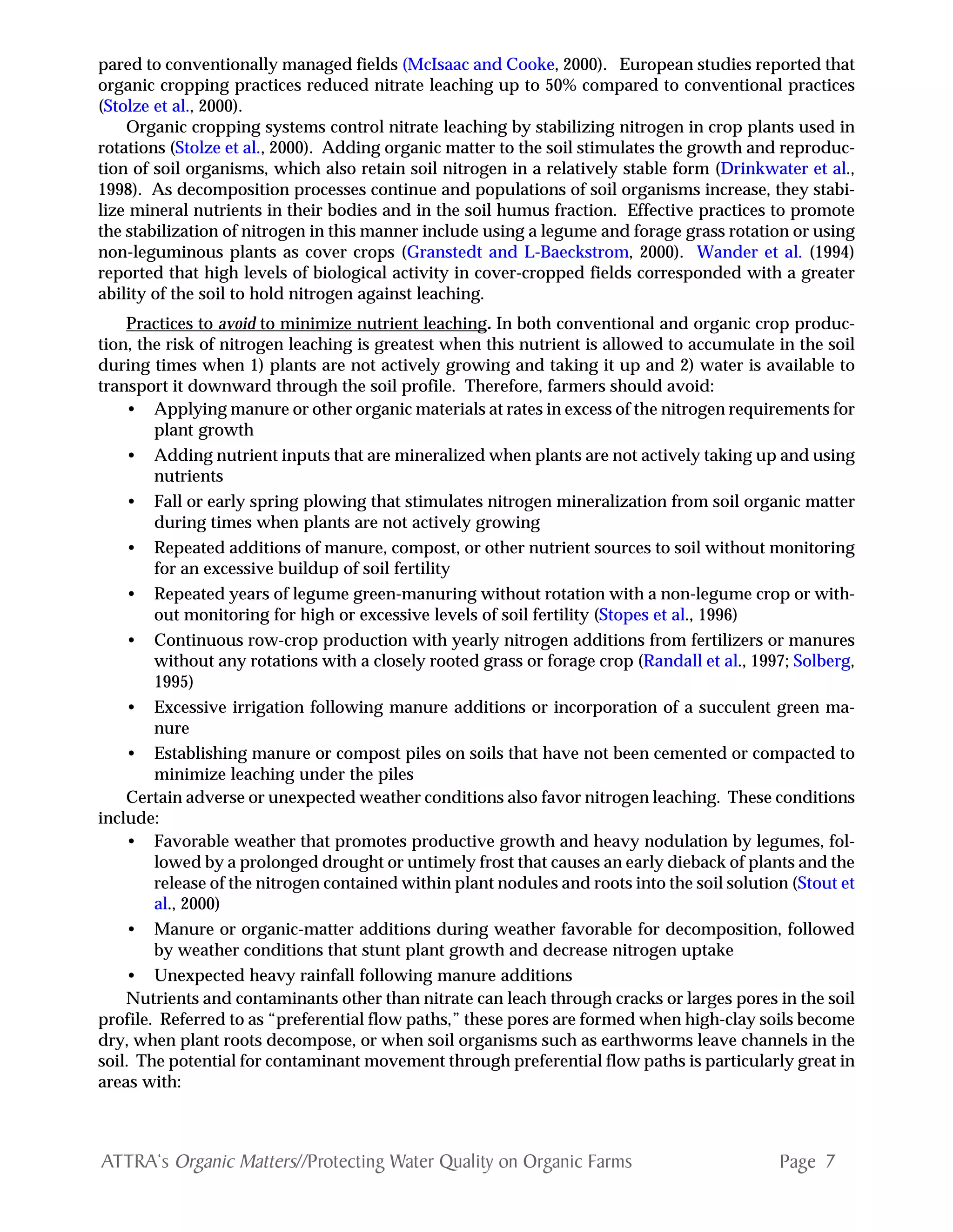 Page 7ATTRA‘s Organic Matters//Protecting Water Quality on Organic Farms
pared to conventionally managed fields (McIsaac and Cooke, 2000). European studies reported that
organic cropping practices reduced nitrate leaching up to 50% compared to conventional practices
(Stolze et al., 2000).
Organic cropping systems control nitrate leaching by stabilizing nitrogen in crop plants used in
rotations (Stolze et al., 2000). Adding organic matter to the soil stimulates the growth and reproduc-
tion of soil organisms, which also retain soil nitrogen in a relatively stable form (Drinkwater et al.,
1998). As decomposition processes continue and populations of soil organisms increase, they stabi-
lize mineral nutrients in their bodies and in the soil humus fraction. Effective practices to promote
the stabilization of nitrogen in this manner include using a legume and forage grass rotation or using
non-leguminous plants as cover crops (Granstedt and L-Baeckstrom, 2000). Wander et al. (1994)
reported that high levels of biological activity in cover-cropped fields corresponded with a greater
ability of the soil to hold nitrogen against leaching.
Practices to avoid to minimize nutrient leaching. In both conventional and organic crop produc-
tion, the risk of nitrogen leaching is greatest when this nutrient is allowed to accumulate in the soil
during times when 1) plants are not actively growing and taking it up and 2) water is available to
transport it downward through the soil profile. Therefore, farmers should avoid:
• Applying manure or other organic materials at rates in excess of the nitrogen requirements for
plant growth
• Adding nutrient inputs that are mineralized when plants are not actively taking up and using
nutrients
• Fall or early spring plowing that stimulates nitrogen mineralization from soil organic matter
during times when plants are not actively growing
• Repeated additions of manure, compost, or other nutrient sources to soil without monitoring
for an excessive buildup of soil fertility
• Repeated years of legume green-manuring without rotation with a non-legume crop or with-
out monitoring for high or excessive levels of soil fertility (Stopes et al., 1996)
• Continuous row-crop production with yearly nitrogen additions from fertilizers or manures
without any rotations with a closely rooted grass or forage crop (Randall et al., 1997; Solberg,
1995)
• Excessive irrigation following manure additions or incorporation of a succulent green ma-
nure
• Establishing manure or compost piles on soils that have not been cemented or compacted to
minimize leaching under the piles
Certain adverse or unexpected weather conditions also favor nitrogen leaching. These conditions
include:
• Favorable weather that promotes productive growth and heavy nodulation by legumes, fol-
lowed by a prolonged drought or untimely frost that causes an early dieback of plants and the
release of the nitrogen contained within plant nodules and roots into the soil solution (Stout et
al., 2000)
• Manure or organic-matter additions during weather favorable for decomposition, followed
by weather conditions that stunt plant growth and decrease nitrogen uptake
• Unexpected heavy rainfall following manure additions
Nutrients and contaminants other than nitrate can leach through cracks or larges pores in the soil
profile. Referred to as “preferential flow paths,” these pores are formed when high-clay soils become
dry, when plant roots decompose, or when soil organisms such as earthworms leave channels in the
soil. The potential for contaminant movement through preferential flow paths is particularly great in
areas with:
 