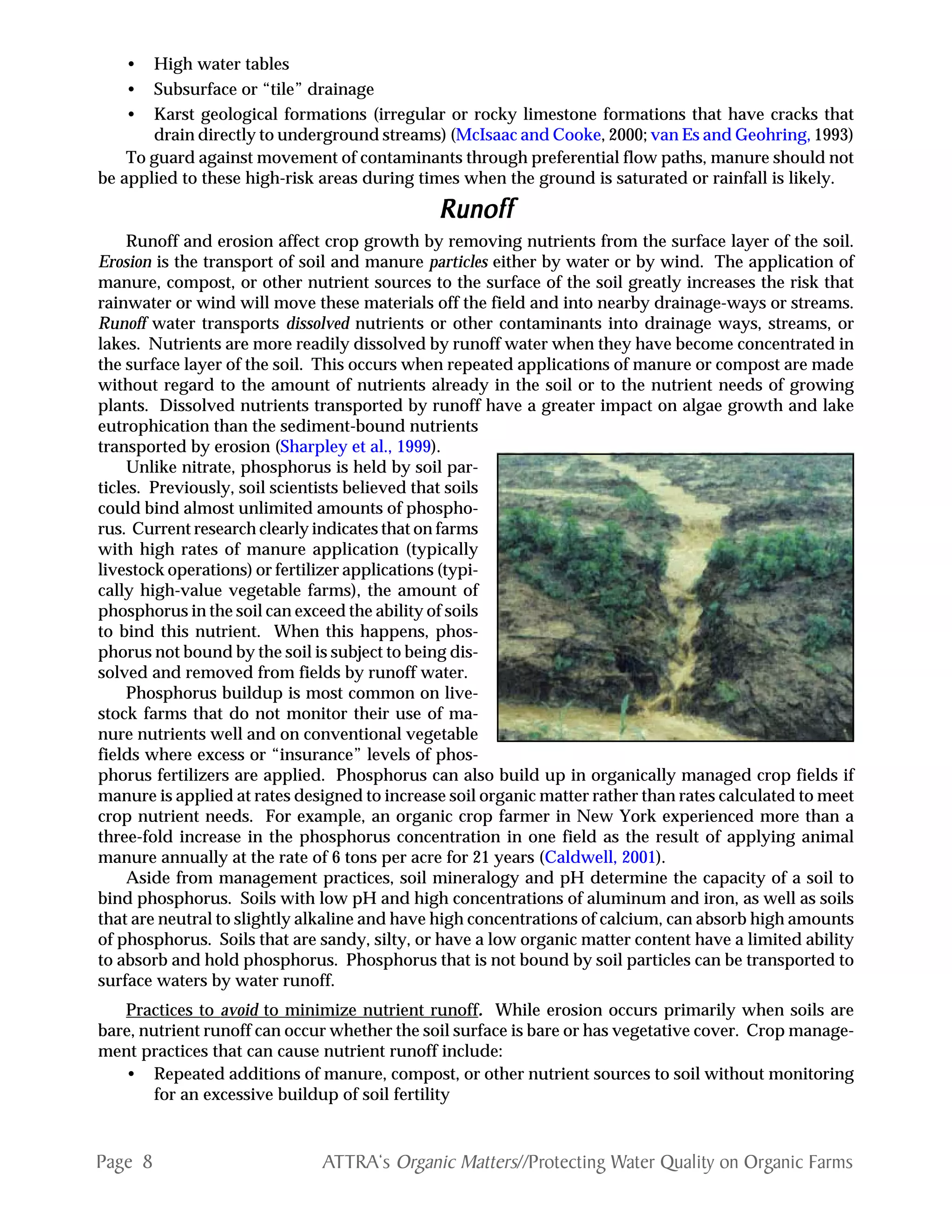 Page 8 ATTRA‘s Organic Matters//Protecting Water Quality on Organic Farms
• High water tables
• Subsurface or “tile” drainage
• Karst geological formations (irregular or rocky limestone formations that have cracks that
drain directly to underground streams) (McIsaac and Cooke, 2000; van Es and Geohring, 1993)
To guard against movement of contaminants through preferential flow paths, manure should not
be applied to these high-risk areas during times when the ground is saturated or rainfall is likely.
RunoffRunoffRunoffRunoffRunoff
Runoff and erosion affect crop growth by removing nutrients from the surface layer of the soil.
Erosion is the transport of soil and manure particles either by water or by wind. The application of
manure, compost, or other nutrient sources to the surface of the soil greatly increases the risk that
rainwater or wind will move these materials off the field and into nearby drainage-ways or streams.
Runoff water transports dissolved nutrients or other contaminants into drainage ways, streams, or
lakes. Nutrients are more readily dissolved by runoff water when they have become concentrated in
the surface layer of the soil. This occurs when repeated applications of manure or compost are made
without regard to the amount of nutrients already in the soil or to the nutrient needs of growing
plants. Dissolved nutrients transported by runoff have a greater impact on algae growth and lake
eutrophication than the sediment-bound nutrients
transported by erosion (Sharpley et al., 1999).
Unlike nitrate, phosphorus is held by soil par-
ticles. Previously, soil scientists believed that soils
could bind almost unlimited amounts of phospho-
rus. Current research clearly indicates that on farms
with high rates of manure application (typically
livestock operations) or fertilizer applications (typi-
cally high-value vegetable farms), the amount of
phosphorus in the soil can exceed the ability of soils
to bind this nutrient. When this happens, phos-
phorus not bound by the soil is subject to being dis-
solved and removed from fields by runoff water.
Phosphorus buildup is most common on live-
stock farms that do not monitor their use of ma-
nure nutrients well and on conventional vegetable
fields where excess or “insurance” levels of phos-
phorus fertilizers are applied. Phosphorus can also build up in organically managed crop fields if
manure is applied at rates designed to increase soil organic matter rather than rates calculated to meet
crop nutrient needs. For example, an organic crop farmer in New York experienced more than a
three-fold increase in the phosphorus concentration in one field as the result of applying animal
manure annually at the rate of 6 tons per acre for 21 years (Caldwell, 2001).
Aside from management practices, soil mineralogy and pH determine the capacity of a soil to
bind phosphorus. Soils with low pH and high concentrations of aluminum and iron, as well as soils
that are neutral to slightly alkaline and have high concentrations of calcium, can absorb high amounts
of phosphorus. Soils that are sandy, silty, or have a low organic matter content have a limited ability
to absorb and hold phosphorus. Phosphorus that is not bound by soil particles can be transported to
surface waters by water runoff.
Practices to avoid to minimize nutrient runoff. While erosion occurs primarily when soils are
bare, nutrient runoff can occur whether the soil surface is bare or has vegetative cover. Crop manage-
ment practices that can cause nutrient runoff include:
• Repeated additions of manure, compost, or other nutrient sources to soil without monitoring
for an excessive buildup of soil fertility
 
