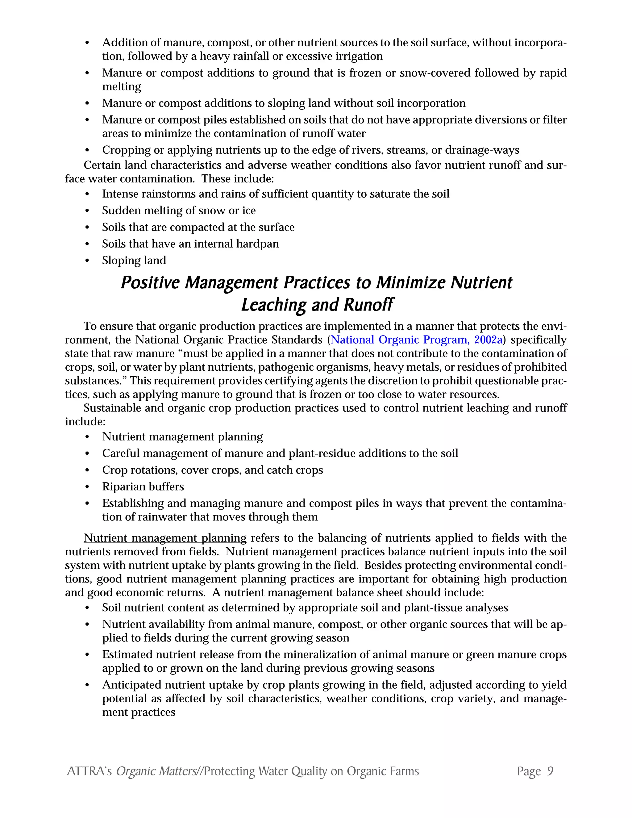 Page 9ATTRA‘s Organic Matters//Protecting Water Quality on Organic Farms
• Addition of manure, compost, or other nutrient sources to the soil surface, without incorpora-
tion, followed by a heavy rainfall or excessive irrigation
• Manure or compost additions to ground that is frozen or snow-covered followed by rapid
melting
• Manure or compost additions to sloping land without soil incorporation
• Manure or compost piles established on soils that do not have appropriate diversions or filter
areas to minimize the contamination of runoff water
• Cropping or applying nutrients up to the edge of rivers, streams, or drainage-ways
Certain land characteristics and adverse weather conditions also favor nutrient runoff and sur-
face water contamination. These include:
• Intense rainstorms and rains of sufficient quantity to saturate the soil
• Sudden melting of snow or ice
• Soils that are compacted at the surface
• Soils that have an internal hardpan
• Sloping land
PPPPPositivositivositivositivositive Manage Manage Manage Manage Management Practices to Minimize Nutrientement Practices to Minimize Nutrientement Practices to Minimize Nutrientement Practices to Minimize Nutrientement Practices to Minimize Nutrient
Leaching and RunoffLeaching and RunoffLeaching and RunoffLeaching and RunoffLeaching and Runoff
To ensure that organic production practices are implemented in a manner that protects the envi-
ronment, the National Organic Practice Standards (National Organic Program, 2002a) specifically
state that raw manure “must be applied in a manner that does not contribute to the contamination of
crops, soil, or water by plant nutrients, pathogenic organisms, heavy metals, or residues of prohibited
substances.” This requirement provides certifying agents the discretion to prohibit questionable prac-
tices, such as applying manure to ground that is frozen or too close to water resources.
Sustainable and organic crop production practices used to control nutrient leaching and runoff
include:
• Nutrient management planning
• Careful management of manure and plant-residue additions to the soil
• Crop rotations, cover crops, and catch crops
• Riparian buffers
• Establishing and managing manure and compost piles in ways that prevent the contamina-
tion of rainwater that moves through them
Nutrient management planning refers to the balancing of nutrients applied to fields with the
nutrients removed from fields. Nutrient management practices balance nutrient inputs into the soil
system with nutrient uptake by plants growing in the field. Besides protecting environmental condi-
tions, good nutrient management planning practices are important for obtaining high production
and good economic returns. A nutrient management balance sheet should include:
• Soil nutrient content as determined by appropriate soil and plant-tissue analyses
• Nutrient availability from animal manure, compost, or other organic sources that will be ap-
plied to fields during the current growing season
• Estimated nutrient release from the mineralization of animal manure or green manure crops
applied to or grown on the land during previous growing seasons
• Anticipated nutrient uptake by crop plants growing in the field, adjusted according to yield
potential as affected by soil characteristics, weather conditions, crop variety, and manage-
ment practices
 