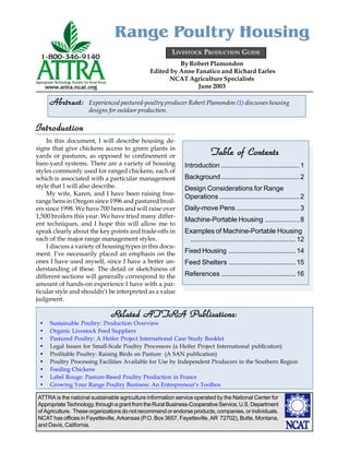 ATTRA is the national sustainable agriculture information service operated by the National Center for
AppropriateTechnology,throughagrantfromtheRuralBusiness-CooperativeService,U.S.Department
of Agriculture. These organizations do not recommend or endorse products, companies, or individuals.
NCAT has offices in Fayetteville, Arkansas (P.O. Box 3657, Fayetteville, AR 72702), Butte, Montana,
and Davis, California.
By Robert Plamondon
Edited by Anne Fanatico and Richard Earles
NCAT Agriculture Specialists
June 2003
Range Poultry Housing
Intr
Intr
Intr
Intr
Introduction
oduction
oduction
oduction
oduction
In this document, I will describe housing de-
signs that give chickens access to green plants in
yards or pastures, as opposed to confinement or
bare-yard systems. There are a variety of housing
styles commonly used for ranged chickens, each of
which is associated with a particular management
style that I will also describe.
My wife, Karen, and I have been raising free-
range hens in Oregon since 1996 and pastured broil-
ers since 1998. We have 700 hens and will raise over
1,500 broilers this year. We have tried many differ-
ent techniques, and I hope this will allow me to
speak clearly about the key points and trade-offs in
each of the major range management styles.
I discuss a variety of housing types in this docu-
ment. I’ve necessarily placed an emphasis on the
ones I have used myself, since I have a better un-
derstanding of these. The detail or sketchiness of
different sections will generally correspond to the
amount of hands-on experience I have with a par-
ticular style and shouldn’t be interpreted as a value
judgment.
• Sustainable Poultry: Production Overview
• Organic Livestock Feed Suppliers
• Pastured Poultry: A Heifer Project International Case Study Booklet
• Legal Issues for Small-Scale Poultry Processors (a Heifer Project International publication)
• Profitable Poultry: Raising Birds on Pasture (A SAN publication)
• Poultry Processing Facilities Available for Use by Independent Producers in the Southern Region
• Feeding Chickens
• Label Rouge: Pasture-Based Poultry Production in France
• Growing Your Range Poultry Business: An Entrepreneur’s Toolbox
R
R
R
R
Related AT
elated AT
elated AT
elated AT
elated ATTR
TR
TR
TR
TRA Publications:
A Publications:
A Publications:
A Publications:
A Publications:
LIVESTOCK PRODUCTION GUIDE
Abstract:
Abstract:
Abstract:
Abstract:
Abstract: Experienced pastured-poultry producer Robert Plamondon (1) discusses housing
designs for outdoor production.
Table of Contents
Table of Contents
Table of Contents
Table of Contents
Table of Contents
Introduction .........................................1
Background.........................................2
Design Considerations for Range
Operations .......................................... 2
Daily-move Pens .................................3
Machine-Portable Housing ..................8
Examples of Machine-Portable Housing
.......................................................12
Fixed Housing ...................................14
Feed Shelters ...................................15
References .......................................16
 