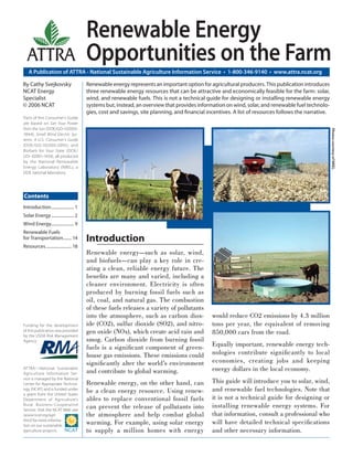 A Publication of ATTRA - National Sustainable Agriculture Information Service • 1-800-346-9140 • www.attra.ncat.org
ATTRA
ATTRA—National Sustainable
Agriculture Information Ser-
vice is managed by the National
Center for Appropriate Technol-
ogy (NCAT) and is funded under
a grant from the United States
Department of Agriculture’s
Rural Business-Cooperative
Service. Visit the NCAT Web site
(www.ncat.org/agri.
html) for more informa-
tion on our sustainable
agriculture projects.
Funding for the development
of this publication was provided
by the USDA Risk Management
Agency.
Contents
By Cathy Svejkovsky
NCAT Energy
Specialist
© 2006 NCAT
Renewable Energy
Opportunities on the Farm
Renewable energy represents an important option for agricultural producers. This publication introduces
three renewable energy resources that can be attractive and economically feasible for the farm: solar,
wind, and renewable fuels. This is not a technical guide for designing or installing renewable energy
systems but, instead, an overview that provides information on wind, solar, and renewable fuel technolo-
gies, cost and savings, site planning, and ﬁnancial incentives. A list of resources follows the narrative.
Introduction
Renewable energy—such as solar, wind,
and biofuels—can play a key role in cre-
ating a clean, reliable energy future. The
beneﬁts are many and varied, including a
cleaner environment. Electricity is often
produced by burning fossil fuels such as
oil, coal, and natural gas. The combustion
of these fuels releases a variety of pollutants
into the atmosphere, such as carbon diox-
ide (CO2), sulfur dioxide (SO2), and nitro-
gen oxide (NOx), which create acid rain and
smog. Carbon dioxide from burning fossil
fuels is a signiﬁcant component of green-
house gas emissions. These emissions could
signiﬁcantly alter the world’s environment
and contribute to global warming.
Renewable energy, on the other hand, can
be a clean energy resource. Using renew-
ables to replace conventional fossil fuels
can prevent the release of pollutants into
the atmosphere and help combat global
warming. For example, using solar energy
to supply a million homes with energy
would reduce CO2 emissions by 4.3 million
tons per year, the equivalent of removing
850,000 cars from the road.
Equally important, renewable energy tech-
nologies contribute signiﬁcantly to local
economies, creating jobs and keeping
energy dollars in the local economy.
This guide will introduce you to solar, wind,
and renewable fuel technologies. Note that
it is not a technical guide for designing or
installing renewable energy systems. For
that information, consult a professional who
will have detailed technical speciﬁcations
and other necessary information.
Parts of this Consumer’s Guide
are based on Get Your Power
from the Sun (DOE/GO-102003-
1844); Small Wind Electric Sys-
tems: A U.S. Consumer’s Guide
(DOE/GO-102005-2095); and
Biofuels for Your State (DOE/
GO- 02001-1434), all produced
by the National Renewable
Energy Laboratory (NREL), a
DOE national laboratory.
Introduction..................... 1
Solar Energy..................... 2
Wind Energy..................... 9
Renewable Fuels
for Transportation........ 14
Resources........................18
PhotoscourtesyofNREL.
 