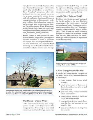 Page 10 ATTRA Renewable Energy Opportunities on the Farm
First, landowners in windy locations often
lease farmland to developers who want to
install large wind turbines or wind farms.
These “turnkey” operations, where the
landowner receives an annual payment,
can generate an attractive income stream
while often allowing farming and livestock
grazing to continue in close proximity to the
wind turbines. For information about sit-
ing large-scale wind turbines on your land,
see Electricity from the Wind: What Land-
owners Should Know. (www.eere.energy.gov/
windandhydro/windpoweringamerica/docs/
what_landowners_should_know.doc)
Second, farmers in some parts of the coun-
try have formed cooperatives, pooling their
ﬁnancial resources in order to purchase
and operate their own large wind turbines.
For more information, see Community Wind
Financing, a handbook from the Environ-
mental Law & Policy Center. (www.elpc.org)
Why Should I Choose Wind?
Under certain circumstances, wind energy
systems can be a cost-effective renewable
energy system. Depending on your wind
resource, a small wind energy system can
lower your electricity bill, help you avoid
the high costs of having utility power lines
extended to remote locations, prevent power
interruptions, and it is non-polluting.
How Do Wind Turbines Work?
Wind is created by the unequal heating of
the Earth’s surface by the sun. Wind tur-
bines convert the kinetic energy in wind
into mechanical power that runs a genera-
tor to produce clean electricity. Today’s tur-
bines are versatile modular sources of elec-
tricity. Their blades are aerodynamically
designed to capture the maximum energy
from the wind. The wind turns the blades,
which spin a shaft connected to a generator
that makes electricity.
Is Wind Energy Practical for Me?
A small wind energy system can provide
you with a practical and economical source
of electricity if:
your property has a good wind
resource
your farm, home, or business is
located on at least one acre of land
in a rural area
your local zoning codes or covenants
allow wind turbines
your average electricity bills are
$150 per month or more
your property is in a remote loca-
tion that does not have easy access
to utility lines
you are comfortable with long-term
investments
•
•
•
•
•
•
Homeowners, ranchers, and small businesses can use wind-generated electricity
to reduce their utility bills. This grid-connected system installed in Norman, Okla-
homa, reduces the owner’s utility bill by $100 per month. Photo courtesy of NREL.
Wind turbines operate in harmony with farming and
ranching. Photo courtesy of NREL.
 
