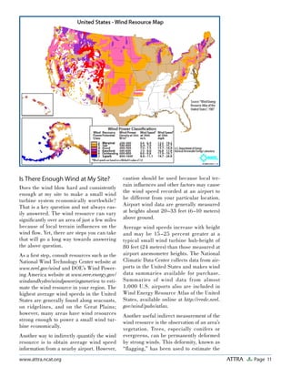 Page 11ATTRAwww.attra.ncat.org
Is There Enough Wind at My Site?
Does the wind blow hard and consistently
enough at my site to make a small wind
turbine system economically worthwhile?
That is a key question and not always eas-
ily answered. The wind resource can vary
signiﬁcantly over an area of just a few miles
because of local terrain inﬂuences on the
wind ﬂow. Yet, there are steps you can take
that will go a long way towards answering
the above question.
As a ﬁrst step, consult resources such as the
National Wind Technology Center website at
www.nrel.gov/wind and DOE’s Wind Power-
ing America website at www.eere.energy.gov/
windandhydro/windpoweringamerica to esti-
mate the wind resource in your region. The
highest average wind speeds in the United
States are generally found along seacoasts,
on ridgelines, and on the Great Plains;
however, many areas have wind resources
strong enough to power a small wind tur-
bine economically.
Another way to indirectly quantify the wind
resource is to obtain average wind speed
information from a nearby airport. However,
caution should be used because local ter-
rain inﬂuences and other factors may cause
the wind speed recorded at an airport to
be different from your particular location.
Airport wind data are generally measured
at heights about 20–33 feet (6–10 meters)
above ground.
Average wind speeds increase with height
and may be 15–25 percent greater at a
typical small wind turbine hub-height of
80 feet (24 meters) than those measured at
airport anemometer heights. The National
Climatic Data Center collects data from air-
ports in the United States and makes wind
data summaries available for purchase.
Summaries of wind data from almost
1,000 U.S. airports also are included in
Wind Energy Resource Atlas of the United
States, available online at http://rredc.nrel.
gov/wind/pubs/atlas.
Another useful indirect measurement of the
wind resource is the observation of an area’s
vegetation. Trees, especially conifers or
evergreens, can be permanently deformed
by strong winds. This deformity, known as
“ﬂagging,” has been used to estimate the
 