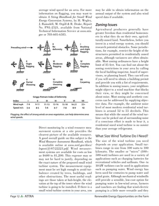 Page 12 ATTRA Renewable Energy Opportunities on the Farm
average wind speed for an area. For more
information on ﬂagging, you may want to
obtain A Siting Handbook for Small Wind
Energy Conversion Systems, by H. Wegley,
J. Ramsdell, M. Orgill & R. Drake, Report
No. PNL-2521, available from National
Technical Information Service at www.ntis.
gov or 703-605-6585.
Direct monitoring by a wind resource mea-
surement system at a site provides the
clearest picture of the available resource.
A good overall guide on this subject is the
Wind Resource Assessment Handbook, which
is available online at www.nrel.gov/docs/
legosti/fy97/22223.pdf. Wind measure-
ment systems are available for costs as low
as $600 to $1,200. This expense may or
may not be hard to justify, depending on
the exact nature of the proposed small wind
turbine system. The measurement equip-
ment must be set high enough to avoid tur-
bulence created by trees, buildings, and
other obstructions. The most useful read-
ings are those taken at hub-height, the ele-
vation at the top of the tower where the wind
turbine is going to be installed. If there is a
small wind turbine system in your area, you
may be able to obtain information on the
annual output of the system and also wind
speed data if available.
Zoning Issues
Agricultural producers generally have
greater freedom than residential homeown-
ers in what they do on their own, agricul-
turally-zoned land. Nonetheless, before you
invest in a wind energy system, you should
research potential obstacles. Some jurisdic-
tions, for example, restrict the height of the
structures permitted in residentially zoned
areas, although variances are often obtain-
able. Most zoning ordinances have a height
limit of 35 feet. You can ﬁnd out about the
zoning restrictions in your area by calling
the local building inspector, board of super-
visors, or planning board. They can tell you
if you will need to obtain a building permit
and provide you with a list of requirements.
In addition to zoning issues, your neighbors
might object to a wind machine that blocks
their view, or they might be concerned
about noise. Most zoning and aesthetic con-
cerns can be addressed by supplying objec-
tive data. For example, the ambient noise
level of most modern residential wind tur-
bines is around 52 to 55 decibels. This
means that while the sound of the wind tur-
bine can be picked out of surrounding noise
if a conscious effort is made to hear it, a
residential sized wind turbine is no noisier
than your average refrigerator.
What Size Wind Turbine Do I Need?
The size of the wind turbine you need
depends on your application. Small tur-
bines range in size from 100 watts to 100
kilowatts. The smaller or “micro” (100–
500-watt) turbines are used in a variety of
applications such as charging batteries for
recreational vehicles and sailboats. One- to
10-kW turbines can be used in applications
such as pumping water. Wind energy has
been used for centuries to pump water and
grind grain. Although mechanical windmills
still provide a sensible, low-cost option for
pumping water in low-wind areas, farmers
and ranchers are ﬁnding that wind-electric
pumping is a little more versatile and they
Flagging, the eﬀect of strong winds on area vegetation, can help determine area
wind speeds.
 