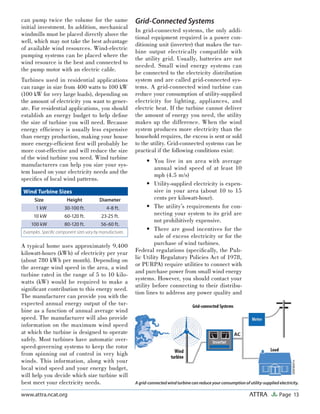 Page 13ATTRAwww.attra.ncat.org
can pump twice the volume for the same
initial investment. In addition, mechanical
windmills must be placed directly above the
well, which may not take the best advantage
of available wind resources. Wind-electric
pumping systems can be placed where the
wind resource is the best and connected to
the pump motor with an electric cable.
Turbines used in residential applications
can range in size from 400 watts to 100 kW
(100 kW for very large loads), depending on
the amount of electricity you want to gener-
ate. For residential applications, you should
establish an energy budget to help deﬁne
the size of turbine you will need. Because
energy efﬁciency is usually less expensive
than energy production, making your house
more energy-efﬁcient ﬁrst will probably be
more cost-effective and will reduce the size
of the wind turbine you need. Wind turbine
manufacturers can help you size your sys-
tem based on your electricity needs and the
speciﬁcs of local wind patterns.
A typical home uses approximately 9,400
kilowatt-hours (kWh) of electricity per year
(about 780 kWh per month). Depending on
the average wind speed in the area, a wind
turbine rated in the range of 5 to 10 kilo-
watts (kW) would be required to make a
signiﬁcant contribution to this energy need.
The manufacturer can provide you with the
expected annual energy output of the tur-
bine as a function of annual average wind
speed. The manufacturer will also provide
information on the maximum wind speed
at which the turbine is designed to operate
safely. Most turbines have automatic over-
speed-governing systems to keep the rotor
from spinning out of control in very high
winds. This information, along with your
local wind speed and your energy budget,
will help you decide which size turbine will
best meet your electricity needs.
Grid-Connected Systems
In grid-connected systems, the only addi-
tional equipment required is a power con-
ditioning unit (inverter) that makes the tur-
bine output electrically compatible with
the utility grid. Usually, batteries are not
needed. Small wind energy systems can
be connected to the electricity distribution
system and are called grid-connected sys-
tems. A grid-connected wind turbine can
reduce your consumption of utility-supplied
electricity for lighting, appliances, and
electric heat. If the turbine cannot deliver
the amount of energy you need, the utility
makes up the difference. When the wind
system produces more electricity than the
household requires, the excess is sent or sold
to the utility. Grid-connected systems can be
practical if the following conditions exist:
You live in an area with average
annual wind speed of at least 10
mph (4.5 m/s)
Utility-supplied electricity is expen-
sive in your area (about 10 to 15
cents per kilowatt-hour).
The utility’s requirements for con-
necting your system to its grid are
not prohibitively expensive.
There are good incentives for the
sale of excess electricity or for the
purchase of wind turbines.
Federal regulations (speciﬁcally, the Pub-
lic Utility Regulatory Policies Act of 1978,
or PURPA) require utilities to connect with
and purchase power from small wind energy
systems. However, you should contact your
utility before connecting to their distribu-
tion lines to address any power quality and
•
•
•
•
Wind Turbine Sizes
Size Height Diameter
1 kW 30-100 ft. 4-8 ft.
10 kW 60-120 ft. 23-25 ft.
100 kW 80-120 ft. 56-60 ft.
Examples. Speciﬁc component sizes vary by manufacturer.
A grid-connected wind turbine can reduce your consumption of utility-supplied electricity.
 