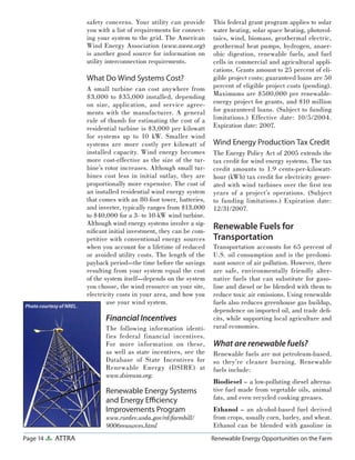 Page 14 ATTRA Renewable Energy Opportunities on the Farm
safety concerns. Your utility can provide
you with a list of requirements for connect-
ing your system to the grid. The American
Wind Energy Association (www.awea.org)
is another good source for information on
utility interconnection requirements.
What Do Wind Systems Cost?
A small turbine can cost anywhere from
$3,000 to $35,000 installed, depending
on size, application, and service agree-
ments with the manufacturer. A general
rule of thumb for estimating the cost of a
residential turbine is $3,000 per kilowatt
for systems up to 10 kW. Smaller wind
systems are more costly per kilowatt of
installed capacity. Wind energy becomes
more cost-effective as the size of the tur-
bine’s rotor increases. Although small tur-
bines cost less in initial outlay, they are
proportionally more expensive. The cost of
an installed residential wind energy system
that comes with an 80-foot tower, batteries,
and inverter, typically ranges from $13,000
to $40,000 for a 3- to 10-kW wind turbine.
Although wind energy systems involve a sig-
niﬁcant initial investment, they can be com-
petitive with conventional energy sources
when you account for a lifetime of reduced
or avoided utility costs. The length of the
payback period—the time before the savings
resulting from your system equal the cost
of the system itself—depends on the system
you choose, the wind resource on your site,
electricity costs in your area, and how you
use your wind system.
Financial Incentives
The following information identi-
fies federal financial incentives.
For more information on these,
as well as state incentives, see the
Database of State Incentives for
Renewable Energy (DSIRE) at
www.dsireusa.org.
Renewable Energy Systems
and Energy Eﬃciency
Improvements Program
www.rurdev.usda.gov/rd/farmbill/
9006resources.html
This federal grant program applies to solar
water heating, solar space heating, photovol-
taics, wind, biomass, geothermal electric,
geothermal heat pumps, hydrogen, anaer-
obic digestion, renewable fuels, and fuel
cells in commercial and agricultural appli-
cations. Grants amount to 25 percent of eli-
gible project costs; guaranteed loans are 50
percent of eligible project costs (pending).
Maximums are $500,000 per renewable-
energy project for grants, and $10 million
for guaranteed loans. (Subject to funding
limitations.) Effective date: 10/5/2004.
Expiration date: 2007.
Wind Energy Production Tax Credit
The Energy Policy Act of 2005 extends the
tax credit for wind energy systems. The tax
credit amounts to 1.9 cents-per-kilowatt-
hour (kWh) tax credit for electricity gener-
ated with wind turbines over the ﬁrst ten
years of a project’s operations. (Subject
to funding limitations.) Expiration date:
12/31/2007.
Renewable Fuels for
Transportation
Transportation accounts for 65 percent of
U.S. oil consumption and is the predomi-
nant source of air pollution. However, there
are safe, environmentally friendly alter-
native fuels that can substitute for gaso-
line and diesel or be blended with them to
reduce toxic air emissions. Using renewable
fuels also reduces greenhouse gas buildup,
dependence on imported oil, and trade deﬁ-
cits, while supporting local agriculture and
rural economies.
What are renewable fuels?
Renewable fuels are not petroleum-based,
so they’re cleaner burning. Renewable
fuels include:
Biodiesel – a low-polluting diesel alterna-
tive fuel made from vegetable oils, animal
fats, and even recycled cooking greases.
Ethanol – an alcohol-based fuel derived
from crops, usually corn, barley, and wheat.
Ethanol can be blended with gasoline in
Photo courtesy of NREL.
 