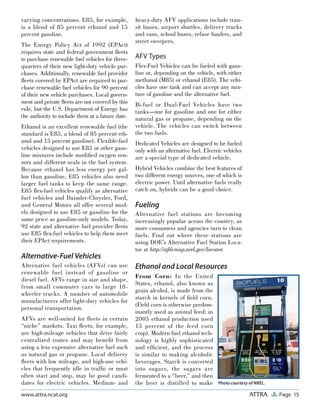 Page 15ATTRAwww.attra.ncat.org
varying concentrations. E85, for example,
is a blend of 85 percent ethanol and 15
percent gasoline.
The Energy Policy Act of 1992 (EPAct)
requires state and federal government ﬂeets
to purchase renewable fuel vehicles for three-
quarters of their new light-duty vehicle pur-
chases. Additionally, renewable fuel provider
ﬂeets covered by EPAct are required to pur-
chase renewable fuel vehicles for 90 percent
of their new vehicle purchases. Local govern-
ment and private ﬂeets are not covered by this
rule, but the U.S. Department of Energy has
the authority to include them at a future date.
Ethanol is an excellent renewable fuel (the
standard is E85, a blend of 85 percent eth-
anol and 15 percent gasoline). Flexible-fuel
vehicles designed to use E85 or other gaso-
line mixtures include modiﬁed oxygen sen-
sors and different seals in the fuel system.
Because ethanol has less energy per gal-
lon than gasoline, E85 vehicles also need
larger fuel tanks to keep the same range.
E85 ﬂex-fuel vehicles qualify as alternative
fuel vehicles and Daimler-Chrysler, Ford,
and General Motors all offer several mod-
els designed to use E85 or gasoline for the
same price as gasoline-only models. Today,
92 state and alternative fuel provider ﬂeets
use E85 ﬂex-fuel vehicles to help them meet
their EPAct requirements.
Alternative-Fuel Vehicles
Alternative fuel vehicles (AFVs) can use
renewable fuel instead of gasoline or
diesel fuel. AFVs range in size and shape,
from small commuter cars to large 18-
wheeler trucks. A number of automobile
manufacturers offer light-duty vehicles for
personal transportation.
AFVs are well-suited for ﬂeets in certain
“niche” markets. Taxi ﬂeets, for example,
are high-mileage vehicles that drive fairly
centralized routes and may beneﬁt from
using a less expensive alternative fuel such
as natural gas or propane. Local delivery
ﬂeets with low mileage, and high-use vehi-
cles that frequently idle in trafﬁc or must
often start and stop, may be good candi-
dates for electric vehicles. Medium- and
heavy-duty AFV applications include tran-
sit buses, airport shuttles, delivery trucks
and vans, school buses, refuse haulers, and
street sweepers.
AFV Types
Flex-Fuel Vehicles can be fueled with gaso-
line or, depending on the vehicle, with either
methanol (M85) or ethanol (E85). The vehi-
cles have one tank and can accept any mix-
ture of gasoline and the alternative fuel.
Bi-fuel or Dual-Fuel Vehicles have two
tanks—one for gasoline and one for either
natural gas or propane, depending on the
vehicle. The vehicles can switch between
the two fuels.
Dedicated Vehicles are designed to be fueled
only with an alternative fuel. Electric vehicles
are a special type of dedicated vehicle.
Hybrid Vehicles combine the best features of
two different energy sources, one of which is
electric power. Until alternative fuels really
catch on, hybrids can be a good choice.
Fueling
Alternative fuel stations are becoming
increasingly popular across the country, as
more consumers and agencies turn to clean
fuels. Find out where these stations are
using DOE’s Alternative Fuel Station Loca-
tor at http://afdcmap.nrel.gov/locator.
Ethanol and Local Resources
From Corn: In the United
States, ethanol, also known as
grain alcohol, is made from the
starch in kernels of ﬁeld corn.
(Field corn is otherwise predom-
inantly used as animal feed; in
2005 ethanol production used
15 percent of the feed corn
crop). Modern fuel ethanol tech-
nology is highly sophisticated
and efﬁcient, and the process
is similar to making alcoholic
beverages. Starch is converted
into sugars, the sugars are
fermented to a “beer,” and then
the beer is distilled to make Photo courtesy of NREL.
 
