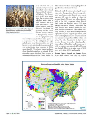 Page 16 ATTRA Renewable Energy Opportunities on the Farm
pure ethanol. Of U.S.
corn ethanol production,
about half is in wet-mill
plants and half is in dry-
mill plants. The former
are typically large opera-
tions that produce etha-
nol along with a slate of
food products such as
corn sweeteners, corn
syrup, corn oil, and glu-
ten feed. The latter are
typically smaller facili-
ties that produce ethanol
as their primary product
and a high-protein ani-
mal feed known as distillers dried grains as
a co-product. The dry-mill plants are typi-
cally located in rural communities and often
farmer-owned, which make them an excellent
way to develop the local economy. In 2005,
more than 80 U.S. ethanol plants produced
about four billion gallons of ethanol. While
ethanol accounts for about three percent of
automotive fuel use in the United States, it is
blended in one of out every eight gallons of
gasoline for pollution reduction.
Ethanol made from corn is slightly more
expensive than gasoline. To encourage eth-
anol use, however, the federal government
exempts 5.3 cents per gallon of 10percent
ethanol blend (53 cents per gallon of etha-
nol) of the 18.3 cents per gallon federal
fuel excise tax. In effect since 1979, this
exemption makes ethanol competitive for
fuel additive use. Several states also pro-
vide additional incentives. The federal sub-
sidy, however, is more than offset by reduced
agricultural price support payments, and
increased employment taxes for an estimated
net taxpayer savings of about $3.6 billion per
year. The U.S. Department of Agriculture
credits the sale of corn for ethanol produc-
tion—about 600 million bushels per year—
with increasing corn prices by 25 to 30 cents
per bushel. (The typical price range of ﬁeld
corn is $1.80 to $2.30 per bushel.)
From Other Starch or Sugar: Even
states with a small corn crop can beneﬁt
Corn is a common feedstock for ethanol, provid-
ing an economic boon for agricultural states.
Photo courtesy of NREL.
 
