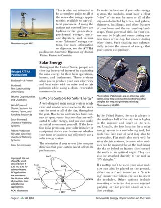 Page 2 ATTRA Renewable Energy Opportunities on the Farm
Photovoltaic (PV) shingles are an attractive solar
option, since they look much like ordinary rooﬁng
shingles, but they also generate electricity.
Photo courtesy of NREL.
To make the best use of your solar energy
system, the modules must have a clear
“view” of the sun for most or all of the
day—unobstructed by trees, roof gables,
chimneys, buildings, and other features
of your home and the surrounding land-
scape. Some potential sites for your sys-
tem may be bright and sunny during cer-
tain times of the day, but shaded during
other times. Such shading may substan-
tially reduce the amount of energy that
your system will produce.
In the United States, the sun is always in
the southern half of the sky but is higher
in the summer and lower in the win-
ter. Usually, the best location for a solar
energy system is a south-facing roof, but
roofs that face east or west may also be
acceptable. Flat roofs also work well for
solar electric systems, because solar mod-
ules can be mounted ﬂat on the roof facing
the sky or bolted on frames tilted toward
the south at an optimal angle. They can
also be attached directly to the roof as
“PV shingles.”
If a rooftop can’t be used, your solar mod-
ules can also be placed on the ground,
either on a fixed mount or a “track-
ing” mount that follows the sun to orient
the modules. Other options include
mounting structures that create covered
parking, or that provide shade as win-
dow awnings.
Related ATTRA
Publications
This is also not intended to
be a complete guide to all of
the renewable energy oppor-
tunities available to agricul-
tural producers. Among the
options not covered here are
hydro-electric generators,
geothermal energy, meth-
ane digesters, and various
other “biomass” energy sys-
tems. For more information
on digesters, see the ATTRA
publication Anaerobic Digestion of Animal
Wastes: Factors to Consider.
Solar Energy
Throughout the United States, people are
showing increased interest in capturing
the sun’s energy for their farm operations,
homes, and businesses. These systems
allow you to produce your own electricity
and heat water with no noise and no air
pollution while using a clean, renewable
resource—the sun.
Is My Site Suitable for Solar Energy?
A well-designed solar energy system needs
clear and unobstructed access to the sun’s
rays for most or all of the day, throughout
the year. Most farms and ranches have roof-
tops or open, sunny locations that are well-
suited to solar energy, and you can make
an initial assessment yourself. If the loca-
tion looks promising, your solar installer or
equipment dealer can determine whether
your home or business can effectively use a
solar energy system.
The orientation of your system (the compass
direction that your system faces) affects its
performance.
Photo courtesy of NREL.
In general, the sun
should be unob-
structed from 9
a.m. to 3 p.m. for
solar collectors.
PV applications
are more sensi-
tive to minor solar
obstructions than
solar thermal
applications.
NCAT Illustration.
Biodiesel—A Primer
Biodiesel:
The Sustainability
Dimensions
Ethanol Opportunities
and Questions
Wind-Powered
Electric Systems for
Homes, Farms, and
Ranches: Resources
Solar-Powered
Livestock Watering
Systems
Freeze Protection
for Solar-powered
Livestock Watering
Systems
Solar Greenhouses
 