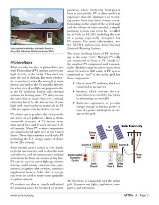 Page 3ATTRAwww.attra.ncat.org
Solar system installed at the Heifer Ranch in
Perryville, Arkansas. Photo courtesy of NREL.
Photovoltaics
What is a solar electric, or photovoltaic, sys-
tem? Photovoltaic (PV) systems convert sun-
light directly to electricity. They work any
time the sun is shining, but more electric-
ity is produced when the sunlight is more
intense and strikes the PV modules directly
(as when rays of sunlight are perpendicular
to the PV modules). Unlike solar thermal
systems for heating water, PV does not use
the sun’s heat to make electricity. Instead,
electrons freed by the interaction of sun-
light with semiconductor materials in PV
cells are captured in an electric current.
PV allows you to produce electricity—with-
out noise or air pollution—from a clean,
renewable resource. A PV system never
runs out of fuel, and it won’t increase U.S.
oil imports. Many PV system components
are manufactured right here in the United
States. These characteristics could make PV
technology the U.S. energy source of choice
for the 21st century.
Solar electric power comes in very handy
on farms and ranches, and is often the most
cost-effective and low-maintenance solution
at locations far from the nearest utility line.
PV can be used to power lighting, electric
fencing, small motors, aeration fans, gate-
openers, irrigation valve switches, automatic
supplement feeders. Solar electric energy
can even be used to move some sprinkler
irrigation systems.
PV systems are also extremely well-suited
for pumping water for livestock in remote
pastures, where electricity from power
lines is unavailable. PV is often much less
expensive than the alternative of extend-
ing power lines into these remote areas.
Depending on the depth of the well (if any)
and the volume of water needed, a simple
pumping system can often be installed
for as little as $2,500, including the cost
of a pump especially designed for
PV power. For more information, see
the ATTRA publication Solar-Powered
Livestock Watering Systems.
The basic building block of PV technol-
ogy is the solar “cell.” Multiple PV cells
are connected to form a PV “module,”
the smallest PV component sold commer-
cially. Modules range in power output from
about 10 watts to 300 watts. A PV system
connected or “tied” to the utility grid has
these components:
One or more PV modules, which are
connected to an inverter
Inverter, which converts the sys-
tem’s direct-current (DC) electricity
to alternating current (AC)
Batteries (optional) to provide
energy storage or backup power in
case of a power interruption or out-
age on the grid.
AC electricity is compatible with the utility
grid. It powers our lights, appliances, com-
puters, and televisions.
•
•
•
 