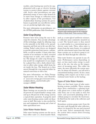 Page 6 ATTRA Renewable Energy Opportunities on the Farm
weather, solar heating may need to be sup-
plemented with a gas or electric heating
system to protect plants against extreme
cold. Active solar greenhouses use sup-
plemental energy to move solar heated air
or water from storage or collection areas
to other regions of the greenhouse. Use
of photovoltaic heating systems for green-
houses is generally not cost-effective unless
you are producing high-value crops.
For more information on greenhouses, see
the ATTRA publication Solar Greenhouses.
Solar Crop Drying
Farmers have been using the sun to dry
crops for centuries. You can take advantage
of this technology simply by allowing crops
to dry naturally in the ﬁeld, or by spread-
ing grain and fruit out in the sun after har-
vesting. Today’s solar dryers are designed
to provide protection from insects, rodents,
birds, as well as weather. A basic solar dyer
consists of an enclosure or shed, screened
drying trays or racks, and a solar collec-
tor. The design of a solar crop drying sys-
tem needn’t be complicated—it can simply
be a glazed box with a dark-colored inte-
rior to collect solar energy, which heats the
air inside the box. The heated air is then
moved through the crop material either by
natural convection or with a fan.
For more information, see Solar Energy
Applications for Farms and Ranches
at www.eere.energy.gov/consumer/your_
workplace/farms_ranches/index.cfm/
mytopic=30006
Solar Water Heating
Water heating can account for as much as
25 percent of a typical family’s energy costs
and up to 40 percent of the energy used in
a typical dairy operation. A properly sized
solar water-heating system could cut those
costs in half. Hot water is also needed for
pen and equipment cleaning and a host of
other agricultural uses.
Solar Water Heater Basics
Solar water heating systems use the sun to
heat either water or a heat-transfer ﬂuid,
such as a water-glycol antifreeze mixture,
in collectors most commonly mounted on
a roof. The heated water is then stored
in a tank similar to a conventional gas or
electric water tank. Then, when water is
drawn from the water heater, it is replaced
with the solar-heated water from that tank.
Some systems use an electric pump to cir-
culate the ﬂuid through the collectors.
Solar water heaters can operate in any cli-
mate. Performance varies depending, in
part, on how much solar energy is avail-
able at the site, but also on the temper-
ature of incoming water. The colder the
water, the more efﬁciently the system oper-
ates. In almost all climates, you will need a
conventional backup system. In fact, many
building codes require you to have a con-
ventional water heater as the backup.
Types of Solar Water Heaters
There are four basic types of solar water-
heating systems available. These systems
share three similarities: a glazing (typi-
cally glass) over a dark surface to gather
solar heat; one or two tanks to store hot
water; and associated plumbing with or
without pumps to circulate the heat-trans-
fer ﬂuid from the tank to the collectors and
back again.
Draindown systems pump water from the
hot water tank through the solar collectors,
where it is heated by the sun and returned
to the tank. Valves automatically drain
the system when sensors detect freezing
temperatures.
PV provides year round solar-assisted power to a
domestic water-heating system for this residential
addition in Rhode Island. Photo courtesy of NREL.
 