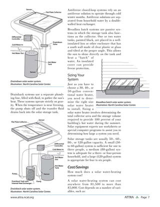 Page 7ATTRAwww.attra.ncat.org
Drainback systems use a separate plumb-
ing line, ﬁlled with ﬂuid, to gather the sun’s
heat. These systems operate strictly on grav-
ity. When the temperature is near freezing,
the pump shuts off and the transfer ﬂuid
drains back into the solar storage tank.
Antifreeze closed-loop systems rely on an
antifreeze solution to operate through cold
winter months. Antifreeze solutions are sep-
arated from household water by a double-
walled heat exchanger.
Breadbox batch systems are passive sys-
tems in which the storage tank also func-
tions as the collector. One or two water
tanks, painted black, are placed in a well-
insulated box or other enclosure that has
a south wall made of clear plastic or glass
and tilted at the proper angle. This allows
the sun to shine directly on the tank and
heat a “batch” of
water. An insulated
cover can provide
freeze protection.
Sizing Your
System
Just as you have to
choose a 30, 40-, or
50-gallon conven-
tional water heater,
you need to deter-
mine the right size
solar water heater
to install. Sizing a
solar water heater involves determining the
total collector area and the storage volume
required to provide 100 percent of your
building’s hot water during the summer.
Solar equipment experts use worksheets or
special computer programs to assist you in
determining how large a system you need.
Solar storage tanks are usually 50-, 60-,
80-, or 120-gallon capacity. A small (50-
to 60-gallon) system is sufﬁcient for one to
three people, a medium (80-gallon) sys-
tem is adequate for a three- or four-person
household, and a large (120-gallon) system
is appropriate for four to six people.
Cost/Savings
How much does a solar water-heating
system cost?
A solar water-heating system can cost
anywhere from $1,500 to more than
$5,000. Cost depends on a number of vari-
ables, such as:
Draindown solar water system.
Illustration: North Carolina Solar Center.
Drainback solar water system.
Illustration: North Carolina Solar Center.
Breadbox batch solar water system.
Illustration: North Carolina Solar Center.
 