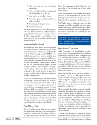 Page 8 ATTRA Renewable Energy Opportunities on the Farm
the presence or type of freeze
protection
size of family, business, or agricul-
tural operation to be served
size and type of solar system
type of roof on which the collector is
to be installed
building code requirements
installation costs
The less expensive solar water-heating sys-
tems lack freeze protection and are applica-
ble primarily for summer recreation homes.
A solar energy supplier or installer in your
area can help you determine speciﬁc costs
for your system.
How Much Will I Save?
Savings from solar water heating depend
on speciﬁc climate, conventional fuel costs,
and other factors. However, a study by the
Florida Solar Energy Center (FSEC) con-
cluded that solar water heaters could reduce
water heating costs by as much as 85 per-
cent annually, compared to the cost of an
electric water heater. Paybacks vary widely,
but you can expect a simple payback of four
to eight years on a well-designed and prop-
erly installed solar water heater. (Simple
payback is the length of time required to
recover your investment through reduced or
avoided energy costs.)
If you are constructing a new building or
undergoing a major renovation, the econom-
ics are even more attractive. The cost of
including the price of a solar water heater in
a new 30-year mortgage is usually between
$13 and $20 per month. The portion of
the federal income tax deduction for mort-
gage interest attributable to the solar system
reduces that amount by about $3 to $5 per
month. If your fuel savings are more than
$15 per month, the investment in the solar
water heater is proﬁtable immediately.
First Things First
Before investing in any solar energy system,
it is more cost-effective to invest in energy-
efficiency measures for your building.
Taking steps to use less hot water and to
•
•
•
•
•
•
lower the temperature of the hot water you
use reduces the size and cost of your solar
water heater.
Good ﬁrst steps are installing low-ﬂow show-
erheads or ﬂow restrictors in faucets, insu-
lating your current water heater, and insu-
lating any hot water pipes that you can see.
You’ll also want to make sure your site has
enough available sunshine to meet your
needs efﬁciently and economically. Your
local solar equipment dealer can perform a
solar site analysis for you or show you how
to do your own.
Be a Smart Consumer
Take the same care in choosing a solar
water heater that you would in the purchase
of any major appliance. Your best protection
is to consider only certiﬁed and labeled sys-
tems. One such label is put on by the Solar
Rating & Certiﬁcation Corporation (SRCC),
a nonproﬁt, independent third-party organi-
zation formed by the state energy ofﬁcials,
and consumer advocates to certify and rate
solar water heaters.
Find out if the manufacturer offers a
warranty, and, if so, what the warranty
covers and for how long. If the dealer you
are buying the equipment from goes out
of business, can you get support and parts
from the manufacturer, or from a local
plumbing contractor?
Make sure that the workers who are actually
installing the system are qualiﬁed to do the
work. In many states, an installer of a solar
water heater must have a plumbing license.
Ask the installation contractor for references
and check them. When the job is ﬁnished,
have the contractor walk you through the sys-
tem so you are familiar with the installation.
And be sure that an owner’s manual with
maintenance instructions is included as part
of the package.
A solar water heater is a long-term invest-
ment that will save you money and energy
Remember: Local zoning laws or covenants
may restrict where you can place your collec-
tors. Check with your city and county to learn
about any restrictions.
 