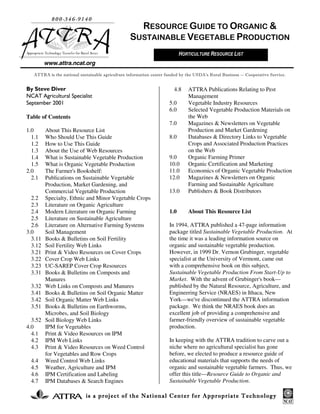 is a project of the National Center for Appropriate Technologyis a project of the National Center for Appropriate Technologyis a project of the National Center for Appropriate Technologyis a project of the National Center for Appropriate Technology
www.attra.ncat.org
By Steve Diver
NCAT Agricultural Specialist
September 2001
Table of Contents
1.0 About This Resource List
1.1 Who Should Use This Guide
1.2 How to Use This Guide
1.3 About the Use of Web Resources
1.4 What is Sustainable Vegetable Production
1.5 What is Organic Vegetable Production
2.0 The Farmer's Bookshelf:
2.1 Publications on Sustainable Vegetable
Production, Market Gardening, and
Commercial Vegetable Production
2.2 Specialty, Ethnic and Minor Vegetable Crops
2.3 Literature on Organic Agriculture
2.4 Modern Literature on Organic Farming
2.5 Literature on Sustainable Agriculture
2.6 Literature on Alternative Farming Systems
3.0 Soil Management
3.11 Books & Bulletins on Soil Fertility
3.12 Soil Fertility Web Links
3.21 Print & Video Resources on Cover Crops
3.22 Cover Crop Web Links
3.23 UC-SAREP Cover Crop Resources
3.31 Books & Bulletins on Composts and
Manures
3.32 Web Links on Composts and Manures
3.41 Books & Bulletins on Soil Organic Matter
3.42 Soil Organic Matter Web Links
3.51 Books & Bulletins on Earthworms,
Microbes, and Soil Biology
3.52 Soil Biology Web Links
4.0 IPM for Vegetables
4.1 Print & Video Resources on IPM
4.2 IPM Web Links
4.3 Print & Video Resources on Weed Control
for Vegetables and Row Crops
4.4 Weed Control Web Links
4.5 Weather, Agriculture and IPM
4.6 IPM Certification and Labeling
4.7 IPM Databases & Search Engines
4.8 ATTRA Publications Relating to Pest
Management
5.0 Vegetable Industry Resources
6.0 Selected Vegetable Production Materials on
the Web
7.0 Magazines & Newsletters on Vegetable
Production and Market Gardening
8.0 Databases & Directory Links to Vegetable
Crops and Associated Production Practices
on the Web
9.0 Organic Farming Primer
10.0 Organic Certification and Marketing
11.0 Economics of Organic Vegetable Production
12.0 Magazines & Newsletters on Organic
Farming and Sustainable Agriculture
13.0 Publishers & Book Distributors
1.0 About This Resource List
In 1994, ATTRA published a 47-page information
package titled Sustainable Vegetable Production. At
the time it was a leading information source on
organic and sustainable vegetable production.
However, in 1999 Dr. Vernon Grubinger, vegetable
specialist at the University of Vermont, came out
with a comprehensive book on this subject,
Sustainable Vegetable Production From Start-Up to
Market. With the advent of Grubinger's book—
published by the Natural Resource, Agriculture, and
Engineering Service (NRAES) in Ithaca, New
York—we've discontinued the ATTRA information
package. We think the NRAES book does an
excellent job of providing a comprehensive and
farmer-friendly overview of sustainable vegetable
production.
In keeping with the ATTRA tradition to carve out a
niche where no agricultural specialist has gone
before, we elected to produce a resource guide of
educational materials that supports the needs of
organic and sustainable vegetable farmers. Thus, we
offer this title—Resource Guide to Organic and
Sustainable Vegetable Production.
800-346-9140
Appropriate Technology Transfer for Rural Areas
RESOURCE GUIDE TO ORGANIC &
SUSTAINABLE VEGETABLE PRODUCTION
ATTRA is the national sustainable agriculture information center funded by the USDA’s Rural Business -- Cooperative Service.
HORTICULTURE RESOURCE LIST
 