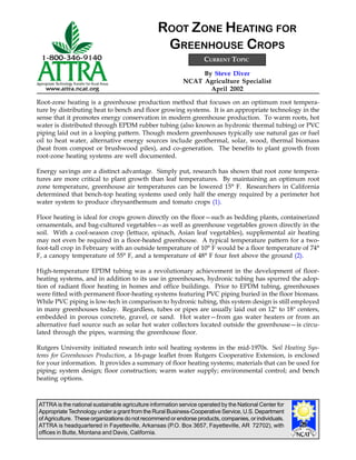 ATTRA is the national sustainable agriculture information service operated by the National Center for
Appropriate Technology under a grant from the Rural Business-Cooperative Service, U.S. Department
of Agriculture. These organizations do not recommend or endorse products, companies, or individuals.
ATTRA is headquartered in Fayetteville, Arkansas (P.O. Box 3657, Fayetteville, AR 72702), with
offices in Butte, Montana and Davis, California.
By Steve Diver
NCAT Agriculture Specialist
April 2002
ROOT ZONE HEATING FOR
GREENHOUSE CROPS
Root-zone heating is a greenhouse production method that focuses on an optimum root tempera-
ture by distributing heat to bench and floor growing systems. It is an appropriate technology in the
sense that it promotes energy conservation in modern greenhouse production. To warm roots, hot
water is distributed through EPDM rubber tubing (also known as hydronic thermal tubing) or PVC
piping laid out in a looping pattern. Though modern greenhouses typically use natural gas or fuel
oil to heat water, alternative energy sources include geothermal, solar, wood, thermal biomass
(heat from compost or brushwood piles), and co-generation. The benefits to plant growth from
root-zone heating systems are well documented.
Energy savings are a distinct advantage. Simply put, research has shown that root zone tempera-
tures are more critical to plant growth than leaf temperatures. By maintaining an optimum root
zone temperature, greenhouse air temperatures can be lowered 15° F. Researchers in California
determined that bench-top heating systems used only half the energy required by a perimeter hot
water system to produce chrysanthemum and tomato crops (1).
Floor heating is ideal for crops grown directly on the floor—such as bedding plants, containerized
ornamentals, and bag-cultured vegetables—as well as greenhouse vegetables grown directly in the
soil. With a cool-season crop (lettuce, spinach, Asian leaf vegetables), supplemental air heating
may not even be required in a floor-heated greenhouse. A typical temperature pattern for a two-
foot-tall crop in February with an outside temperature of 10° F would be a floor temperature of 74°
F, a canopy temperature of 55° F, and a temperature of 48° F four feet above the ground (2).
High-temperature EPDM tubing was a revolutionary achievement in the development of floor-
heating systems, and in addition to its use in greenhouses, hydronic tubing has spurred the adop-
tion of radiant floor heating in homes and office buildings. Prior to EPDM tubing, greenhouses
were fitted with permanent floor-heating systems featuring PVC piping buried in the floor biomass.
While PVC piping is low-tech in comparison to hydronic tubing, this system design is still employed
in many greenhouses today. Regardless, tubes or pipes are usually laid out on 12" to 18" centers,
embedded in porous concrete, gravel, or sand. Hot water—from gas water heaters or from an
alternative fuel source such as solar hot water collectors located outside the greenhouse—is circu-
lated through the pipes, warming the greenhouse floor.
Rutgers University initiated research into soil heating systems in the mid-1970s. Soil Heating Sys-
tems for Greenhouses Production, a 16-page leaflet from Rutgers Cooperative Extension, is enclosed
for your information. It provides a summary of floor heating systems; materials that can be used for
piping; system design; floor construction; warm water supply; environmental control; and bench
heating options.
CURRENT TOPIC
 