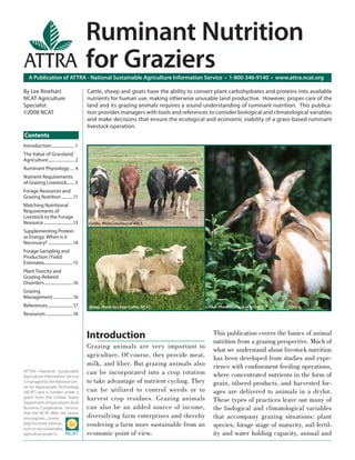 Cattle, sheep and goats have the ability to convert plant carbohydrates and proteins into available
nutrients for human use, making otherwise unusable land productive. However, proper care of the
land and its grazing animals requires a sound understanding of ruminant nutrition. This publica-
tion provides managers with tools and references to consider biological and climatological variables
and make decisions that ensure the ecological and economic viability of a grass-based ruminant
livestock operation.
Cattle. Photo courtesy of NRCS.
Sheep. Photo by Linda Coﬀey, NCAT. Goat. Photo courtesy of USDA.
A Publication of ATTRA - National Sustainable Agriculture Information Service • 1-800-346-9140 • www.attra.ncat.org
ATTRA—National Sustainable
Agriculture Information Service
is managed by the National Cen-
ter for Appropriate Technology
(NCAT) and is funded under a
grant from the United States
Department of Agriculture’s Rural
Business-Cooperative Service.
Visit the NCAT Web site (www.
ncat.org/sarc_current.
php) for more informa-
tion on our sustainable
agriculture projects.
By Lee Rinehart
NCAT Agriculture
Specialist
©2008 NCAT
Ruminant Nutrition
for Graziers
Introduction
Grazing animals are very important to
agriculture. Of course, they provide meat,
milk, and ﬁber. But grazing animals also
can be incorporated into a crop rotation
to take advantage of nutrient cycling. They
can be utilized to control weeds or to
harvest crop residues. Grazing animals
can also be an added source of income,
diversifying farm enterprises and thereby
rendering a farm more sustainable from an
economic point of view.
This publication covers the basics of animal
nutrition from a grazing perspective. Much of
what we understand about livestock nutrition
has been developed from studies and expe-
rience with conﬁnement feeding operations,
where concentrated nutrients in the form of
grain, oilseed products, and harvested for-
ages are delivered to animals in a drylot.
These types of practices leave out many of
the biological and climatological variables
that accompany grazing situations: plant
species, forage stage of maturity, soil fertil-
ity and water holding capacity, annual and
Contents
Introduction..................... 1
The Value of Grassland
Agriculture........................ 2
Ruminant Physiology .... 4
Nutrient Requirements
of Grazing Livestock........5
Forage Resources and
Grazing Nutrition...........11
Matching Nutritional
Requirements of
Livestock to the Forage
Resource ............................13
Supplementing Protein
or Energy: When is it
Necessary? ........................14
Forage Sampling and
Production (Yield)
Estimates............................15
Plant Toxicity and
Grazing-Related
Disorders............................16
Grazing
Management...................16
References.........................17
Resources ..........................18
 