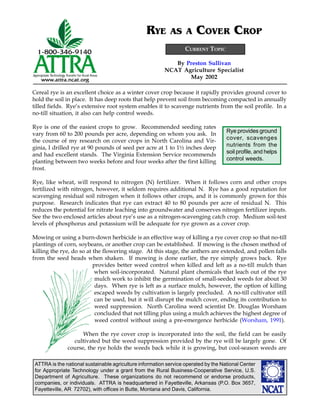 ATTRA is the national sustainable agriculture information service operated by the National Center
for Appropriate Technology under a grant from the Rural Business-Cooperative Service, U.S.
Department of Agriculture. These organizations do not recommend or endorse products,
companies, or individuals. ATTRA is headquartered in Fayetteville, Arkansas (P.O. Box 3657,
Fayetteville, AR 72702), with offices in Butte, Montana and Davis, California.
By Preston Sullivan
NCAT Agriculture Specialist
May 2002
RYE AS A COVER CROP
CURRENT TOPIC
Rye provides ground
cover, scavenges
nutrients from the
soil profile, and helps
control weeds.
Cereal rye is an excellent choice as a winter cover crop because it rapidly provides ground cover to
hold the soil in place. It has deep roots that help prevent soil from becoming compacted in annually
tilled fields. Rye’s extensive root system enables it to scavenge nutrients from the soil profile. In a
no-till situation, it also can help control weeds.
Rye is one of the easiest crops to grow. Recommended seeding rates
vary from 60 to 200 pounds per acre, depending on whom you ask. In
the course of my research on cover crops in North Carolina and Vir-
ginia, I drilled rye at 90 pounds of seed per acre at 1 to 1½ inches deep
and had excellent stands. The Virginia Extension Service recommends
planting between two weeks before and four weeks after the first killing
frost.
Rye, like wheat, will respond to nitrogen (N) fertilizer. When it follows corn and other crops
fertilized with nitrogen, however, it seldom requires additional N. Rye has a good reputation for
scavenging residual soil nitrogen when it follows other crops, and it is commonly grown for this
purpose. Research indicates that rye can extract 40 to 80 pounds per acre of residual N. This
reduces the potential for nitrate leaching into groundwater and conserves nitrogen fertilizer inputs.
See the two enclosed articles about rye’s use as a nitrogen-scavenging catch crop. Medium soil-test
levels of phosphorus and potassium will be adequate for rye grown as a cover crop.
Mowing or using a burn-down herbicide is an effective way of killing a rye cover crop so that no-till
plantings of corn, soybeans, or another crop can be established. If mowing is the chosen method of
killing the rye, do so at the flowering stage. At this stage, the anthers are extended, and pollen falls
from the seed heads when shaken. If mowing is done earlier, the rye simply grows back. Rye
provides better weed control when killed and left as a no-till mulch than
when soil-incorporated. Natural plant chemicals that leach out of the rye
mulch work to inhibit the germination of small-seeded weeds for about 30
days. When rye is left as a surface mulch, however, the option of killing
escaped weeds by cultivation is largely precluded. A no-till cultivator still
can be used, but it will disrupt the mulch cover, ending its contribution to
weed suppression. North Carolina weed scientist Dr. Douglas Worsham
concluded that not tilling plus using a mulch achieves the highest degree of
weed control without using a pre-emergence herbicide (Worsham, 1991).
When the rye cover crop is incorporated into the soil, the field can be easily
cultivated but the weed suppression provided by the rye will be largely gone. Of
course, the rye holds the weeds back while it is growing, but cool-season weeds are
 