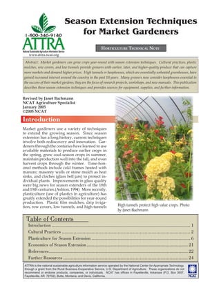 ATTRA is the national sustainable agriculture information service operated by the National Center for Appropriate Technology,
through a grant from the Rural Business-Cooperative Service, U.S. Department of Agriculture. These organizations do not
recommend or endorse products, companies, or individuals. NCAT has ofﬁces in Fayetteville, Arkansas (P.O. Box 3657,
Fayetteville, AR 72702), Butte, Montana, and Davis, California.
National SustainableAgriculture Information Service
www.attra.ncat.org
Season Extension Techniques
for Market Gardeners
HORTICULTURE TECHNICAL NOTE
Abstract: Market gardeners can grow crops year-round with season extension techniques. Cultural practices, plastic
mulches, row covers, and low tunnels provide growers with earlier, later, and higher-quality produce that can capture
more markets and demand higher prices. High tunnels or hoophouses, which are essentially unheated greenhouses, have
gained increased interest around the country in the past 10 years. Many growers now consider hoophouses essential to
the success of their market gardens; they are the focus of research projects, workshops, and new manuals. This publication
describes these season extension techniques and provides sources for equipment, supplies, and further information.
Introduction
Market gardeners use a variety of techniques
to extend the growing season. Since season
extension has a long history, current techniques
involve both rediscovery and innovation. Gar-
deners through the centuries have learned to use
available materials to produce earlier crops in
the spring, grow cool-season crops in summer,
maintain production well into the fall, and even
harvest crops through the winter. Time-hon-
ored methods include cold frames heated with
manure, masonry walls or stone mulch as heat
sinks, and cloches (glass bell jars) to protect in-
dividual plants. Improvements in glass quality
were big news for season extenders of the 18th
and 19th centuries.(Ashton, 1994) More recently,
plasticulture (use of plastics in agriculture) has
greatly extended the possibilities for year-round
production. Plastic ﬁlm mulches, drip irriga-
tion, row covers, low tunnels, and high tunnels
Revised by Janet Bachmann
NCAT Agriculture Specialist
January 2005
©2005 NCAT
Table of Contents
Introduction ........................................................................................................... 1
Cultural Practices ................................................................................................... 2
Plasticulture for Season Extension ............................................................................ 6
Economics of Season Extension.............................................................................. 21
References........................................................................................................... 22
Further Resources ................................................................................................ 24
High tunnels protect high value crops. Photo
by Janet Bachmann
 