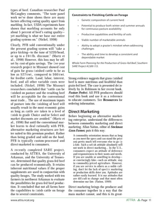 Page 11ATTRAwww.attra.ncat.org
types of beef. Canadian researcher Paul
McCaughey comments, “The taste panel
work we’ve done shows there are many
factors affecting eating quality apart from
marbling. In fact, USDA experiments have
shown that marbling accounts for only
about 5 percent of beef’s eating quality—
yet marbling is what we base our entire
grading systems on.” (Nickel, 1998)
Clearly, PFB sold conventionally under
the present grading system will “take a
price kicking—to the tune of $220/head,
or up to a 24¢/lb. discount.” (Martz et
al., 1998) However, this loss may be off-
set by cost-of-gain savings. The ﬁve-year
research project in Missouri showed cost
of gain for grass-ﬁnished cattle to be as
low as $27/cwt., compared to $60/cwt.
for feedlot cattle. Land, labor, interest,
feed, and all other variable costs were
included. (Nickel, 1998) The Missouri
researchers concluded that “cattle can be
ﬁnished on pasture and the resulting beef
will be acceptable for the conventional
meat trade… The use of maximum inputs
of pasture into the ﬁnishing of beef will
usually result in the most economic gains
as long as cattle are taken to a level of
ﬁnish to grade Choice and/or Select and
market discounts are avoided.” (Martz et
al., 1998) But until the conventional mar-
ket learns to deal rationally with PFB,
alternative marketing structures are bet-
ter suited to this premium product. Rather
than being graded and sold on the hoof,
PFB is typically custom-processed and
direct-marketed to consumers.
A recently completed SARE project,
conducted by ATTRA, the University of
Arkansas, and the University of Tennes-
see, determined that quality grass-fed beef
can be produced economically. It retains
inherent nutritional values if the proper
supplements are used in conjunction with
quality forages. The study worked with ten
farmers in northwest Arkansas to evaluate
the possibilities for grass-fed beef produc-
tion. It concluded that not all farms have
the capabilities to ﬁnish cattle on forage
due to several constraints.
Strong evidence suggests that grass-ﬁnished
beef is more nutritious and healthful than
grain-fed beef. The case is presented deﬁn-
itively by Jo Robinson in her recent book,
Pasture Perfect. All PFB producers should
read this book and use it as a reference
to educate customers. See Resources for
ordering information.
Direct Marketing
Before beginning an alternative market-
ing enterprise, understand the differences
between commodity marketing and direct
marketing. Allan Nation, editor of Stockman
Grass Farmer, puts it this way:
A commodity orientation means that as long
as you meet the specs and can stand the price
you pretty much tell everyone else to go ﬂy
a kite. Such a selﬁsh attitude absolutely will
not work in direct marketing… In the U.S.,
consumers expect an attitude of deference
and responsiveness to their wants and needs.
If you are unable or unwilling to develop—
or convincingly fake—such an attitude, stay
in commodity-priced agriculture. However,
if you see service to others as a noble call-
ing, don’t let the lack of speciﬁc marketing
or production skills deter you. Aptitudes are
rather easily learned. It is our attitudes that
are difﬁcult to change and that most often
determine our fate. (Nation, 1999)
Direct marketing brings the producer and
the consumer together in a way that the
mass market cannot, and this is its great-
Constraints to Finishing Cattle on Forage
Genetic composition of current herd
Potential to produce both winter and summer annuals
for continuous pasture availability
Productive capabilities and fertility of soils
Viable number of marketable animals
Ability to adopt a grazier’s mindset when addressing
challenges
The ability and time to develop a consistent and
dependable market
Whole Farm Planning for the Production of Grass-fed Beef, Southern
SARE Project #LS00-113.
•
•
•
•
•
•
 