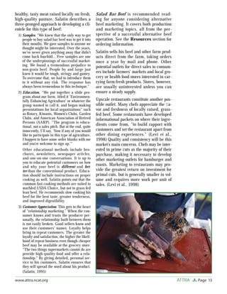 Page 13ATTRAwww.attra.ncat.org
healthy, tasty meat raised locally on fresh,
high-quality pasture. Salatin describes a
three-pronged approach to developing a cli-
entele for this type of beef:
1) Samples. “We knew that the only way to get
people to buy salad bar beef was to get it into
their mouths. We gave samples to anyone we
thought might be interested. Over the years,
we’ve never given anything away that didn’t
come back fourfold… Free samples are one
of the underpinnings of successful market-
ing. We found a tremendous prejudice to
non-grain beef. People by and large just
knew it would be tough, stringy and gamey.
To overcome that, we had to introduce them
to it without any risk. The response has
always been tremendous to this technique.”
2) Education. “We put together a slide pro-
gram about our farm, titled it ‘Environmen-
tally Enhancing Agriculture’ or whatever the
group wanted to call it, and began making
presentations for local organizations” such
as Rotary, Kiwanis, Women’s Clubs, Garden
Clubs, and American Association of Retired
Persons (AARP). “The program is educa-
tional, not a sales pitch. But at the end, quite
innocently, I’ll say, ‘Now if any of you would
like to participate in this type of agriculture,
I happen to have some order blanks with me
and you’re welcome to sign up.’”
Other educational methods include bro-
chures, newsletters, newspaper articles,
and one-on-one conversations. It is up to
you to educate potential customers on how
and why your beef is different and bet-
ter than the conventional product. Educa-
tion should include instructions on proper
cooking as well. Salatin points out that the
common fast-cooking methods are suited to
marbled USDA Choice, but not to grass-fed
lean beef. He recommends slow cooking his
beef for the best taste, greater tenderness,
and improved digestibility.
3) Customer Appreciation. This gets to the heart
of “relationship marketing.” When the con-
sumer knows and trusts the producer per-
sonally, the relationship built between them
is not easily broken. Good sellers know and
use their customers’ names. Loyalty helps
bring in repeat customers. The greater the
loyalty and satisfaction, the higher the likeli-
hood of repeat business even though cheaper
beef may be available at the grocery store.
“The two things supermarkets cannot do are
provide high-quality food and offer a rela-
tionship.” By giving detailed, personal ser-
vice to his customers, Salatin ensures that
they will spread the word about his product.
(Salatin, 1995)
Salad Bar Beef is recommended read-
ing for anyone considering alternative
beef marketing. It covers both production
and marketing topics, all from the per-
spective of a successful alternative beef
operation. See the Resources section for
ordering information.
Salatin sells his beef and other farm prod-
ucts direct from the farm, taking orders
once a year by mail and phone. Other
potential outlets for direct sales to consum-
ers include farmers’ markets and local gro-
cery or health food stores interested in car-
rying farm-fresh products. Stores, however,
are usually uninterested unless you can
ensure a steady supply.
Upscale restaurants constitute another pos-
sible outlet. Many chefs appreciate the ﬂa-
vor and freshness of locally raised, grass-
fed beef. Some restaurants have developed
informational packets on where their ingre-
dients come from, “to build rapport with
customers and set the restaurant apart from
other dining experiences.” (Levi et al.,
1998) Quality and consistency will be this
market’s main concerns. Chefs may be inter-
ested in prime cuts as the majority of their
purchase, making it necessary to develop
other marketing outlets for hamburger and
roasts. Marketing to restaurants may pro-
vide the greatest return on investment for
primal cuts, but is generally smaller in vol-
ume and requires more work per unit of
sales. (Levi et al., 1998)
 
