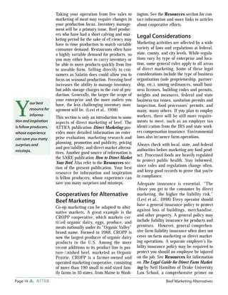 Page 14 ATTRA Beef Marketing Alternatives
Taking your operation from live sales to
marketing of meat may require changes in
your production focus. Inventory manage-
ment will be a primary issue. Beef produc-
ers who have had a short calving and mar-
keting period for the sake of efﬁciency may
have to time production to match variable
consumer demand. Restaurants often have
a highly variable demand for products, so
you may either have to carry inventory or
be able to move products quickly from live
to useable form. Selling directly to con-
sumers as Salatin does could allow you to
focus on seasonal production. Freezing beef
increases the ability to manage inventory,
but adds storage charges to the cost of pro-
duction. Generally, the larger the scope of
your enterprise and the more outlets you
have, the less challenging inventory man-
agement will be. (Levi et al., 1998)
This section is only an introduction to some
aspects of direct marketing of beef. The
ATTRA publication Direct Marketing pro-
vides more detailed information on enter-
prise evaluation, marketing research and
planning, promotion and publicity, pricing
and proﬁtability, and direct market alterna-
tives. Another good source of information is
the SARE publication How to Direct Market
Your Beef. Also refer to the Resources sec-
tion of the present publication. Your best
resource for information and inspiration
is fellow producers, whose experience can
save you many surprises and missteps.
Cooperatives for Alternative
Beef Marketing
Co-op marketing can be adapted to alter-
native markets. A great example is the
CROPP cooperative, which markets cer-
tiﬁed organic dairy, eggs, produce, and
meats nationally under its “Organic Valley”
brand name. Formed in 1988, CROPP is
now the largest producer of organic dairy
products in the U.S. Among the more
recent additions to its product line is pas-
ture-ﬁnished beef, marketed as Organic
Prairie. CROPP is a farmer-owned and
operated marketing cooperative, consisting
of more than 190 small to mid-sized fam-
ily farms in 10 states, from Maine to Wash-
ington. See the Resources section for con-
tact information and more links to articles
about cooperative efforts.
Legal Considerations
Marketing activities are affected by a wide
variety of laws and regulations at federal,
state, county, and city levels. While regula-
tions vary by type of enterprise and loca-
tion, some general rules apply to all areas
of direct marketing. Some of these legal
considerations include the type of business
organization (sole proprietorship, partner-
ship, etc.), zoning ordinances, small busi-
ness licenses, building codes and permits,
weights and measures, federal and state
business tax issues, sanitation permits and
inspection, food processors’ permits, and
many, many others. If you plan to employ
workers, there will be still more require-
ments to meet, such as an employer tax
identiﬁcation from the IRS and state work-
ers compensation insurance. Environmental
laws also inﬂuence farm operations.
Always check with local, state, and federal
authorities before marketing any food prod-
uct. Processed foods are heavily regulated
to protect public health. Stay informed,
since rules and regulations change often,
and keep good records to prove that you’re
in compliance.
Adequate insurance is essential. “The
closer you get to the consumer by direct
marketing, the higher the liability risk.”
(Levi et al., 1998) Every operator should
have a general insurance policy to protect
against loss of buildings, merchandise,
and other property. A general policy may
include liability insurance for products and
premises. However, general comprehen-
sive farm liability insurance often does not
cover on-farm marketing or direct market-
ing operations. A separate employer’s lia-
bility insurance policy may be required to
protect you should an employee be injured
on the job. See Resources for information
on The Legal Guide for Direct Farm Market-
ing by Neil Hamilton of Drake University
Law School, a comprehensive primer on
Y
our best
resourcefor
informa-
tion and inspiration
is fellow producers,
whose experience
can save you many
surprises and
missteps.
 
