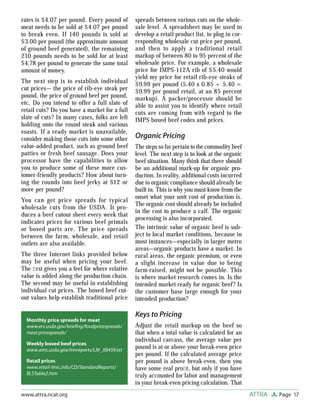 Page 17ATTRAwww.attra.ncat.org
rates is $4.07 per pound. Every pound of
meat needs to be sold at $4.07 per pound
to break even. If 140 pounds is sold at
$3.00 per pound (the approximate amount
of ground beef generated), the remaining
210 pounds needs to be sold for at least
$4.78 per pound to generate the same total
amount of money.
The next step is to establish individual
cut prices— the price of rib-eye steak per
pound, the price of ground beef per pound,
etc. Do you intend to offer a full slate of
retail cuts? Do you have a market for a full
slate of cuts? In many cases, folks are left
holding onto the round steak and various
roasts. If a ready market is unavailable,
consider making those cuts into some other
value-added product, such as ground beef
patties or fresh beef sausage. Does your
processor have the capabilities to allow
you to produce some of these more cus-
tomer-friendly products? How about turn-
ing the rounds into beef jerky at $12 or
more per pound?
You can get price spreads for typical
wholesale cuts from the USDA. It pro-
duces a beef cutout sheet every week that
indicates prices for various beef primals
or boxed parts are. The price spreads
between the farm, wholesale, and retail
outlets are also available.
The three Internet links provided below
may be useful when pricing your beef.
The ﬁrst gives you a feel for where relative
value is added along the production chain.
The second may be useful in establishing
individual cut prices. The boxed beef cut-
out values help establish traditional price
spreads between various cuts on the whole-
sale level. A spreadsheet may be used to
develop a retail product list, to plug in cor-
responding wholesale cut price per pound,
and then to apply a traditional retail
markup of between 80 to 95 percent of the
wholesale price. For example, a wholesale
price for IMPS-112A rib of $5.40 would
yield my price for retail rib-eye steaks of
$9.99 per pound (5.40 x 0.85 + 5.40 =
$9.99 per pound retail, at an 85 percent
markup). A packer/processor should be
able to assist you to identify where retail
cuts are coming from with regard to the
IMPS boxed beef codes and prices.
Organic Pricing
The steps so far pertain to the commodity beef
level. The next step is to look at the organic
beef situation. Many think that there should
be an additional mark-up for organic pro-
duction. In reality, additional costs incurred
due to organic compliance should already be
built in. This is why you must know from the
onset what your unit cost of production is.
The organic cost should already be included
in the cost to produce a calf. The organic
processing is also incorporated.
The intrinsic value of organic beef is sub-
ject to local market conditions, because in
most instances—especially in larger metro
areas—organic products have a market. In
rural areas, the organic premium, or even
a slight increase in value due to being
farm-raised, might not be possible. This
is where market research comes in. Is the
intended market ready for organic beef? Is
the customer base large enough for your
intended production?
Keys to Pricing
Adjust the retail markup on the beef so
that when a total value is calculated for an
individual carcass, the average value per
pound is at or above your break-even price
per pound. If the calculated average price
per pound is above break-even, then you
have some real proﬁt, but only if you have
truly accounted for labor and management
in your break-even pricing calculation. That
Monthly price spreads for meat
www.ers.usda.gov/brieﬁng/foodpricespreads/
meat pricespreads/
Weekly boxed beef prices
www.ams.usda.gov/mnreports/LM_XB459.txt
Retail prices
www.retail-lmic.info/CD/StandardReports/
BLSTable2.htm
 