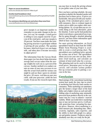 Page 18 ATTRA Beef Marketing Alternatives
proﬁt margin is an important number to
remember as you make changes in the sys-
tem. Let’s say, for example, a retail grocer
is willing to carry organic meat for 15 per-
cent of the retail price, and your margin is
20 percent. You have room under the exist-
ing pricing structure to participate without
re-pricing all your product. The question
becomes, what level of proﬁt are you happy
with, and when does it become necessary
to adjust prices?
The information from the Carcass Break-
down paper (see box above) helps determine
average total carcass values from the aver-
age weights for each cut as a percent of the
carcass. Another method is to conduct cut-
outs on some of your own carcasses to see
what the actual retail yield for various cuts
might be and use those ﬁgures to calculate
the price. Of course, real data on your own
cattle, with your processor, yields the best
results. If you use the research report data,
you may have to tweak the pricing scheme
as you gather some of your own data.
Once you have a pricing schedule, the next
question is whether the intended market will
purchase beef at those prices. If prices are
marketable, then proceed with your market-
ing plan. If the calculated prices won’t ﬂy
with consumers, then re-evaluate inputs to
reduce prices while you explore other mar-
keting options. Or, accept what you are cur-
rently doing as the best alternative, given
the situation. A move up the food production
chain is not always a guaranteed way to go.
But by going through a detailed planning
process, you have better information upon
which to base a decision.
For more pricing information, an Excel
spreadsheet based on data from the SARE
Whole Farm Planning Project is avail-
able to create a retail pricing chart. The
spreadsheet uses traditional price spreads
for various cuts of beef. The spreadsheet
allows you to use your own cut data, deter-
mine retail mark-up, and calculate an
estimate of total retail value for a carcass.
This planning tool can be used to develop
retail prices, determine proﬁt or loss per
carcass, and calculate various product
line-up scenarios prior to putting a car-
cass in the box.
Conclusion
Shortcomings of the conventional marketing
system have made the time ripe to return
to marketing beef directly from ranches to
consumers. Niche marketing can sometimes
give the farmer a larger share of the food
dollar and a higher return on each unit sold.
Adding value or marketing some minimally
processed farm products directly to the con-
sumer may be a way to enhance ﬁnancial
viability. While successful direct marketing
may or may not increase proﬁts, it will pro-
vide protection from ﬂuctuating live-mar-
ket prices. However, direct marketing is a
labor-intensive job, demanding time, effort,
creativity, ingenuity, sales expertise, and
the ability to deal with people in a pleas-
ant and positive manner. Producers must be
absolutely sure they are ready for the job.
Paper on carcass breakdown
www.ansi.okstate.edu/research/1996rr/6.pdf
Another beef breakdown chart
www.beefretail.org/documents/Wholesale%20Pricing%20Chart%2008
2004.pdf
For assistance identifying cuts and where they come from
www.beeffoodservice.com/Cuts/Default.aspx
 
