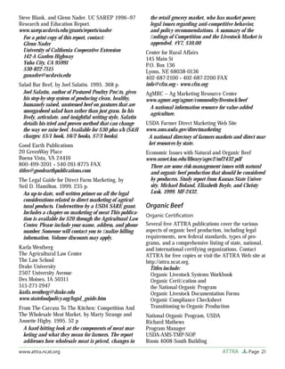 Page 21ATTRAwww.attra.ncat.org
Steve Blank, and Glenn Nader. UC SAREP 1996–97
Research and Education Report.
www.sarep.ucdavis.edu/grants/reports/nader
For a print copy of this report, contact:
Glenn Nader
University of California Cooperative Extension
142-A Garden Highway
Yuba City, CA 95991
530-822-7515
ganader@ucdavis.edu
Salad Bar Beef, by Joel Salatin. 1995. 368 p.
Joel Salatin, author of Pastured Poultry Proﬁts, gives
his step-by-step system of producing clean, healthy,
humanely raised, unstressed beef on pastures that are
smorgasbord salad bars rather than just grass. In his
lively, articulate, and insightful writing style, Salatin
details his tried and proven method that can change
the way we raise beef. Available for $30 plus s/h (S&H
charges: $5/1 book, $6/2 books, $7/3 books).
Good Earth Publications
20 GreenWay Place
Buena Vista, VA 24416
800-499-3201 • 540-261-8775 FAX
titles@goodearthpublications.com
The Legal Guide for Direct Farm Marketing, by
Neil D. Hamilton. 1999. 235 p.
An up-to-date, well-written primer on all the legal
considerations related to direct marketing of agricul-
tural products. Underwritten by a USDA SARE grant.
Includes a chapter on marketing of meat This publica-
tion is available for $20 through the Agricultural Law
Center. Please include your name, address, and phone
number. Someone will contact you to ﬁnalize billing
information. Volume discounts may apply.
Karla Westberg
The Agricultural Law Center
The Law School
Drake University
2507 University Avenue
Des Moines, IA 50311
515-271-2947
karla.westberg@drake.edu
www.statefoodpolicy.org/legal_guide.htm
From The Carcass To The Kitchen: Competition And
The Wholesale Meat Market, by Marty Strange and
Annette Higby. 1995. 52 p
A hard-hitting look at the components of meat mar-
keting and what they mean for farmers. The report
addresses how wholesale meat is priced, changes in
the retail grocery market, who has market power,
legal issues regarding anti-competitive behavior,
and policy recommendations. A summary of the
ﬁndings of Competition and the Livestock Market is
appended. #Y7, $10.00
Center for Rural Affairs
145 Main St
P.O. Box 136
Lyons, NE 68038-0136
402-687-2100 • 402-687-2200 FAX
info@cfra.org • www.cfra.org
AgMRC – Ag Marketing Resource Center
www.agmrc.org/agmrc/commodity/livestock/beef
A national information resource for value-added
agriculture.
USDA Farmer Direct Marketing Web Site
www.ams.usda.gov/directmarketing
A national directory of farmers markets and direct mar-
ket resources by state.
Economic Issues with Natural and Organic Beef
www.oznet.ksu.edu/library/agec2/mf2432.pdf
There are some risk-management issues with natural
and organic beef production that should be considered
by producers. Study report from Kansas State Univer-
sity. Michael Boland, Elizabeth Boyle, and Christy
Lusk. 1999. MF-2432.
Organic Beef
Organic Certiﬁcation
Several free ATTRA publications cover the various
aspects of organic beef production, including legal
requirements, new federal standards, types of pro-
grams, and a comprehensive listing of state, national,
and international certifying organizations. Contact
ATTRA for free copies or visit the ATTRA Web site at
http://attra.ncat.org.
Titles include:
Organic Livestock Systems Workbook
Organic Certiﬁcation and
the National Organic Program
Organic Livestock Documentation Forms
Organic Compliance Checksheet
Transitioning to Organic Production
National Organic Program, USDA
Richard Mathews
Program Manager
USDA-AMS-TMP-NOP
Room 4008-South Building
 