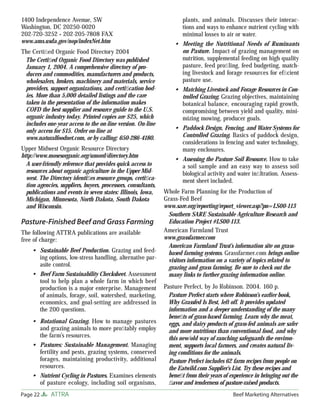 Page 22 ATTRA Beef Marketing Alternatives
1400 Independence Avenue, SW
Washington, DC 20250-0020
202-720-3252 • 202-205-7808 FAX
www.ams.usda.gov/nop/indexNet.htm
The Certiﬁed Organic Food Directory 2004
The Certiﬁed Organic Food Directory was published
January 1, 2004. A comprehensive directory of pro-
ducers and commodities, manufacturers and products,
wholesalers, brokers, machinery and materials, service
providers, support organizations, and certiﬁcation bod-
ies. More than 5,000 detailed listings and the care
taken in the presentation of the information makes
COFD the best supplier and resource guide to the U.S.
organic industry today. Printed copies are $25, which
includes one-year access to the on-line version. On-line
only access for $15. Order on-line at
www.naturalfoodnet.com, or by calling: 650-286-4180.
Upper Midwest Organic Resource Directory
http://www.mosesorganic.org/umord/directory.htm
A user-friendly reference that provides quick access to
resources about organic agriculture in the Upper Mid-
west. The Directory identiﬁes resource groups, certiﬁca-
tion agencies, suppliers, buyers, processors, consultants,
publications and events in seven states: Illinois, Iowa,
Michigan, Minnesota, North Dakota, South Dakota
and Wisconsin.
Pasture-Finished Beef and Grass Farming
The following ATTRA publications are available
free of charge:
Sustainable Beef Production. Grazing and feed-
ing options, low-stress handling, alternative par-
asite control.
Beef Farm Sustainability Checksheet. Assessment
tool to help plan a whole farm in which beef
production is a major enterprise. Management
of animals, forage, soil, watershed, marketing,
economics, and goal-setting are addressed in
the 200 questions.
Rotational Grazing. How to manage pastures
and grazing animals to more proﬁtably employ
the farm’s resources.
Pastures: Sustainable Management. Managing
fertility and pests, grazing systems, conserved
forages, maintaining productivity, additional
resources.
Nutrient Cycling in Pastures. Examines elements
of pasture ecology, including soil organisms,
•
•
•
•
•
plants, and animals. Discusses their interac-
tions and ways to enhance nutrient cycling with
minimal losses to air or water.
Meeting the Nutritional Needs of Ruminants
on Pasture. Impact of grazing management on
nutrition, supplemental feeding on high quality
pasture, feed proﬁling, feed budgeting, match-
ing livestock and forage resources for efﬁcient
pasture use.
Matching Livestock and Forage Resources in Con-
trolled Grazing. Grazing objectives, maintaining
botanical balance, encouraging rapid growth,
compromising between yield and quality, mini-
mizing mowing, producer goals.
Paddock Design, Fencing, and Water Systems for
Controlled Grazing. Basics of paddock design,
considerations in fencing and water technology,
many enclosures.
Assessing the Pasture Soil Resource. How to take
a soil sample and an easy way to assess soil
biological activity and water inﬁltration. Assess-
ment sheet included.
Whole Farm Planning for the Production of
Grass-Fed Beef
www.sare.org/reporting/report_viewer.asp?pn=LS00-113
Southern SARE Sustainable Agriculture Research and
Education Project #LS00-113.
American Farmland Trust
www.grassfarmer.com
American Farmland Trust’s information site on grass-
based farming systems. Grassfarmer.com brings online
visitors information on a variety of topics related to
grazing and grass farming. Be sure to check out the
many links to further grazing information online.
Pasture Perfect, by Jo Robinson. 2004. 160 p.
Pasture Perfect starts where Robinson’s earlier book,
Why Grassfed Is Best, left off. It provides updated
information and a deeper understanding of the many
beneﬁts of grass-based farming. Learn why the meat,
eggs, and dairy products of grass-fed animals are safer
and more nutritious than conventional food, and why
this new/old way of ranching safeguards the environ-
ment, supports local farmers, and creates natural liv-
ing conditions for the animals.
Pasture Perfect includes 62 farm recipes from people on
the Eatwild.com Supplier’s List. Try these recipes and
beneﬁt from their years of experience in bringing out the
ﬂavor and tenderness of pasture-raised products.
•
•
•
•
 