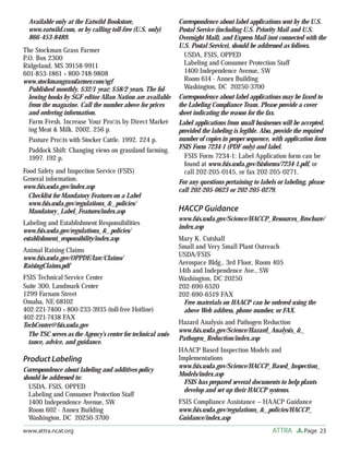 Page 23ATTRAwww.attra.ncat.org
Available only at the Eatwild Bookstore,
www.eatwild.com, or by calling toll-free (U.S. only)
866-453-8489.
The Stockman Grass Farmer
P.O. Box 2300
Ridgeland, MS 39158-9911
601-853-1861 • 800-748-9808
www.stockmangrassfarmer.com/sgf
Published monthly. $32/1 year; $58/2 years. The fol-
lowing books by SGF editor Allan Nation are available
from the magazine. Call the number above for prices
and ordering information.
Farm Fresh. Increase Your Proﬁts by Direct Market-
ing Meat & Milk. 2002. 256 p.
Pasture Proﬁts with Stocker Cattle. 1992. 224 p.
Paddock Shift: Changing views on grassland farming.
1997. 192 p.
Food Safety and Inspection Service (FSIS)
General information.
www.fsis.usda.gov/index.asp
Checklist for Mandatory Features on a Label
www.fsis.usda.gov/regulations_&_policies/
Mandatory_Label_Features/index.asp
Labeling and Establishment Responsibilities
www.fsis.usda.gov/regulations_&_policies/
establishment_responsibility/index.asp
Animal Raising Claims
www.fsis.usda.gov/OPPDE/larc/Claims/
RaisingClaims.pdf
FSIS Technical Service Center
Suite 300, Landmark Center
1299 Farnam Street
Omaha, NE 68102
402-221-7400 • 800-233-3935 (toll-free Hotline)
402-221-7438 FAX
TechCenter@fsis.usda.gov
The TSC serves as the Agency’s center for technical assis-
tance, advice, and guidance.
Product Labeling
Correspondence about labeling and additives policy
should be addressed to:
USDA, FSIS, OPPED
Labeling and Consumer Protection Staff
1400 Independence Avenue, SW
Room 602 - Annex Building
Washington, DC 20250-3700
Correspondence about label applications sent by the U.S.
Postal Service (including U.S. Priority Mail and U.S.
Overnight Mail), and Express Mail (not connected with the
U.S. Postal Service), should be addressed as follows.
USDA, FSIS, OPPED
Labeling and Consumer Protection Staff
1400 Independence Avenue, SW
Room 614 - Annex Building
Washington, DC 20250-3700
Correspondence about label applications may be faxed to
the Labeling Compliance Team. Please provide a cover
sheet indicating the reason for the fax.
Label applications from small businesses will be accepted,
provided the labeling is legible. Also, provide the required
number of copies in proper sequence, with application form
FSIS Form 7234-1 (PDF only) and label.
FSIS Form 7234-1: Label Application form can be
found at www.fsis.usda.gov/fsisforms/7234-1.pdf, or
call 202-205-0145, or fax 202-205-0271.
For any questions pertaining to labels or labeling, please
call 202-205-0623 or 202-205-0279.
HACCP Guidance
www.fsis.usda.gov/Science/HACCP_Resources_Brochure/
index.asp
Mary K. Cutshall
Small and Very Small Plant Outreach
USDA/FSIS
Aerospace Bldg., 3rd Floor, Room 405
14th and Independence Ave., SW
Washington, DC 20250
202-690-6520
202-690-6519 FAX
Free materials on HAACP can be ordered using the
above Web address, phone number, or FAX.
Hazard Analysis and Pathogen Reduction
www.fsis.usda.gov/Science/Hazard_Analysis_&_
Pathogen_Reduction/index.asp
HAACP Based Inspection Models and
Implementations
www.fsis.usda.gov/Science/HACCP_Based_Inspection_
Models/index.asp
FSIS has prepared several documents to help plants
develop and set up their HACCP systems.
FSIS Compliance Assistance – HAACP Guidance
www.fsis.usda.gov/regulations_&_policies/HACCP_
Guidance/index.asp
 