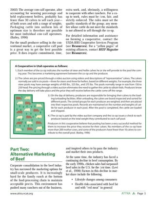 Page 5ATTRAwww.attra.ncat.org
2002) The average cow-calf operator, after
accounting for weaning percentage and
held replacement heifers, probably has
fewer than 30 calves to sell each year—
of both sexes and with a range of weights.
Packaging cattle into uniform lots of
optimum size is therefore not possible
for most individual cow-calf operators.
(Bailey, 1996)
For the small producer selling in the con-
ventional market, a cooperative calf pool
is a great way to get the best possible
price. It does require commitment, time,
extra work, and, obviously, a willingness
to cooperate with other ranchers. For a co-
op to work, rules must be ﬁrm, fair, and
strictly enforced. The rules must set the
quality standards of the group; any mem-
ber whose cattle do not meet the standards
is not allowed to sell through the co-op.
For detailed information and assistance
on forming a cooperative, contact the
USDA-RBS Cooperative Services Program
(see Resources). For a “yellow pages” of
existing alliances, contact BEEF Magazine
(see Resources).
Part Two:
Alternative Marketing
of Beef
Corporate consolidation in the beef indus-
try has narrowed the marketing options for
small-scale producers. It is increasingly
hard for the family ranch at the bottom
of the food-processing chain to maintain
acceptable proﬁts. This environment has
pushed many ranchers out of the business,
and inspired others to by-pass the industry
and market their own products.
At the same time, the industry has faced a
continuing decline in beef consumption. By
the early 1990s, chicken sales had surpassed
beef sales in the U.S. for the ﬁrst time. (Levi
et al., 1998) Factors in this decline in mar-
ket share include the following.
Lifestyle changes among consumers
Health risks associated with beef fat
and with “red meat” in general
•
•
A Cooperative in Utah operates as follows:
1.) Each member of the co-op indicates the number of steer and heifer calves he or she will provide to the pool the com-
ing year. This becomes a marketing agreement between the co-op and the producer.
2.) The calves are pre-priced through a video auction using videos and descriptions of “representative” calves. The calves
normally are sold in six pools—three for steers and three for heifers, based on diﬀerent weights. For example, the three
steer pools may have average weights of 450 lbs., 525 lbs., and 575 lbs. The pools normally range in size from 150 to
250 head. Pre-pricing through a video auction eliminates the need to gather the cattle to obtain bids. Producers know
the day delivery will take place and the price they will receive before the cattle come oﬀ the range.
3.) On the day of delivery, producers are responsible for bringing their calves to the load-
ing/unloading facilities. After unloading, the calves are brand inspected and sorted for
diﬀerent pools. The sorted groups for each producer are weighed, and then are placed
into their respective pools. Records are maintained on the number and weights of cat-
tle for each producer in each pool. After the pool is completed, the cattle are loaded
and shipped.
4.) The co-op is paid by the video auction company and the co-op issues a check to each
producer based on the total weight they contributed to each calf pool.
Producers in this cooperative believe that pooling has been a very successful method for
them to increase the price they receive for their calves. No members of the co-op have
more than 200 mother cows, and some of the producers have fewer than 10 calves to con-
tribute to the overall pool. (Bailey, 1996)
 