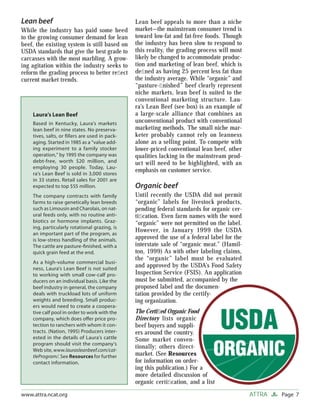 Page 7ATTRAwww.attra.ncat.org
Lean beef
While the industry has paid some heed
to the growing consumer demand for lean
beef, the existing system is still based on
USDA standards that give the best grade to
carcasses with the most marbling. A grow-
ing agitation within the industry seeks to
reform the grading process to better reﬂect
current market trends.
Lean beef appeals to more than a niche
market—the mainstream consumer trend is
toward low-fat and fat-free foods. Though
the industry has been slow to respond to
this reality, the grading process will most
likely be changed to accommodate produc-
tion and marketing of lean beef, which is
deﬁned as having 25 percent less fat than
the industry average. While “organic” and
“pasture-ﬁnished” beef clearly represent
niche markets, lean beef is suited to the
conventional marketing structure. Lau-
ra’s Lean Beef (see box) is an example of
a large-scale alliance that combines an
unconventional product with conventional
marketing methods. The small niche mar-
keter probably cannot rely on leanness
alone as a selling point. To compete with
lower-priced conventional lean beef, other
qualities lacking in the mainstream prod-
uct will need to be highlighted, with an
emphasis on customer service.
Organic beef
Until recently the USDA did not permit
“organic” labels for livestock products,
pending federal standards for organic cer-
tiﬁcation. Even farm names with the word
“organic” were not permitted on the label.
However, in January 1999 the USDA
approved the use of a federal label for the
interstate sale of “organic meat.” (Hamil-
ton, 1999) As with other labeling claims,
the “organic” label must be evaluated
and approved by the USDA’s Food Safety
Inspection Service (FSIS). An application
must be submitted, accompanied by the
proposed label and the documen-
tation provided by the certify-
ing organization.
The Certiﬁed Organic Food
Directory lists organic
beef buyers and suppli-
ers around the country.
Some market conven-
tionally; others direct-
market. (See Resources
for information on order-
ing this publication.) For a
more detailed discussion of
organic certiﬁcation, and a list
Laura’s Lean Beef
Based in Kentucky, Laura’s markets
lean beef in nine states. No preserva-
tives, salts, or ﬁllers are used in pack-
aging. Started in 1985 as a “value add-
ing experiment to a family stocker
operation,” by 1995 the company was
debt-free, worth $20 million, and
employing 30 people. Today, Lau-
ra’s Lean Beef is sold in 3,000 stores
in 33 states. Retail sales for 2001 are
expected to top $55 million.
The company contracts with family
farms to raise genetically lean breeds
such as Limousin and Charolais, on nat-
ural feeds only, with no routine anti-
biotics or hormone implants. Graz-
ing, particularly rotational grazing, is
an important part of the program, as
is low-stress handling of the animals.
The cattle are pasture-ﬁnished, with a
quick grain feed at the end.
As a high-volume commercial busi-
ness, Laura’s Lean Beef is not suited
to working with small cow-calf pro-
ducers on an individual basis. Like the
beef industry in general, the company
deals with truckload lots of uniform
weights and breeding. Small produc-
ers would need to create a coopera-
tive calf pool in order to work with the
company, which does oﬀer price pro-
tection to ranchers with whom it con-
tracts. (Nation, 1995) Producers inter-
ested in the details of Laura’s cattle
program should visit the company’s
Web site, www.laurasleanbeef.com/cat-
tleProgram/. See Resources for further
contact information.
 